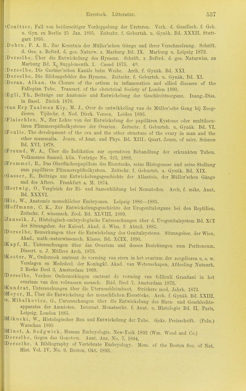 iConitzer, Fall von beiderseitiger Verdoppelung der TJreteren. Verb. d. Gesellsch. f. Geb. u. Gyn. zu Berlin 25 Jan. 1895. Zeitschr. f. Geburtsh. u. Gynäk. Bd. XXXII, Stutt- gart 1895. Dohm, F. A. R., Zur Kenntnis der Müller’schen Gänge und ihrer Verschmelzung. Schrift. d. Ges. z. Beförd. d. ges. Natunv. z. Marburg Bd. IX. Marburg u. Leipzig 1872. Derselbe, Über die Entwickelung des Hymens. Schrift, z Beförd. d. ges. Naturwiss. zu Marburg Bd. X, Supplementh. 1. Cassel 1875. 4°. Derselbe, Die Gartner’schen Kanäle beim Weibe. Arch. f. Gynäk. Bd. XXI. Derselbe, Die Bildungsfehler des Hymens. Zeitschr. f. Geburtsh. u. Gynäk. Bd. XI. Do ran, Alban, On Closure of the ostium in inflamniation and allied diseases of the Fallopian Tube. Transact. of the obstetrical Society of London 1890. lEgli, Th., Beiträge zur Anatomie und Entwickelung der Geschlechtsorgane. Inaug.-Diss. in Basel. Zürich 1876. ’van Erp Taalman Kip, M. J., Over de ontwikkeling van de Müller’sclie Gang bij Zoog- dieren. Tijdschr. d. Necl. Dierk. Vereen. Leiden 1893. IFlaischlen, N., Zur Lehre von der Entwickelung der papillären Kystome oder multilocu- lären Flimmerepithelkystome der Ovarien. Zeitschr. f. Geburtsh. u. Gynäk. Bd. VI. IFoulis, The-development of the ova and the other structure of the ovary in man and the other mammalia. Journ. of Anat. and Phjrs. Bd. XIII; Quart. Journ. of micr. Science Bd. XVI, 1878. iFreund, W. A., Über die Indikation zur operativen Behandlung der erkrankten Tuben. Volkmanns Samml. klin. Vorträge No. 323, 1888. IFrommel, R., Das Oberflächenpapillom des Eierstocks, seine Histogenese und seine Stellung zum papillären Flimmerepithelkystom. Zeitschr. f. Geburtsh. u. Gynäk. Bd. XIX. 'Gasser, E., Beiträge zur Entwicklungsgeschichte der Allantois, der Müller’schen Gänge und des Afters. Frankfurt a. M. 1874. IHertwig, 0, Vergleich der Ei- und Samenbildung bei Nematoden. Arch. f. mikr. Anat. Bd. XXXVI. IHis, W., Anatomie menschlicher Embryonen. Leipzig 1880—1885. IHoffmann, C. K., Zur Entwickelungsgeschichte der Urogenitalorgane bei den Reptilien. Zeitschr. f. wissensch. Zool. Bd. XLVIII, 1889. IJanosik, J., Histologisch-embryologische Untersuchungen über d. Urogenitalsystem Bd. XCI der Sitzungsber. der Kaiserl. Akacl. d. Wiss. 3 Abteil. 1885. IDerselbe, Bemerkungen über die Entwickelung des Genitalsystems. Sitzungsber. der Wien. Akad., math.-naturwissensch. Klasse, Bd. XCIX, 1890. rKapf, H.. Untersuchungen über das Ovarium und dessen Beziehungen zum Peritoneum. Dissert. u. J. Müllers Arch. 1873. •Koster, W., Onderzoek omtrent de vorming van eiern in het ovarium der zoogdieren u. s. w. Verslagen en Mededeel. der Koningkl. Akad. van Wetenschapen, Afdeeling Natuurk. 2 Reeks Deel 3, Amsterdam 1869. IDerselbe, Verdere Onderzoekingen omtrent de vorming van folliculi Graafiani in het ovarium van den volwassen mensch. Ibid. Deel 7, Amsterdam 1873. KKundrat, Untersuchungen über die Uterusschleimhaut. Strickers med. Jahrb. 1873. Weyer, H., Über die Entwickelung der menschlichen Eierstöcke. Arch. f. Gynäk. Bd. XXIII. w. Mihalkovics, G., Untersuchungen über die Entwickelung des Harn- und Geschlechts- apparates der Amnioten. Internat. Monatsschr. f. Anat. u. Histologie Bd. II, Paris, Leipzig, London 1885. Wikucki, W., Histologischer Bau und Entwickelung der Tube, Gekr. Preisschrift. (Poln.) Warschau 1895 Winot, A. Sedgwick, Human Embryologie. New-York 1892 (Win, Wood and Co.) Derselbe, Gegen das Gonotom. Anat. Anz. No. 7, 1894. Derselbe, A Bibliography of Vertebrate Embryology. Mem. of the Boston Soc. of Nat. Hist. Vol. IV, No. 9, Boston, Okt. 1893.