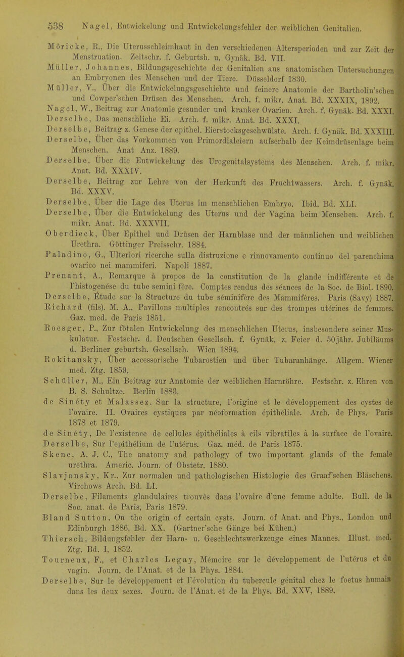 Möricke, R., Die Uterusschleimhaut in den verschiedenen Altersperioden und zur Zeit der f Menstruation. Zeitschr. f. Gehurtsh. u. Gynäk. Bd. VII. Müller, Johannes, Bildungsgeschichte der Genitalien aus anatomischen Untersuchungen 1 an Embryonen des Menschen und der Tiere. Düsseldorf 1830. Müller, V., Über die Entwickelungsgeschichte und feinere Anatomie der Bartholin’schen und Cowper’schen Drüsen des Menschen. Arcli. f. mikr. Anat. Bd. XXXIX, 1892. Nagel, W., Beitrag zur Anatomie gesunder und kranker Ovarien. Areh. f. Gynäk. Bd. XXXI. I Derselbe, Das menschliche Ei. Arch. f. mikr. Anat. Bd. XXXI. Derselbe, Beitrag z. Genese der epithel. Eierstocksgeschwülste. Arch. f. Gynäk. Bd. XXXIII. 1 Derselbe, Über das Vorkommen von Primordialeiern aufserhalb der Keimdrüsenlage beim 1 Menschen. Anat Anz. 1889. Derselbe, Über die Entwickelung des Urogenitalsystems des Menschen. Arch. f. mikr \ Anat. Bd. XXXIV. Derselbe, Beitrag zur Lehre von der Herkunft des Fruchtwassers. Arch. f. Gynäk I Bd. XXXV. Derselbe, Über die Lage des Uterus im menschlichen Embryo. Ibid. Bd. XLI. Derselbe, Über die Entwickelung des Uterus und der Vagina beim Menschen. Arch. f. 1 mikr. Anat. Bd. XXXVII. Oberdieck, Über Epithel und Drüsen der Harnblase und der männlichen und weiblichen Urethra. Göttinger Preisschr. 1884. Paladino, G., Ulteriori ricerche sulla distruzione e rinnovamento continuo del parenchima ovarico nei mammiferi. Napoli 1887. Prenant, A., Remarque ä propos de la Constitution de la glande indifferente et de fl l’histogenöse du tube semini fere. Comptes rendus des söances de la Soc. de Biol. 1890. £ Derselbe, Etüde sur la Structure du tube söminifere des Mammiferes. Paris (Savy) 1887. > Richard (fils). M. A., Pavillons multiples rencontrös sur des trompes utörines de femmes. ■ Gaz. mcd. de Paris 1851. Roesger, P., Zur fötalen Entwickelung des menschlichen Uterus, insbesondere seiner Mus-J kulatur. Festschr. d. Deutschen Gesellsch. f. Gynäk. z. Feier d. 50jähr. Jubiläums ^ d. Berliner geburtsh. Gesellsch. Wien 1894. Rokitansky, Über accessorische Tubarostien und über Tubaranhänge. Allgem. Wiener s med. Ztg. 1859. Schüller, M.. Ein Beitrag zur Anatomie der weiblichen Harnröhre. Festschr. z. Ehren von B. S. Scliultze. Berlin 1883. de Sinety et Malassez. Sur la structure, l’origine et le developpement des cystes de > l’ovaire. II. Ovaires cystiques par nöoformation epitheliale. Arch. de Phys. Paris I 1878 et 1879. de Sinety, De l’existcnce de cellules epitheliales ä cils vibratiles ä la surface de l’ovaire. Derselbe, Sur Pepithelium de l’utörus. Gaz. med. de Paris 1875. Skene, A. J. C., The anatomy and pathology of two important glands of the female urethra. Americ. Journ. of Obstetr. 1880. Slavjansky, Kr.. Zur normalen und pathologischen Histologie des Graaf’schen Bläsclien^B Virchows Arch. Bd. LI. Derselbe, Filaments glandulaires trouves dans l’ovaire d'une fomme adulte. Bull, de la Soc. anat. de Paris, Paris 1879. Bland Sutton, On the origin of certain cysts. Journ. of Anat. and Phys., London und Edinburgh 1886, Bd. XX. (Gartner’sche Gänge bei Kühen.) Thier sch, Bildungsfehler der Harn- u. Geschlechtswerkzeuge eines Mannes. Illust. med. Ztg. Bd. I, 1852. Tourneux, F., et Charles Le gay, Memoire sur le developpement de l’uterus et du vagin. Journ. de l’Anat. et de la Phys. 1884. Derselbe, Sur le developpement et Revolution du tubercule genital chez le foetus humain dans les deux sexes. Journ. de l’Anat. et de la Phys. Bd. XXV, 1889.
