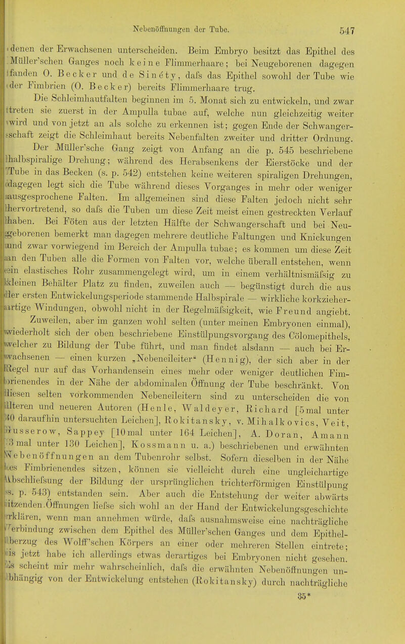 i denen der Erwachsenen unterscheiden. Beim Embryo besitzt das Epithel des Müller sehen Ganges noch k eine Flimmerhaare; bei Neugeborenen dagegen Ifanden 0. Becker und de Sinety, dafs das Epithel sowohl der Tube wie 'der Fimbrien (0. Becker) bereits Flimmerhaare trug. Die Schleimhautfalten beginnen im 5. Monat sich zu entwickeln, und zwar ttieten sie zuerst in der Ampulla tubae auf, welche nun gleichzeitig weiter 'wild und von jetzt an als solche zu erkennen ist; gegen Ende der Schwanger- ;'Schaft zeigt die Schleimhaut bereits Nebentalten zweiter und dritter Ordnung. Dei Müller sehe Gang zeigt von Anfang an die p. 545 beschriebene Ihalbspiialige Drehung; während des Herabsenkens der Eierstöcke und der Tube in das Becken (s. p. 542) entstehen keine weiteren spiraligen Drehungen, dagegen legt sich die Tube während dieses Vorganges in mehr oder weniger .lausgespiocliene Falten. Im allgemeinen sind diese Falten jedoch nicht sehr lheivoitietend, so dafs die Tuben um diese Zeit meist einen gestreckten Verlauf (haben. Bei Föten aus der letzten Hälfte der Schwangerschaft und bei Neu- geborenen bemerkt man dagegen mehrere deutliche Faltungen und Knickungen iiund zwar vorwiegend im Bereich der Ampulla tubae; es kommen um diese Zeit ;ian den Tuben alle die Formen von Falten vor, welche überall entstehen, wenn 'An elastisches Rohr zusammengelegt wird, um in einem verhältnismäfsig zu «deinen Behälter Platz zu finden, zuweilen auch — begünstigt durch die aus Iler ersten Entwickelungsperiode stammende Halbspirale — wirkliche korkzieher- artige Windungen, obwohl nicht in der Regelmäfsigkeit, wie Freund angiebt. Zuweilen, aber im ganzen wohl selten (unter meinen Embryonen einmal), wiederholt sich der oben beschriebene Einstülpungsvorgang des Cölomepithels, welcher zu Bildung der Tube führt, und man findet alsdann — auch bei Er- wachsenen — einen kurzen „Nebeneileiter“ (Hennig), der sich aber in der 1 Regel nur auf das Vorhandensein eines mehr oder weniger deutlichen Fim- ■ menendes in der Nähe der abdominalen Öffnung der Tube beschränkt. Von diesen selten vorkommenden Nebeneileitern sind zu unterscheiden die von itlteren und neueren Autoren (Heule, Waldeyer, Richard [5mal unter dO daraufhin untersuchten Leichen], Rokitansky, v. Mihalkovics, Veit. Gusserow, Sappey [10mal unter 164 Leichen], A. Doran, Ämann • 3 mal unter 130 Leichen], Kossmann u. a.) beschriebenen und erwähnten r ebenÖffnungen an dem Tubenrohr selbst. Sofern dieselben in der Nähe kes Fimbrienendes sitzen, können sie vielleicht durch eine ungleichartige Wbschhefsung der Bildung der ursprünglichen trichterförmigen Einstülpung 'S. p. 543) entstanden sein. Aber auch die Entstehung der weiter abwärts 'atzenden.Öffnungen liefse sich wohl an der Hand der Entwickelungsgeschichte Tklären, wenn man annehmen würde, dafs ausnahmsweise eine nachträgliche Verbindung zwischen dem Epithel des Müller’schen Ganges und dem Epithel- Lberzug des Wölfischen Körpers an einer oder mehreren Stellen eintrete; Fs Jetzt habe ich allerdings etwas derartiges bei Embryonen nicht gesehen! 1s scheint mir mehr wahrscheinlich, dafs die erwähnten Nebenöffnungen un- bhängig von der Entwickelung entstehen (Rokitansky) durch nachträgliche 35*