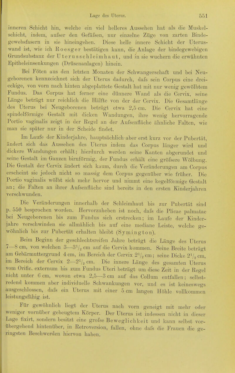 inneren Schicht hin, welche ein viel helleres Aussehen hat als die Muskel- schicht, indem, aufser den Gefäfsen, nur einzelne Züge von zarten Binde- gewebsfasern in sie hineingehen. Diese helle innere Schicht der Uterus- wand ist, wie ich R o e s g e r bestätigen kann, die Anlage der bindegewebigen Grundsubstanz der U t e r u s s c h 1 eimh a u t, und in sie wuchern die erwähnten Epitheleinsenkungen (Drüsenanlagen) hinein. Bei Föten aus den letzten Monaten der Schwangerschaft und bei Neu- geborenen kennzeichnet sich der Uterus dadurch, dafs sein Corpus eine drei- eckige, von vorn nach hinten abgeplattete Gestalt hat mit nur wenig gewölbtem Fundus. Das Corpus hat ferner eine dünnere Wand als die Cervix, seine Länge beträgt nur reichlich die Hälfte von der der Cervix. Die Gesamtlänge des Uterus bei Neugeborenen beträgt etwa 2,5 cm. Die Cervix hat eine spindelförmige Gestalt mit dicken Wandungen, ihre wenig hervorragende Portio vaginalis zeigt in der Regel an der Aufsenfläche ähnliche Falten, Avie man sie später nur in der Scheide findet. Im Laufe der Kinderjahre, hauptsächlich aber erst kurz vor der Pubertät, ändert sich das Aussehen des Uterus indem das Corpus länger wird und dickere Wandungen erhält; hierdurch werden seine Kanten abgerundet und seine Gestalt im Ganzen bimförmig, der Fundus erhält eine gröfsere Wölbung. Die Gestalt der Cervix ändert sich kaum, durch die Veränderungen am Corpus erscheint sie jedoch nicht so massig dem Corpus gegenüber wie früher. Die Portio vaginalis wölbt sich mehr hervor und nimmt eine kegelföimige Gestalt an; die Falten an ihrer Aufsenfläche sind bereits in den ersten Kinderjahren verschwunden. Die Veränderungen innerhalb der Schleimhaut bis zur Pubertät sind p. 550 besprochen worden. Hervorzuheben ist noch, dafs die Plicae palmatae bei Neugeborenen bis zum Fundus sich erstrecken; im Laufe der Kinder- jahre verschwinden sie allmählich bis auf eine mediane Leiste, welche ge- wöhnlich bis zur Pubertät erhalten bleibt (Symington). Beim Beginn der geschlechtsreifen Jahre beträgt die Länge des Uterus 7—8 cm, von Avelchen 3—3V2 cm auf die Cervix kommen. Seine Breite beträgt am Gebärmuttergrund 4 cm, im Bereich der Cervix 21/2 cm; seine Dicke 21/2cm, im Beieich dei Cervix 2 21/2 cm. Die innere Länge des gesamten Uterus vom Orific. externuni bis zum Fundus Uten beträgt um diese Zeit in der Regel nicht unter 6 cm, wovon etAva 2,5—3 cm auf das Collum entfallen; selbst- ledend kommen abei individuelle Schwankungen vor, und es ist keineswegs ausgeschlossen, dafs ein Uterus mit einer 5 cm langen Höhle vollkommen leistungsfähig ist. 1 in gewöhnlich liegt der Uterus nach vorn geneigt mit mehr oder Avenigei vornüber gebeugtem Körper. Der Uterus ist indessen nicht in dieser Lage fixiit, sondern besitzt eine grofse Beweglichkeit und kann selbst vor- übe] gehend hintenüber, in Retroversion, fallen, ohne dafs die Frauen die ge- ringsten Beschwerden hiervon haben.