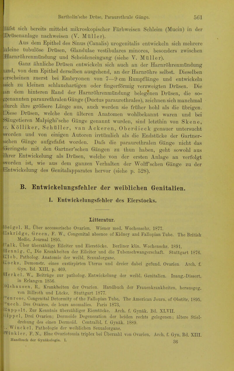 ■ Üälst sich bereits mittelst mikroskopischer Färbweisen Schleim (Mucin) in der i Drüsenanlage nach weisen (V. Müller). Ans dem Epithel des Sinus (Canalis) urogenitalis entwickeln sich mehrere kileine tubulöse Drüsen, Glandulae vestibuläres minores, besonders zwischen Harnröhrenmündung und Scheideneingang (siehe V. Müller). Ganz ähnliche Drüsen entwickeln sich auch an der Harnröhrenmündung rund, von dem Epithel derselben ausgehend, an der Harnröhre selbst. Dieselben erscheinen zuerst bei Embryonen von 7—9 cm Rumpflänge und entwickeln ■Heb zu kleinen schlauchartigen oder fingerförmig verzweigten Drüsen. Die an dem hinteren Rand der Harnröhrenmündung belegenen Drüsen, die so- genannten paraurethralen Gänge (Ductus paraurethrales), zeichnen sich manchmal Inreh ihre gröfsere Länge aus, auch werden sie früher hohl als die übrigen. Diese Drüsen, welche den älteren Anatomen wohlbekannt waren und bei Säugetieren Malpighi’sche Gänge genannt wurden, sind letzthin von Skene, v,r. Kölliker, Schüller, van Ackeren, Oberdieck genauer untersucht iworden und von einigen Autoren irrtümlich als die Endstücke der Gartner- •iicken Gänge aufgefafst worden. Dafs die paraurethralen Gänge nicht das geringste mit den Gartner’schen Gängen zu thun haben, geht sowohl aus ihrer Entwickelung als Drüsen, welche von der ersten Anlage an verfolgt ■worden ist, wie aus dem ganzen Verhalten der Wolff’schen Gänge zu der Entwickelung des Genitalapparates hervor (siehe p. 528). B. Entwickelungsfekler der weiblichen Genitalien. 1. Entwiekelungsfeliler des Eierstocks. Litteratur. Beigel, H., Über accessorische Ovarien. Wiener med. Wockensclir. 1877. Eskridge, Green, F. W., Congenital absence ofKidney and Fallopian Tube. The British Medic. Journal 1895. '’alk. Über überzählige Eileiter und Eierstöcke. Berliner klin. Wochenschr. 1891. ilennig, C., Die Krankheiten der Eileiter und die Tubenschwangerschaft. Stuttgart 1876. Kl ob, Patholog. Anatomie der weibl. Sexualorgane. Kocks, Demonstr. eines exstirpirten Uterus und dreier dabei gefund. Ovarien. Arch. f. Gyn. Bd. XIII, p. 469. Merkel. W„ Beiträge zur patholog. Entwickelung der weibl. Genitalien. Inaug.-Dissert. in Erlangen 1856. Dishausen, R„ Krankheiten der Ovarien. Handbuch der Frauenkrankheiten, herausgeg. von Billroth und Lücke. Stuttgart 1877. ’enrose, Congenital Detormity of the Fallopian Tube. The American Journ. of Obstitr. 1895. *uech. Des Ovaires, de leurs anomalies. Paris 1873. Hup polt, Zur Kenntnis überzähliger Eierstöcke. Arch. f. Gynäk. Bd. XLVII. ’ippel, Drei Ovarien; Dermoide Degeneration der beiden rechts gelegenen; ältere Stiel- dreliung des einen Dermoid. Centralbl. f. Gynäk. 1889. . Winckel. Pathologie der weiblichen Sexualorgane. 'Vinkler, F. N., Eine Ovariotomia triplex bei Überzahl von Ovarien. Arch. f. Gyn. Bd. XIII. Handbuch der Gynäkologie. I. oo