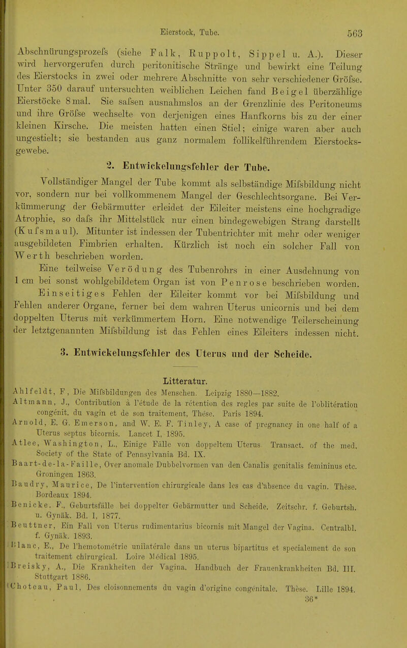 Abschnürungsprozefs (siehe Falk, Ru p polt, Sippel u. A.). Dieser wird hervorgerufen durch peritonitische Stränge und bewirkt eine Teilung des Eierstocks in zwei oder mehrere Abschnitte von sehr verschiedener Gröfse. Unter 550 darauf untersuchten weiblichen Leichen fand Beigel überzählige Eierstöcke S mal. Sie safsen ausnahmslos an der Grenzlinie des Peritoneums und ihre Grölse wechselte von derjenigen eines Hanfkorns bis zu der einer kleinen Kirsche. Die meisten hatten einen Stiel; einige waren aber auch ungestielt; sie bestanden aus ganz normalem follikelführendem Eierstocks- gewebe. 2. Entwickelungsfehler der Tube. 1 ollstäncliger Mangel der Tube konnnt als selbständige Mifsbildung nicht vor, sondern nur bei vollkommenem Mangel der Geschlechtsorgane. Bei Ver- kümmerung der Gebärmutter erleidet der Eileiter meistens eine hochgradige Atrophie, so dafs ihr Mittelstück nur einen bindegewebigen Strang darstellt (Kufsmaul). Mitunter ist indessen der Tubentrichter mit mehr oder weniger ausgebildeten Fimbrien erhalten. Kürzlich ist noch ein solcher Fall von W e r t h beschrieben worden. Eine teilweise Verödung des Tubenrohrs in einer Ausdehnung von lern bei sonst wohlgebildetem Organ ist von Penrose beschrieben worden. Einseitiges Fehlen der Eileiter kommt vor bei Mifsbildung und Fehlen anderer Organe, ferner bei dem wahren Uterus unicornis und bei dem doppelten Uterus mit verkümmertem Horn. Eine notwendige Teilerscheinung der letztgenannten Mifsbildung ist das Fehlen eines Eileiters indessen nicht. 3. Entwickelungsfehler des Uterus und der Scheide. Litteratur. Ahlfeldt, F, Die Mifsbildüngen des Menschen. Leipzig 1880—1882. Altmann, J., Contribution ä l’etude de la retention des regles par suite de l’obliteration congenit. du vagin et de sun traitement, These. Paris 1894. Arnold, E. G. Emerson, and W. E. F. Tinley, A case of pregnancy in one halt' of a Uterus septus bicornis. Lancet I, 1895. Atlee, Washington, L., Einige Fälle von doppeltem Uterus Transact. of the med. Society of the State of Pennsylvania Bd. IX. Baart-de-la- Fai Ile, Over anomale Dubbelvormen van den Canalis genitalis femininus etc. Groningen 1863. Baudry, Maurice, De l’intervention chirurgicale dans les cas d’absenee du vagin. These. Bordeaux 1894. Be nicke. F., Geburtsfälle bei doppelter Gebärmutter und Scheide. Zeitschr. f. Geburtsh. u. Gynäk. Bd. 1, 1877. Beuttner, Ein Fall von Uterus rudimentarius bicornis mit Mangel der Vagina. Centralbl. f. Gynäk. 1893. Blanc, E., De l’hemotometrie unilaterale dans un uterus bipartitus et specialement de son traitement chirurgical. Loire Mödical 1895. Breisky, A., Die Krankheiten der Vagina. Handbuch der Frauenkrankheiten Bd. III. Stuttgart 1886. 'Choteau, Paul, Des cloisonnements du vagin d'origine congenitale. These. Lille 1894. 36*