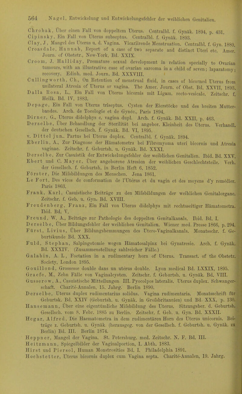 Chrobak, Über einen Fall von doppeltem Uterus. Centralbl. f. Gynäk. 1894, p. 431. Cipinsky, Ein Pall von Uterus subseptus. Centralbl. f. Gynäk. 1893. Clay, J, Mangel des Uterus u. d. Vagina. Vieariirende Menstruation. Centralbl. f. Gyn. 1880. Croasdale, Han nah, Report of a case of two separate and distinct Uteri etc. Amer. Journ. of Obstetr., New-York, Bd. XXIX. Groom, J. llalliday, Premature • sexual development in relation specially to Ovarian tumouis, v\ ith an illustrative case of ovarian sarcoma in a child of sevenj la])aratomy ■ recovery. Edinb. med. Journ. Bd. XXXVIII. Cu Hing wortli, Ch., On Retention of menstrual fluid, in cases of bicorned Uterus from unilateral Atresia of Uterus or vagina. The Amer. Journ. of Obst. Bd. XXVII, 1893. Dalla Rosa, L., Ein Fall von Uterus bicornis mit Ligam. recto-vesicale Zeitschr f Heilk. Bd. IV, 1883. Depage, Ein Fall von Uterus triseptus. Cysten der Eierstöcke und des breiten Mutter- bandes. Arch. de Tocologie et de Gynöc., Paris 1894. Dimer, G., Uterus didelphys c. vagina dupl. Arch. f. Gynäk. Bd. XXII, p. 463. Derselbe, Über Behandlung der Sterilität bei angebor. Kleinheit des Uterus. Verliandl. der deutschen Gesellsch. f. Gynäk. Bd. VI, 1895. v. Dittel jun., Partus bei Uterus duplex. Centralbl. f. Gynäk. 1894. Eberlin, A., Zur Diagnose der Hämatom et ra bei Fibromyoma uteri bicornis und Atresia vaginae. Zeitschr. f. Geburtsh. u. Gynäk. Bd. XXXI. Derselbe, Zur Casuistik der Entwickelungsfehler der weiblichen Genitalien. Ibid. Bd. XXV. Ebert und C. Mayer, Über angeborene Atresien der weiblichen Geschlechtsteile. Verb. der Gesellsch. f. Geburtsh. in Berlin Heft 6, 1852. Förster, Die Mifsbildungen des Menschen. Jena 1861. Le Fort, Des vices de conforrnation de l’Uterus et du vagin et des moj'ens d’y remödier. Paris 1863. Frank, Karl, Casuistische Beiträge zu den Mifsbildungen der weiblichen Genitalorgane. Zeitschr. f. Geb. u. Gyn. Bd. XVIII. Freudenberg, Franz, Ein Fall von Uterus didelphys mit rechtsseitiger Hämatometra. Ibid. Bd. V. Freund, W. A., Beiträge zur Pathologie des doppelten Genitalkanals. Ibid. Bd. I. Derselbe, Über Bildungsfehler der weiblichen Genitalien. Wiener med. Presse 1866, p. 294. Fürst, Livius, Über Bildungshemmungen des Utero-Vaginalkanals. Monatssclir. f. Ge- burtskunde Bd. XXX. Fuld, Stephan, Salpingotomie wegen Hämatosalpinx bei Gynatresie. Arch. f. Gynäk. Bd. XXXIV. (Zusammenstellung zahlreicher Fälle.) Galabin, A. L, Foetation in a rudimentary horn of Uterus. Transact. of the Obstetr. Society, London 1895. Gouillond, Grossesse double dans un uterus double. Lyon medical Bd. LXXIX, 1895. Graefe, M., Zehn Fälle von Vaginalcysten. Zeitschr. f. Geburtsh. u. Gynäk. Bd. VIII. Gusserow, A., Casuistische Mitteilungen. III. Pyocolpos lateralis. Uterus duplex. Schwanger- schaft. Charite-Annalen, 15. Jahrg. Berlin 1890. Derselbe, Uterus duplex rudimentarius solidus. Vagina rudimentaria. Monatsschrift für Geburtsk. Bd. XXIV (Geburtsh. u. Gynäk. in Grofsbritannien) und Bd. XXX, p. 130. Hansemann, Über eine eigentümliche Mifsbildung des Uterus. Sitzungsber. d. Geburtsh. Gesellsch. vom 8. Febr. 1885 zu Berlin. Zeitschr. f. Geb. u. Gyn. Bd. XXXII. Hegar, Alfred, Die Haematometra in dem rudimentären Horn des Uterus unicornis. Bei- träge z. Geburtsh. u. Gynäk. (hcrausgeg. von der Gesellsch. f. Geburtsh. u. Gynäk. zu Berlin) Bd. III. Berlin 1874. Heppner, Mangel der Vagina. St. Petersburg, med. Zeitschr. N. F. Bd. III. Heitzmann, Spiegelbilder der Vaginalportion, I. Abth. 1883. Hirst und Piersol, Human Monstrosities Bd. I. Philadelphia 1891. Hochstetter, Uterus bicornis duplex cum Vagina septa. Charite-Annalen, 19. Jahrg.