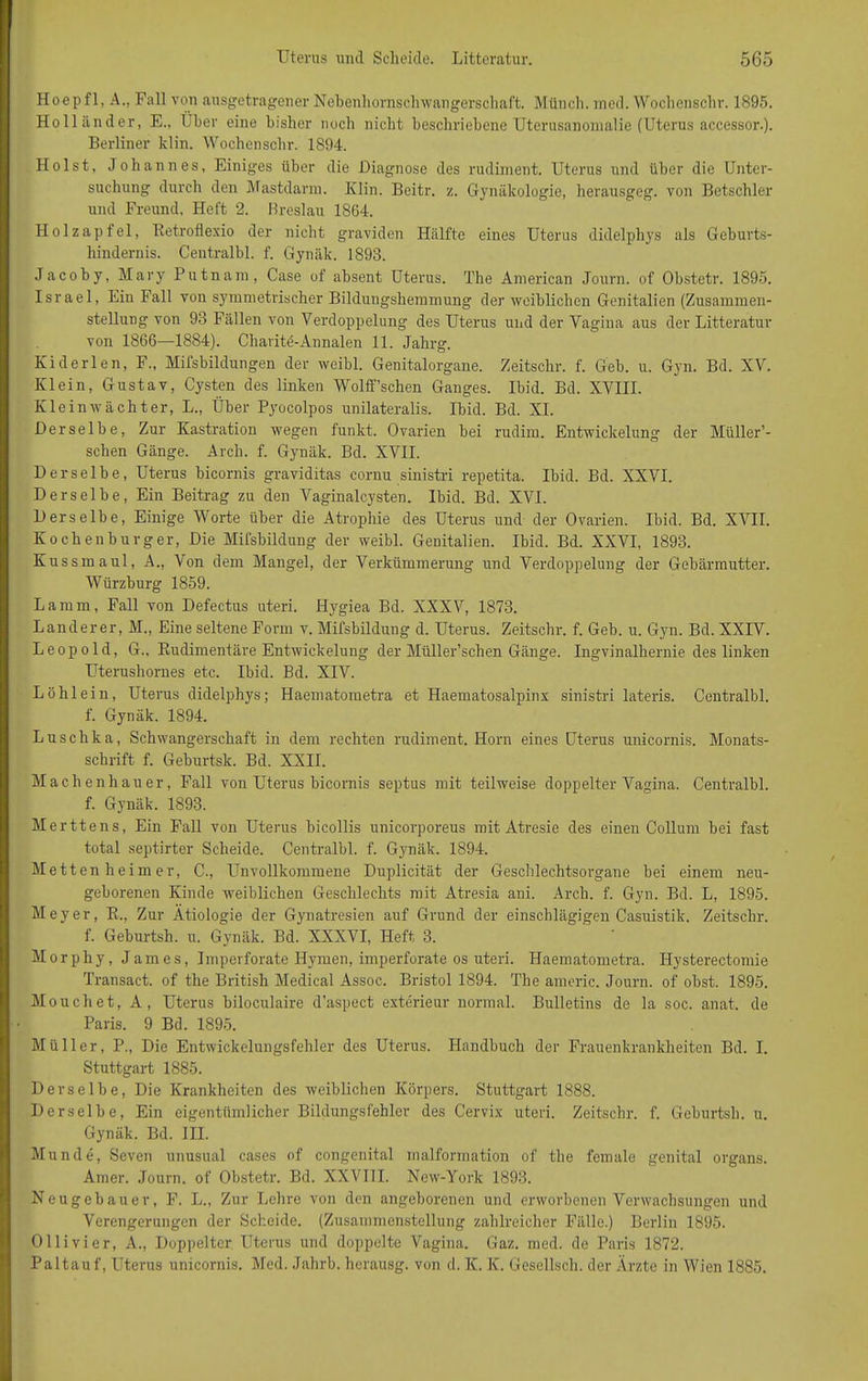 Hoepfl, A., Fall von ausgetragener Nebenhornschwangerschaft. Münch, med. Wochenschr. 1895. Holländer, E., I ber eine bisher noch nicht beschriebene Uterusanomalie (Uterus accessor.). Berliner klin. Wochenschr. 1894. Holst, Johannes, Einiges über die -Diagnose des rudiment. Uterus und über die Unter- suchung durch den Mastdarm. Klin. Beitr. z. Gynäkologie, herausgeg. von Betschier und Freund, Heft 2. Breslau 1864. Holzapfel, Retroflexio der nicht graviden Hälfte eines Uterus didelphys als Geburts- hindernis. Centralbl. f. Gynäk. 1893. Jacoby, Mary Putnani, Case of absent Uterus. The American Journ. of Obstetr. 1895. Israel, Ein Fall von symmetrischer Bildungshemmung der weiblichen Genitalien (Zusammen- stellung von 93 Fällen von Verdoppelung des Uterus und der Vagina aus der Litteratur von 1866—1884). Charite-Annalen 11. Jahrg. Kid er len, F., Mifsbildungen der weibl. Genitalorgane. Zeitschr. f. Geb. u. Gyn. Bd. XV. Klein, Gustav, Cysten des linken Wolff’schen Ganges. Ibid. Bd. XVIII. Klein wacht er, L., Über Pyocolpos unilateralis. Ibid. Bd. XI. Derselbe, Zur Kastration wegen funkt. Ovarien bei rudim. Entwickelung der Müller’- schen Gänge. Arch. f. Gynäk. Bd. XVII. Derselbe, Uterus bicornis graviditas cornu sinistri repetita. Ibid. Bd. XXVI. Derselbe, Ein Beitrag zu den Vaginalcysten. Ibid. Bd. XVI. Derselbe, Einige Worte über die Atrophie des Uterus und der Ovarien. Ibid. Bd. XVII. Kochenburger, Die Mifsbildung der weibl. Genitalien. Ibid. Bd. XXVI, 1893. Kussmaul, A., Von dem Mangel, der Verkümmerung und Verdoppelung der Gebärmutter. Würzburg 1859. Lamm, Fall von Defectus uteri. Hygiea Bd. XXXV, 1873. Länderer, M., Eine seltene Form v. Mifsbildung d. Uterus. Zeitschr. f. Geb. u. Gyn. Bd. XXIV. Leopold, G., Rudimentäre Entwickelung der Müller’schen Gänge. Ingvinalhernie des linken Uterushornes etc. Ibid. Bd. XIV. Löhlein, Uterus didelphys; Haematometra et Haematosalpinx sinistri lateris. Centralbl. f. Gynäk. 1894. Luschka, Schwangerschaft in dem rechten rudiment. Horn eines Uterus unicornis. Monats- schrift f. Geburtsk. Bd. XXII. Machenhauer, Fall von Uterus bicornis septus mit teilweise doppelter Vagina. Centralbl. f. Gynäk. 1893. Merttens, Ein Fall von Uterus bicollis unicorporeus mit Atresie des einen Collum bei fast total septirter Scheide. Centralbl. f. Gynäk. 1894. Metten he im er, C., Unvollkommene Duplicität der Geschlechtsorgane bei einem neu- geborenen Kinde weiblichen Geschlechts mit Atresia ani. Arch. f. Gyn. Bd. L, 1895. Meyer, R., Zur Ätiologie der Gynatresien auf Grund der einschlägigen Casuistik. Zeitschr. f. Geburtsh. u. Gynäk. Bd. XXXVI, Heft 3. Morphy, James, Imperforate Hymen, imperforate os uteri. Haematometra. Hysterectomie Transact. of the British Medical Assoc. Bristol 1894. The americ. Journ. of obst. 1895. Mouchet, A, Uterus biloculaire d’aspect exterieur normal. Bulletins de la soc. anat. de Paris. 9 Bd. 1895. Müller, P., Die Entwickelungsfehler des Uterus. Handbuch der Frauenkrankheiten Bd. I. Stuttgart 1885. Derselbe, Die Krankheiten des weiblichen Körpers. Stuttgart 1888. Derselbe, Ein eigentümlicher Bildungsfehler des Cervix uteri. Zeitschr. f. Geburtsh. u. Gynäk. Bd. III. Munde, Seven unusual cases of congenital malformation of the female genital organs. Amer. Journ. of Obstetr. Bd. XXVIII. New-York 1893. Neugebauer, F. L., Zur Lehre von den angeborenen und erworbenen Verwachsungen und Verengerungen der Scheide. (Zusammenstellung zahlreicher Fälle.) Berlin 1895. Olli vier, A., Doppelter Uterus und doppelte Vagina. Gaz. med. de Paris 1872. Paltauf, Uterus unicornis. Med. Jahrb. herausg. von d. K. K. Gesellsch. der Ärzte in Wien 1885.