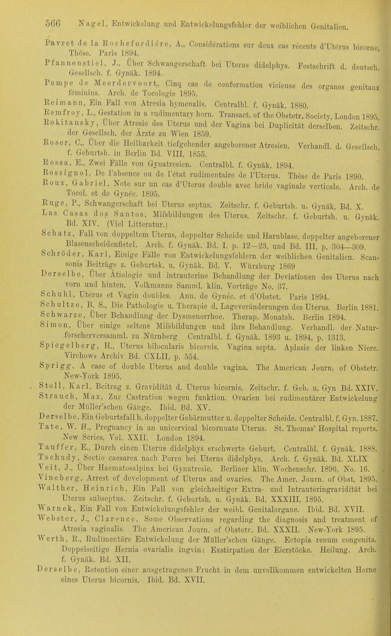 Pavret de la ßochefordiere, A., Considerations sur deux cas recents d’Uterus hicorne These. Paris 1894. Pfannenstiel, J., Über Schwangerschaft bei Uterus didelphys. Festschrift d. deutsch Gesellsch. f. Gynäk. 1894. Pompe de Meerdervoort., Cinq cas de conformation vicieuse des Organes genitaux fdminins. Arcli. de Tocologie 1895. Reimann, Ein Fall von Atresia hymenalis. Centralbl. f. Gynäk. 1880. Remfroy, L„ Gestation in a rudimentary horn. Transact. of the Obstetr. Society, London 1895. Rokitansky, Uber Atresie des Uterus und der Vagina bei Duplicität derselben. Zeitschr. der Gesellsch. der Ärzte zu Wien 1859. Verhandl. d. Gesellsch. Roser, C., Über die Heilbarkeit tiefgehender angeborener Atresien. f. Geburtsh. in Berlin Bd. VIII, 1855. Rossa, E„ Zwei Fälle von Gynatresien. Centralbl. f. Gynäk. 1894. Rossignol, De l’absence ou de l’ötat rudimentaire de l’Uterus. Tltese de Paris 1890. Roux, Gabriel, Note sur un cas d’Uterus double avec bride vaginale verticale. Arch. de Tocol. et de Gynöc. 1895. Rüge, P., Schwangerschaft bei Uterus septus. Zeitschr. f. Geburtsh. u. Gynäk. Bd. X. Las Casas dos San tos, Mifsbildungen des Uterus. Zeitschr. f. Geburtsh. u. Gvnäk. Bd. XIV. (Viel Litteratur.) Schatz, Fall von doppeltem Uterus, doppelter Scheide und Harnblase, doppelter angeborener Blasenscheidenfistel. Arch. f. Gynäk. Bd. I. p. 12—23, und Bd. III, p. 304—309. Schröder, Karl, Einige Fälle von Entwickelungsfehlern der weiblichen Genitalien. Scan- sonis Beiträge z. Geburtsk. u. Gynäk. Bd. V. Würzburg 1869 Derselbe, Über Ätiologie und intrauterine Behandlung der Deviationen des Uterus nach vorn und hinten. Volkmanns Samnil. lclin. Vorträge No. 37. Sch uh 1, Utörus et Vagin doubles. Ann. de Gynec. et d’Obstet. Paris 1894. Schultze, B. S., Die Pathologie u. Therapie d. Lageveränderungen des Uterus. Berlin 1881. Schwarze, Über Behandlung der Dysmenorrhoe. Therap. Monatsh. Berlin 1894. Simon, Über einige seltene Mifsbildungen und ihre Behandlung. Verhandl. der Natur- forscherversamml. zu Nürnberg Centralbl. f. Gynäk. 1893 u. 1894, p. 1313. Spiegelberg, H., Uterus bilocularis bicornis. Vagina septa. Aplasie der linken Niere. Virchows Archiv Bd. CXLII, p. 554. Sprigg, A case of double Uterus and double vagina. The American Journ. of Obstetr. New-York 1895. Stoll, Karl, Beitrag z. Gravidität d. Uterus bicornis. Zeitschr. f. Geb. u. Gyn Bd. XXIV. Strauch, Max, Zur Castration wegen funktion. Ovarien bei rudimentärer Entwickelung der Müller’schen Gänge. Ibid. Bd. XV. Derselbe. Ein Geburtsfall b. doppelter Gebärmutter u. doppelter Scheide. Centralbl. f. Gyn. 1887. Tate, W. H., Pregnancy in an unicervical bicornuate Uterus. St. Thomas’Hospital reports. New Series, Vol. XXII. London 1894. Tau ff er, E., Durch einen Uterus didelphys erschwerte Geburt. Centralbl. f. Gynäk. 1888. Tschudy, Sectio caesarea nach Porro bei Uterus didelphys. Arch. f. Gynäk. Bd. XLIX Veit, J., Über Haematosalpinx bei Gynatresie. Berliner klin. Wochenschr. 1896. No. 16. Vineberg, Arrest of development of Uterus and ovaries. The Amer. Journ. of Obst. 1895. Walther. Heinrich, Ein Fall von gleichzeitiger Extra- und Intrauteringravidität bei Uterus subseptus. Zeitschr. f. Geburtsh. u. Gynäk. Bd. XXXIII, 1895. Warnek, Ein Fall von Entwickelungsfehler der weibl. Genitalorgane. Ibid. Bd. XVII. Webster, J., Clärence, Some Observations regarding the diagnosis and treatment of Atresia vaginalis. The American Journ. of Obstetr. Bd. XXXII. New-York 1895. V erth, R., Rudimentäre Entwickelung der Müller’schen Gänge. Ectopia renum congenita. Doppelseitige Hernia ovarialis ingvin: Exstirpation der Eierstöcke. Heilung. Arch. f. Gynäk. Bd. XII. Derselbe, Retention einer ausgetragenen Frucht in dem unvollkommen entwickelten Horne eines Uterus bicornis. Ibid. Bd. XVII.