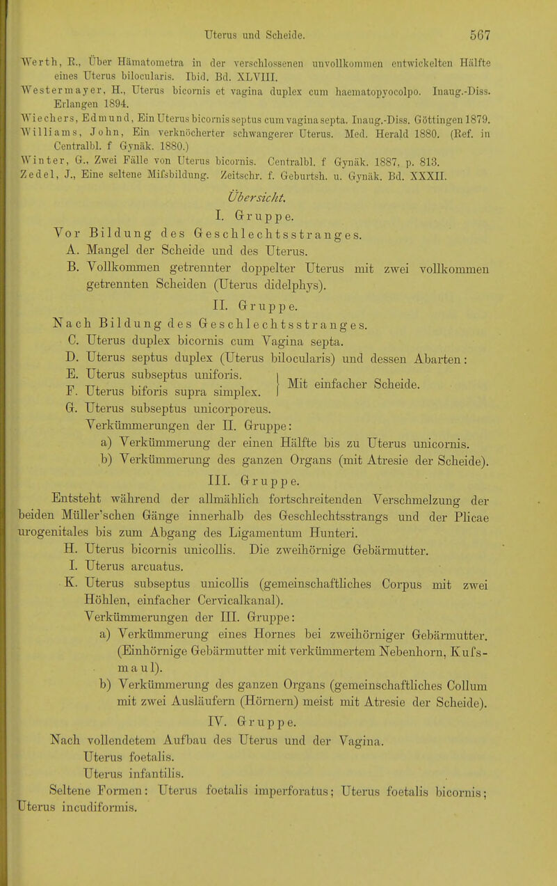 Werth, R„ Iber Hämatometra in der verschlossenen unvollkommen entwickelten Hälfte eines Uterus bilocularis. Ibid. Bd. XLVIII. Westermayer, H., Uterus bicornis et vavina duplex cum haematopyocolpo. Inauff.-Diss. Erlangen 1894. iechers, Edmund, Ein Uterus bicornis septus cum vagina septa. Inaug.-Diss. Göttingen 1879. Williams, John, Ein verknöcherter schwangerer Uterus. Med. Herald 1880. (Ref. in Centralbl. f Gynäk. 1880.) Winter, G., Zwei Fälle von Uterus bicornis. Centralbl. f Gynäk. 1887, p. 813. Zedel, J., Eine seltene Mfsbildung. Zeitschr. f. Geburtsh. u. Gynäk. Bd. XXXII. Übersicht. I. Grupp e. Vor Bildung des Geschlechts »$; ränge s. A. Mangel der Scheide und des Uterus. B. \ ollkonnnen getrennter doppelter Uterus mit zwei vollkommen getrennten Scheiden (Uterus didelphys). II. Gruppe. Nach Bildung des Geschlechtsstranges. C. Uterus duplex bicornis cum Vagina septa. D. Uterus septus duplex (Uterus bilocularis) und dessen Abarten: E. Uterus subseptus uniforis. F. Uterus biforis supra simplex. G. Uterus subseptus unicorporeus. Verkümmerungen der II. Gruppe: a) Verkümmerung der einen Hälfte bis zu Uterus unicornis. b) Verkümmerung des ganzen Organs (mit Atresie der Scheide). III. Gruppe. Entsteht während der allmählich fortschreitenden Verschmelzung der beiden Miillerschen Gänge innerhalb des Geschlechtsstrangs und der Plicae urogenitales bis zum Abgang des Ligamentum Hunteri. H. Uterus bicornis unicollis. Die zweihörnige Gebärmutter. I. Uterus arcuatus. K. Uterus subseptus unicollis (gemeinschaftliches Corpus mit zwei Höhlen, einfacher Cervicalkanal). Verkümmerungen der III. Gruppe: a) Verkümmerung eines Hornes bei zweikörniger Gebärmutter. (Einliörnige Gebärmutter mit verkümmertem Nebenhorn, Ivufs- m a u 1). b) Verkümmerung des ganzen Organs (gemeinschaftliches Collum mit zwei Ausläufern (Hörnern) meist mit Atresie der Scheide). IV. G r u p jo e. Nach vollendetem Aufbau des Uterus und der Vagina. Uterus foetalis. Uterus infantilis. Seltene Formen: Uterus foetalis imperforatus; Uterus foetalis bicornis; Uterus incudiformis. Mit einfacher Scheide.