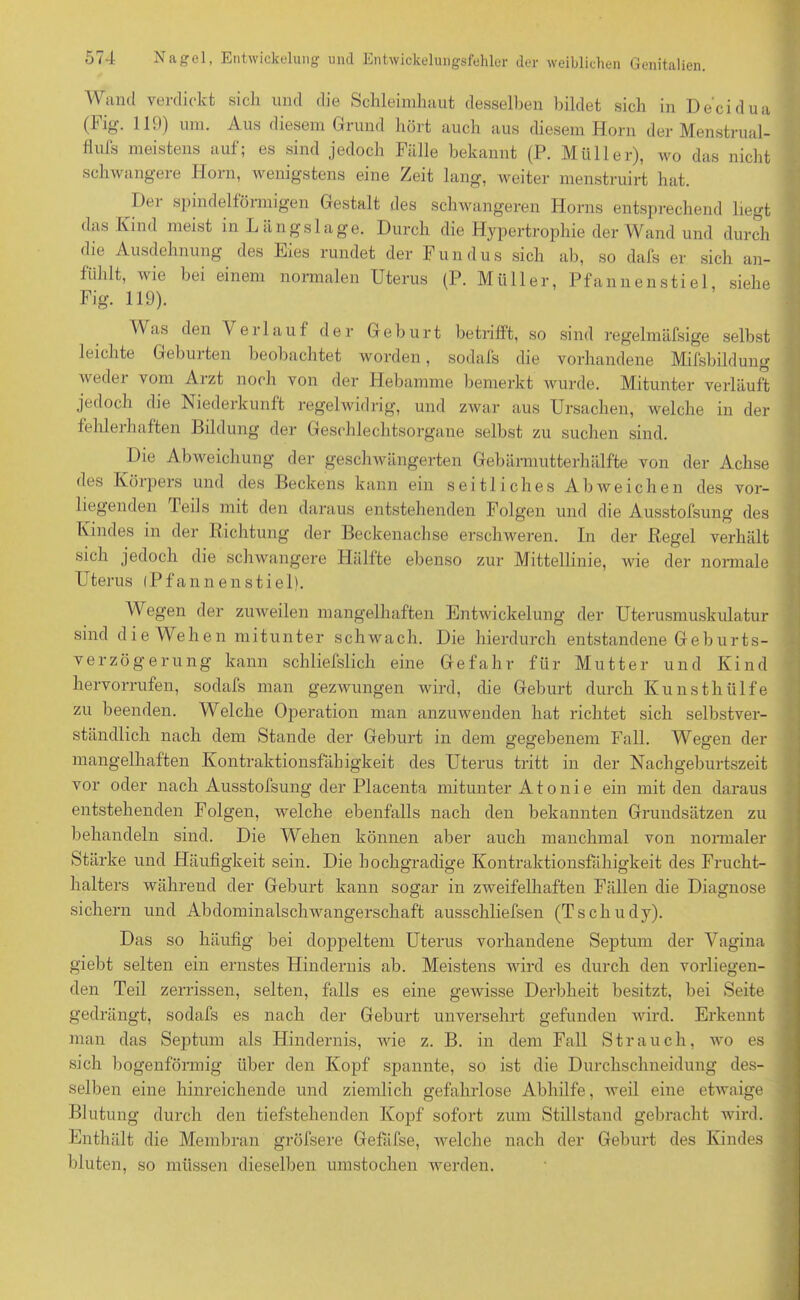 Wand verdickt sich und die Schleimhaut desselben bildet sich in De'cidua (big. 110) um. Aus diesem Grund hört auch aus diesem Horn der Menstrual- flufs meistens auf; es sind jedoch Fälle bekannt (P. Müller), wo das nicht schwangere Horn, wenigstens eine Zeit lang, weiter menstruirt hat. Dei spindelförmigen Gestalt des schwangeren Horns entsprechend liegt das Kind meist in Längslage. Durch die Hypertrophie der Wand und durch die Ausdehnung des Eies rundet der Fundus sich ab, so dafs er sich an- fiihlt, wie bei einem normalen Uterus (P. Müller, Pfannenstiel siehe Fig. 119). Was den Verlauf der Geburt betrifft, so sind regelmäfsige selbst leichte Geburten beobachtet worden, sodafs die vorhandene Mifsbildung weder vom Arzt noch von der Hebamme bemerkt wurde. Mitunter verläuft jedoch die Niederkunft regelwidrig, und zwar aus Ursachen, welche in der fehlerhaften Bildung der Geschlechtsorgane selbst zu suchen sind. Die Abweichung der geschwängerten Gebärmutterhälfte von der Achse des Körpers und des Beckens kann ein seitliches Abweichen des vor- liegenden Teils mit den daraus entstehenden Folgen und die Ausstofsung des Kindes in der Richtung der Beckenachse erschweren. In der Regel verhält sich jedoch die schwangere PLilfte ebenso zur Mittellinie, Avie der normale Uterus (Pfannenstiel). Wegen der zuweilen mangelhaften Entwickelung der Uterusmuskulatur sind die Wehen mitunter schwach. Die hierdurch entstandene Geburts- verzögerung kann schliefslich eine Gefahr für Mutter und Kind hervorrufen, sodafs man gezwungen wird, die Geburt durch Kunsthülfe zu beenden. Welche Operation man anzuAvenden hat richtet sich selbstver- ständlich nach dem Stande der Geburt in dem gegebenem Fall. Wegen der mangelhaften Kontraktionsfähigkeit des Uterus tritt in der Nachgeburtszeit vor oder nach Ausstofsung der Placenta mitunter A t o n i e ein mit den daraus entstehenden Folgen, Avelche ebenfalls nach den bekannten Grundsätzen zu behandeln sind. Die Wehen können aber auch manchmal von normaler Stärke und Häufigkeit sein. Die hochgradige Kontraktionsfähigkeit des Frucht- halters während der Geburt kann sogar in zweifelhaften Fällen die Diagnose sichern und Abdominalschwangerschaft ausschliefsen (Tschudy). Das so häufig bei doppeltem Uterus vorhandene Septum der Vagina giebt selten ein ernstes Hindernis ab. Meistens wird es durch den vorliegen- den Teil zerrissen, selten, falls es eine geAvisse Derbheit besitzt, bei Seite gedrängt, sodafs es nach der Geburt unversehrt gefunden wird. Erkennt man das Septum als Hindernis, Avie z. B. in dem Fall Strauch, avo es sich bogenförmig über den Kopf spannte, so ist die Durchschneidung des- selben eine hinreichende und ziemlich gefahrlose Abhilfe, Aveil eine etAvaige Blutung durch den tiefstehenden Kopf sofort zum Stillstand gebracht wird. Enthält die Membran gröfsere Gefafse, Avelche nach der Geburt des Kindes bluten, so müssen dieselben umstochen werden.