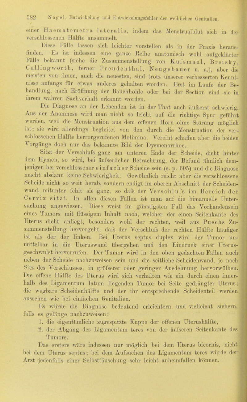 einer Haematometra lateralis, indem das Menstrualblut sich in der verschlossenen Hälfte ansammelt. Diese fälle lassen sich leichter vorstellen als in der Praxis heraus- finden. Es ist indessen eine ganze Reihe anatomisch wohl aufgeklärter Fälle bekannt (siehe die Zusammenstellung von Kufsmaul, Breisky, Cullingwortli, ferner Freudenthal, Neugebauer u. a.), aber die j meisten von ihnen, auch die neuesten, sind trotz unserer verbesserten Kennt- nisse anfangs für etwas anderes gehalten worden. Erst im Laufe der Be- handlung, nach Eröffnung der Bauchhöhle oder bei der Section sind sie in • ihrem wahren Sachverhalt erkannt worden. Die Diagnose an der Lebenden ist in der That auch äufserst schwierig. Aus der Anamnese wird man nicht so leicht auf die richtige Spur geführt werden, weil die Menstruation aus dem offenen Horn ohne Störung möglich ist; sie wird allerdings begleitet von den durch die Menstruation der ver- schlossenen Hälfte herrorgerufenen Molimina. Vereint schaffen aber die beiden Vorgänge doch nur das bekannte Bild der Dysmenorrhoe. Sitzt der Verschlufs ganz am unteren Ende der Scheide, dicht hinter dem Hymen, so wird, bei äufserlicher Betrachtung, der Befund ähnlich dem- jenigen bei verschlossener einfacher Scheide sein (s. p. 605) und die Diagnose macht alsdann keine Schwierigkeit. Gewöhnlich reicht aber die verschlossene Scheide nicht so weit herab, sondern endigt im oberen Abschnitt der Scheiden- wand, mitunter fehlt sie ganz, so dafs der Verschlufs im Bereich der Cervix sitzt. In allen diesen Fällen ist man auf die bimanuelle Unter- suchung angewiesen. Diese weist im günstigsten Fall das Vorhandensein eines Tumors mit flüssigem Inhalt nach, welcher der einen Seitenkante des Uterus dicht anliegt, besonders wohl der rechten, weil aus Puechs Zu- sammenstellung hervorgeht, dafs der Verschlufs der rechten Hälfte häufiger ist als der der linken. Bei Uterus septus duplex wird der Tumor un- mittelbar in die Uteruswand übergehen und den Eindruck einer Uterus- geschwulst hervorrufen. Der Tumor wird in den oben gedachten Fällen auch neben der Scheide nachzuweisen sein und die seitliche Scheidenwand, je nach Sitz des Verschlusses, in gröfserer oder geringer Ausdehnung hervorwölben. Die offene Hälfte des Uterus wird sich verhalten wie ein durch einen inner- halb des Ligamentum latum liegenden Tumor bei Seite gedrängter Uterus; die wegbare Scheidenhälfte und der ihr entsprechende Scheidenteil werden aussehen wie bei einfachen Genitalien. Es würde die Diagnose bedeutend erleichtern und vielleicht sichern, falls es gelänge nachzuweisen: 1. die eigentümliche zugespitzte Kuppe der offenen Uterushälfte, 2. der Abgang des Ligamentum teres von der äufseren Seitenkante des Tumors. Das erstere wäre indessen nur möglich bei dem Uterus bicornis, nicht bei dem Uterus septus; bei dem Aufsuchen des Ligamentum teres würde der Arzt jedenfalls einer Selbsttäuschung sehr leicht anheimfallen können.