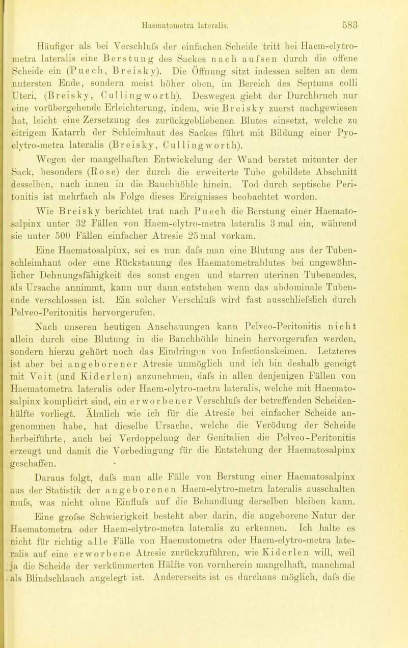 Häufiger als bei Verschlufs der einfachen Scheide tritt bei Haem-elytro- metra lateralis eine Beratung des Sackes nach aufsen durch die offene Scheide ein (Puech, Breisky). Die Öffnung sitzt indessen selten an dem untersten Ende, sondern meist höher oben, im Bereich des Septums colli Uteri, (Breisky, Cullingworth). Deswegen giebt der Durchbruch nur eine vorübergehende Erleichterung, indem, wie Breisky zuerst nachgewiesen hat, leicht eine Zersetzung des zurückgebliebenen Blutes einsetzt, welche zu eitrigem Katarrh der Schleimhaut des Sackes führt mit Bildung einer Pyo- elytro-metra lateralis (Breisky, Cullingworth). Wegen der mangelhaften Entwickelung der Wand berstet mitunter der Sack, besonders (Rose) der durch die erweiterte Tube gebildete Abschnitt desselben, nach innen in die Bauchhöhle hinein. Tod durch septische Peri- tonitis ist mehr-fach als Folge dieses Ereignisses beobachtet worden. Wie Breisky berichtet trat nach Puech die Berstung einer Haemato- salpinx unter 32 Fällen von Haem-elytro-metra lateralis 3 mal ein, während sie unter 500 Fällen einfacher Atresie 25 mal vorkam. Eine Haematosalpinx, sei es nun dafs man eine Blutung aus der Tuben- schleimhaut oder eine Rückstauung des Haematometrablutes bei ungewöhn- licher Dehnungsfähigkeit des sonst engen und starren uterinen Tubenendes, als Ursache annimmt, kann nur dann entstehen wenn das abdominale Tuben- ende verschlossen ist. Ein solcher Verschlufs wird fast ausschliefslich durch Pelveo-Peritonitis hervorgerufen. Nach unseren heutigen Anschauungen kann Pelveo-Peritonitis nicht allein durch eine Blutung in die Bauchhöhle hinein hervorgerufen werden, sondern hierzu gehört noch das Eindringen von Infectionskeimen. Letzteres ist aber bei angeborener Atresie Unmöglich und ich bin deshalb geneigt mit Veit (und Kid er len) anzunehmen, dafs in allen denjenigen Fällen von Haematometra lateralis oder Haem-elytro-metra lateralis, welche mit Haemato- salpinx komplicirt sind, ein erworbener Verschlufs der betreffenden Scheiden- hälfte vorliefft. Ähnlich wie ich für die Atresie bei einfacher Scheide an- o genommen habe, hat dieselbe Ursache, welche die Verödung der Scheide herbeiführte, auch bei Verdoppelung der Genitalien die Pelveo-Peritonitis erzeugt und damit die Vorbedingung für die Entstehung der Haematosalpinx geschaffen. Daraus folgt, dafs man alle Fälle von Berstung einer Haematosalpinx aus der Statistik der angeborenen Haem-elytro-metra lateralis ausschalten mufs, was nicht ohne Einflufs auf die Behandlung derselben bleiben kann. Eine grofse Schwierigkeit besteht aber darin, die angeborene Natur der Haematometra oder Haem-elytro-metra lateralis zu erkennen. Ich halte es nicht für richtig alle Fälle von Haematometra oder Haem-elytro-metra late- ralis auf eine erworbene Atresie zurückzuführen, wie Kiderlen will, weil ja che Scheide der verkümmerten Hälfte von vornherein mangelhaft, manchmal als Blindschlauch angelegt ist. Andererseits ist es durchaus möglich, dafs die