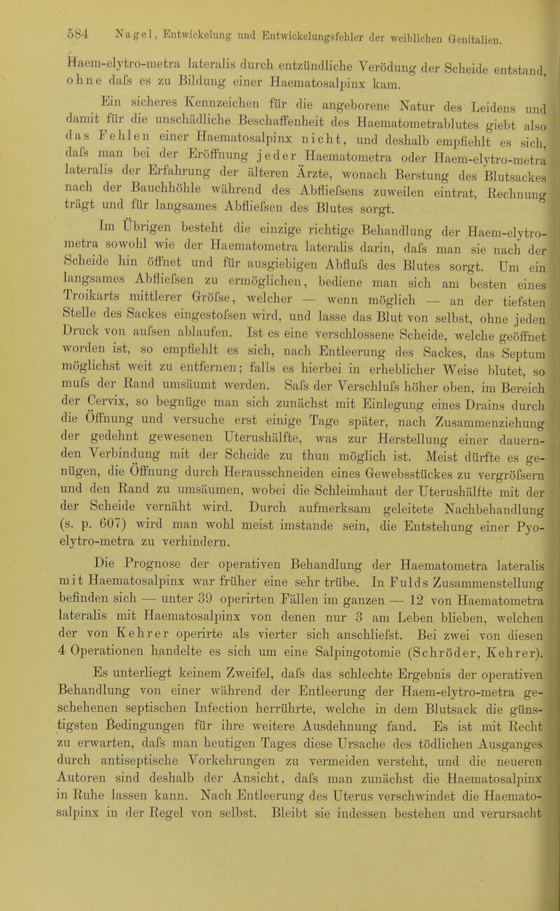 Haem-elytro-metra lateralis durch entzündliche Verödung der Scheide entstand ohne dafs es zu Bildung einer Haematosalpinx kam. Ein sicheres Kennzeichen für die angeborene Natur des Leidens und damit für die unschädliche Beschaffenheit des Haematometrablutes giebt also ' das Fehlen einer Haematosalpinx nicht, und deshalb empfiehlt es sich, .» dafs man bei der Eröffnung j eder _Haematometra oder Haem-elytro-metra lateralis der Erfahrung der älteren Ärzte, wonach Beratung des Blutsackes ' nach der Bauchhöhle während des Abfliefsens zuweilen eintrat, Rechnung tiägt und für langsames Abfliefsen des Blutes sorgt. Im Übrigen besteht die einzige richtige Behandlung der Haem-elytro- metra sowohl wie der Haematometra lateralis darin, dafs man sie nach der Scheide hm öffnet und für ausgiebigen Abflufs des Blutes sorgt. Um ein langsames Abfliefsen zu ermöglichen, bediene man sich am besten eines Iroikarts mittlerer Gröfse, welcher — wenn möglich — an der tiefsten Stelle des Sackes eingestofsen wird, und lasse das Blut von selbst, ohne jeden Dtuck von aulsen ablaufen. Ist es eine verschlossene Scheide, welche geöffnet worden ist, so empfiehlt es sich, nach Entleerung des Sackes, das Septum möglichst weit zu entfernen; falls es hierbei in erheblicher Weise blutet, so mufs der Rand umsäumt werden. Safs der Verschlufs höher oben, im Bereich der Cervix, so begnüge man sich zunächst mit Einlegung eines Drains durch die Öffnung und versuche erst einige Tage später, nach Zusammenziehung der gedehnt gewesenen Uterushälfte, was zur Herstellung einer dauern- den Verbindung mit der Scheide zu thun möglich ist. Meist dürfte es ge- ' nügen, die Öffnung durch Herausschneiden eines Gewebsstückes zu vergröfsern und den Rand zu umsäumen, wobei die Schleimhaut der Uterushälfte mit der der Scheide vernäht wird. Durch aufmerksam geleitete Nachbehandlung (s. p. 60 i) wird man wohl meist imstande sein, die Entstehung einer Pyo- elytro-metra zu verhindern. Die Prognose der operativen Behandlung der Haematometra lateralis mit Haematosalpinx war früher eine sehr trübe. In Fulds Zusammenstellung befinden sich — unter 39 operirten Fällen im ganzen — 12 von Haematometra lateralis mit Haematosalpinx von denen nur 3 am Leben blieben, welchen der von Kehrer operirte als vierter sich anschliefst. Bei zwei von diesen 4 Operationen handelte es sich um eine Salpingotoniie (Schröder, Kehrer). Es unterliegt keinem Zweifel, dafs das schlechte Ergebnis der operativen Behandlung von einer während der Entleerung der Haem-elytro-metra ge- schehenen septischen Infection herrührte, welche in dem Blutsack die güns- tigsten Bedingungen für ihre weitere Ausdehnung fand. Es ist mit Recht zu erwarten, dafs man heutigen Tages diese Ursache des tödlichen Ausganges durch antiseptische Vorkehrungen zu vermeiden versteht, und die neueren Autoren sind deshalb der Ansicht, dafs man zunächst die Haematosalpinx in Ruhe lassen kann. Nach Entleerung des Uterus verschwindet die Haemato- salpinx in der Regel von selbst. Bleibt sie indessen bestehen und verursacht