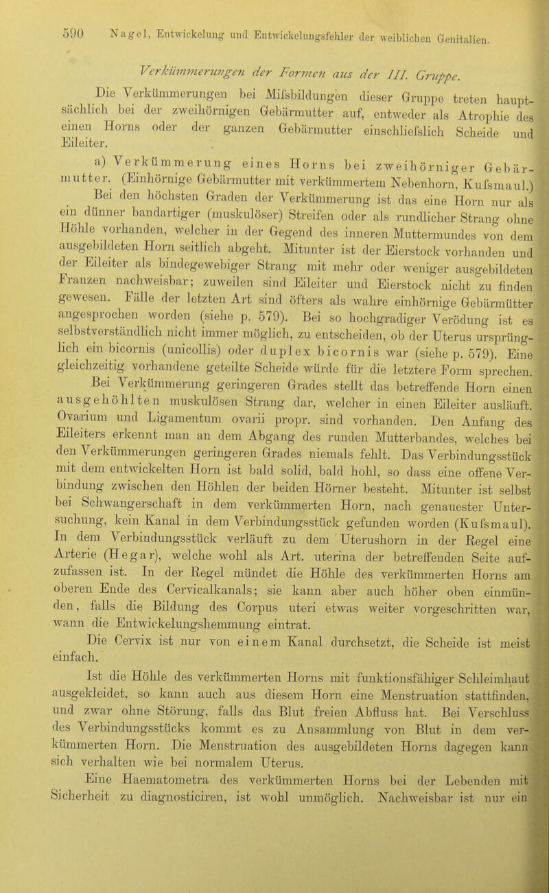 Verkümmerungen der Formen aus der III. Gruppe. Die Verkümmerungen bei Milsbildungen dieser Gruppe treten haupt- sächlich bei der zweihörnigen Gebärmutter auf, entweder als Atrophie des einen Horns oder der ganzen Gebärmutter einschliefslich Scheide und Eileiter. a) Verkümmerung eines Horns bei zweihörniger Gebär- mutter. (Emhörnige Gebärmutter mit verkümmertem Nebenhorn, Kufsmaul.) iiei den höchsten Graden der Verkümmerung ist das eine Horn nur als ein dünner bandartiger (muskulöser) Streifen oder als rundlicher Strang ohne Hohle vorhanden, welcher in der Gegend des inneren Muttermundes von dem ausgebildeten Horn seitlich abgeht. Mitunter ist der Eierstock vorhanden und der Eileiter als bindegewebiger Strang mit mehr oder weniger ausgebildeten Franzen nachweisbar; zuweilen sind Eileiter und Eierstock nicht zu finden gewesen. Fälle der letzten Art sind öfters als wahre emhörnige Gebärmütter angesprochen worden (siehe p. 579). Bei so hochgradiger Verödung ist es selbstverständlich nicht immer möglich, zu entscheiden, ob der Uterus ursprüng- lich ein bicornis (unicollis) oder duplex bicornis war (siehe p. 579). Eine gleichzeitig vorhandene geteilte Scheide würde für die letztere Form sprechen. Bei Verkümmerung geringeren Grades stellt das betreffende Horn einen ausgehöhlten muskulösen Strang dar, welcher in einen Eileiter ausläuft. Ovarium und Ligamentum ovarii propr. sind vorhanden. Den Anfang des Eileiters erkennt man an dem Abgang des runden Mutterbandes, welches bei den Verkümmerungen geringeren Grades niemals fehlt. Das Verbindungsstück nnt dem entwickelten Horn ist bald solid, bald hohl, so dass eine offene Ver- bindung zwischen den Höhlen der beiden Hörner besteht. Mitunter ist selbst bei Schwangerschaft in dem verkümmerten Horn, nach genauester Unter- suchung, kein Kanal in dem Verbindungsstück gefunden worden (Kufsmaul). In dem Verbindungsstück verläuft zu dem Uterushorn in der Kegel eine Arterie (Hegar), welche wohl als Art. uterina der betreffenden Seite auf- zufassen ist. In der Regel mündet die Höhle des verkümmerten Horns am oberen Ende des Cervicalkanals; sie kann aber auch höher oben einmün- den, falls die Bildung des Corpus uteri etwas weiter vorgeschritten war, wann die Entwickelungshemmung eintrat. Die Cervix ist nur von einem Kanal durchsetzt, die Scheide ist meist einfach. Ist die Höhle des verkümmerten Horns mit funktionsfähiger Schleimhaut ausgekleidet, so kann auch aus diesem Horn eine Menstruation stattfinden, und zwar ohne Störung, falls das Blut freien Abfluss hat. Bei Verschluss des Verbindungsstücks kommt es zu Ansammlung von Blut in dem ver- kümmerten Horn. Die Menstruation des ausgebildeten Horns dagegen kann sich verhalten wie bei normalem Uterus. Eine Haematometra des verkümmerten Horns bei der Lebenden mit Sicherheit zu diagnosticiren, ist wohl unmöglich. Nachweisbar ist nur ein