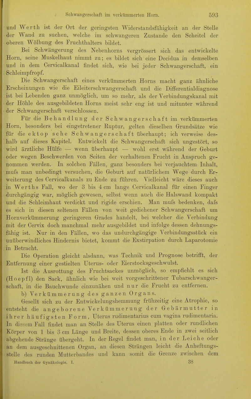 und Werth ist der Ort der geringsten Widerstandsfähigkeit an der Stelle der Wand zu suchen, welche im schwangeren Zustande den Scheitel der oberen Wölbung des Fruchthalters bildet. Bei Schwängerung des Nebenhorns vergrössert sich das entwickelte Horn, seine Muskelhaut nimmt zu; es bildet sich eine Decidua in demselben und in dem Cervicalkanal findet sich, wie bei jeder Schwangerschaft, ein Schleimpfropf. Die Schwangerschaft eines verkümmerten Horns macht ganz ähnliche Erscheinungen wie die Eileiterschwangerschaft und die Differentialdiagnose ist bei Lebenden ganz unmöglich, um so mehr, als der Verbindungskanal mit der Höhle des ausgebildeten Horns meist sehr eng ist und mitunter während der Schwangerschaft verschlossen. Für die Behandlung der Schwangerschaft im verkümmerten Horn, besonders bei eingetretener Ruptur, gelten dieselben Grundsätze wie für die ektop sehe Schwangerschaft überhaupt; ich verweise des- halb auf dieses Kapitel. Entwickelt die Schwangerschaft sich ungestört, so wird ärztliche Hülfe — wenn überhaupt — wohl erst während der Geburt oder wegen Beschwerden von Seiten der verhaltenen Frucht in Anspruch ge- nommen werden. In solchen Fällen, ganz besonders bei verjauchtem Inhalt, mufs man unbedingt versuchen, die Geburt auf natürlichem Wege durch Er- weiterung des Cervicalkanals zu Ende zu führen. Vielleicht wäre dieses auch in Werths Fall, wo der 3 bis 4 cm lange Cervicalkanal für einen Finger durchgängig war, möglich gewesen, selbst wenn auch die Halswand kompakt und die Schleimhaut verdickt und rigide erschien. Man mufs bedenken, dafs es sich in diesen seltenen Fällen von weit gediehener Schwangerschaft um Hornverkümmerung geringeren Grades handelt, bei welcher die Verbindung mit der Cervix doch manchmal mehr ausgebildet und infolge dessen dehnungs- fähig ist. Nur in den Fällen, wo das undurchgängige Verbindungsstück ein unüberwindliches Hindernis bietet, kommt die Exstirpation durch Laparotomie in Betracht. Die Operation gleicht alsdann, Avas Technik und Prognose betrifft, der Entfernung einer gestielten Uterus- oder Eierstocksgeschwulst. Ist die Ausrottung des Fruchtsackes unmöglich, so empfiehlt es sich (Hoepfl) den Sack, ähnlich wie bei weit vorgeschrittener Tubarschwanger- schaft, in die Bauclrvvunde einzunähen und nur die Frucht zu entfernen. b) Verkümmerung des ganzen Organs. Gesellt sich zu der Entwickelungshemmung frühzeitig eine Atrophie, so entsteht die angeborene Verkümmerung der Gebärmutter in ihrer häufigsten Form, Uterus rudimentarius cum vagina rudimentaria. In diesem Fall findet man an Stelle des Uterus einen platten oder rundlichen Körper von 1 bis 3 cm Länge und Breite, dessen oberes Ende in zwei seitlich abgehende Stränge übergeht. In der Regel findet man, in der Leiche oder an dem ausgeschnittenen Organ, an diesen Strängen leicht die Anheftungs- stelle des runden Mutterbandes und kann somit die Grenze zwischen dem Handbuch der Gynäkologie. I. 38