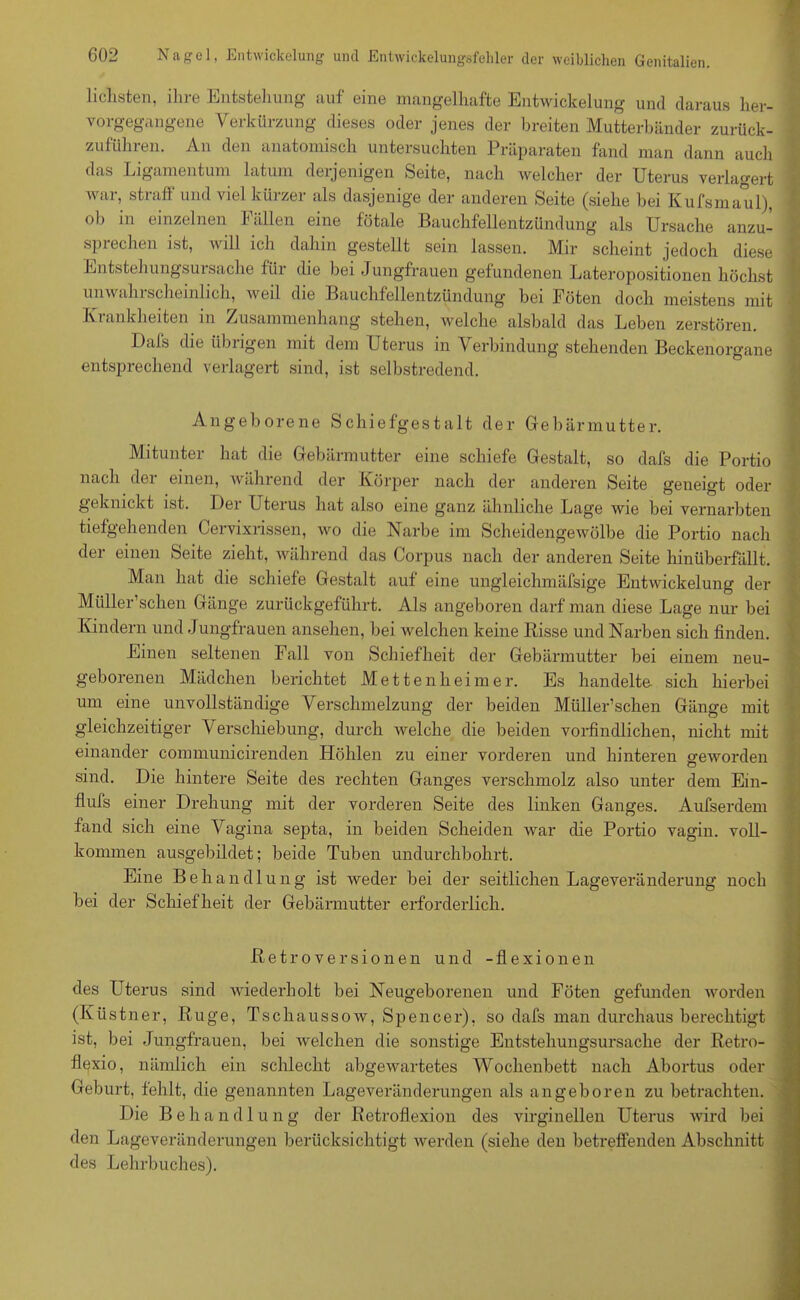 lichsten, ihre Entstehung auf eine mangelhafte Entwickelung und daraus her- vorgegangene Verkürzung dieses oder jenes der breiten Mutterbänder zurück- zuführen. An den anatomisch untersuchten Präparaten fand man dann auch das Ligamentum latum derjenigen Seite, nach welcher der Uterus verlagert war, straff und viel kürzer als dasjenige der anderen Seite (siehe bei Kufsmaul), ob in einzelnen Fällen eine fötale Bauchfellentzündung als Ursache anzu- sprechen ist, will ich dahin gestellt sein lassen. Mir scheint jedoch diese EntstehungsuiSache fiii die bei Jungfrauen gefundenen Lateropositionen höchst unwahrscheinlich, weil die Bauchfellentzündung bei Föten doch meistens mit Krankheiten in Zusammenhang stehen, welche alsbald das Leben zerstören. Dals die iibiigen mit dem Uterus in Verbindung stehenden Beckenorgane entsprechend verlagert sind, ist selbstredend. Angeborene Schiefgestalt der Gebärmutter. Mitunter hat die Gebärmutter eine schiefe Gestalt, so dafs die Portio nach der einen, während der Körper nach der anderen Seite geneigt oder geknickt ist. Der Uterus hat also eine ganz ähnliche Lage wie bei vernarbten tiefgehenden Cervixrissen, wo die Narbe im Scheidengewölbe die Portio nach der einen Seite zieht, während das Corpus nach der anderen Seite hinüberfällt. Man hat die schiefe Gestalt auf eine ungleichmäfsige Entwickelung der Müller’schen Gänge zurückgeführt. Als angeboren darf man diese Lage nur bei Kindern und Jungfrauen ansehen, bei welchen keine Bisse und Narben sich finden. Einen seltenen Fall von Schiefheit der Gebärmutter bei einem neu- geborenen Mädchen berichtet Mettenheimer. Es handelte, sich hierbei um eine unvollständige Verschmelzung der beiden Müller’schen Gänge mit gleichzeitiger Verschiebung, durch welche die beiden vorfindlichen, nicht mit einander communicirenden Höhlen zu einer vorderen und hinteren geworden sind. Die hintere Seite des rechten Ganges verschmolz also unter dem Ein- flufs einer Drehung mit der vorderen Seite des linken Ganges. Aufserdem fand sich eine Vagina septa, in beiden Scheiden war die Portio vagin. voll- kommen ausgebildet; beide Tuben undurchbohrt. Eine B eh an dl ung ist weder bei der seitlichen Lageveränderung noch bei der Schiefheit der Gebärmutter erforderlich. Betroversionen und -flexionen des Uterus sind wiederholt bei Neugeborenen und Föten gefunden worden (Küstner, Buge, Tschaussow, Spencer), so dafs man durchaus berechtigt ist, bei Jungfrauen, bei welchen die sonstige Entstehungsursache der Betro- flexio, nämlich ein schlecht abgewartetes Wochenbett nach Abortus oder Geburt, fehlt, die genannten Lageveränderungen als angeboren zu betrachten. Die B e h a n d 1 u n g der Betroflexion des virginellen Uterus wird bei den Lageveränderungen berücksichtigt werden (siehe den betreffenden Abschnitt des Lehrbuches).
