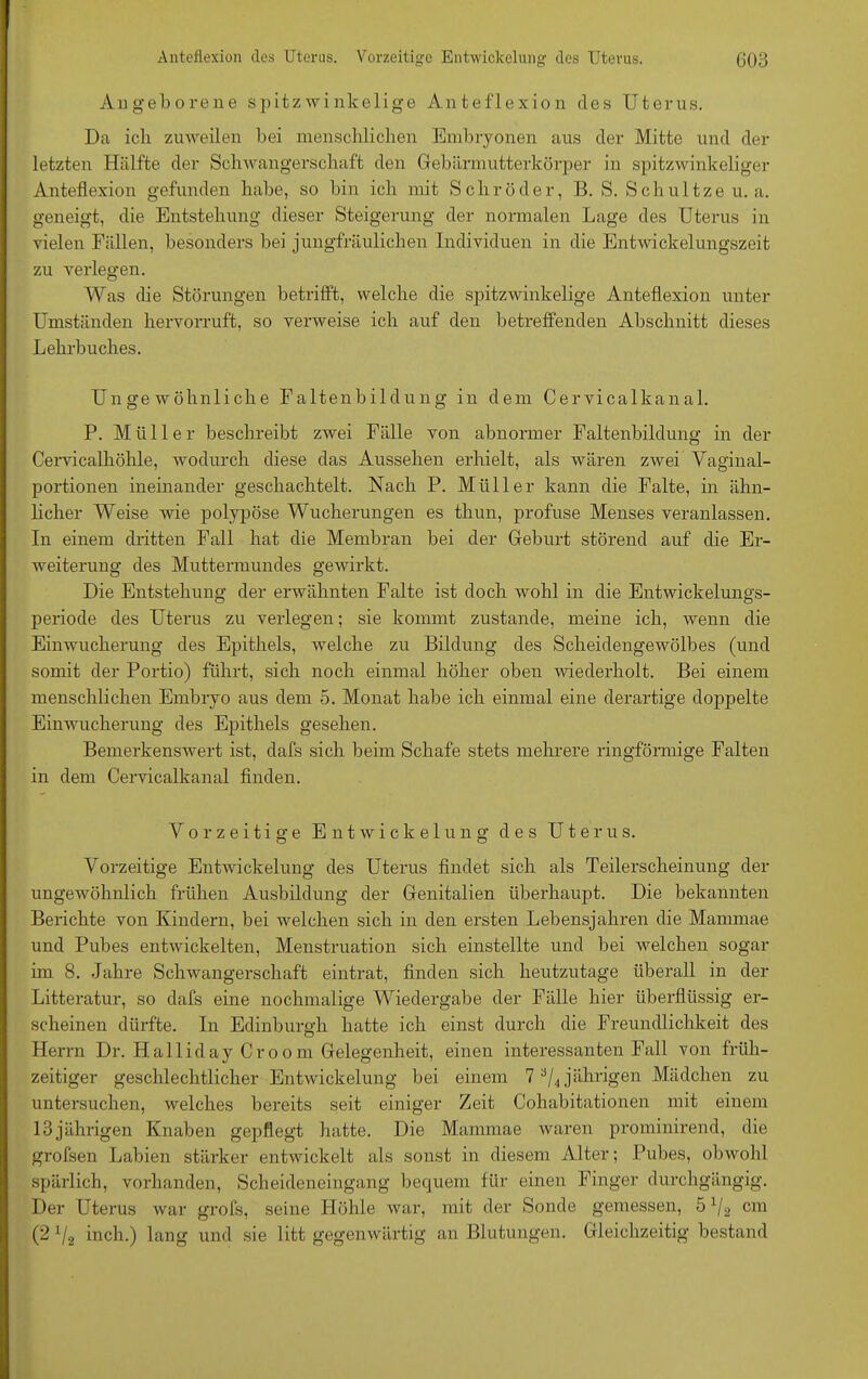 Angeborene spitzwinkelige Anteflexion des Uterus. Da ich zuweilen bei menschlichen Embryonen aus der Mitte und der letzten Hälfte der Schwangerschaft den Gebärmutterkörper in spitzwinkeliger Anteflexion gefunden habe, so bin ich mit Schröder, B. S. Schultzeu. a. geneigt, die Entstehung dieser Steigerung der normalen Lage des Uterus in vielen Fällen, besonders bei jungfräulichen Individuen in die Entwickelungszeit zu verlegen. Was die Störungen betrifft, welche die spitzwinkelige Anteflexion unter Umständen hervorruft, so verweise ich auf den betreffenden Abschnitt dieses Lehrbuches. Ungewöhnliche Faltenbildung in dem Cervicalkanal. P. Mülle r beschreibt zwei Fälle von abnormer Faltenbildung in der Cervicalhöhle, wodurch diese das Aussehen erhielt, als wären zwei Vaginal- portionen ineinander geschachtelt. Nach P. Müller kann die Falte, in ähn- licher Weise wie polypöse Wucherungen es thun, profuse Menses veranlassen. In einem dritten Fall hat die Membran bei der Geburt störend auf die Er- weiterung des Muttermundes gewirkt. Die Entstehung der erwähnten Falte ist doch wohl in die Entwickelungs- periode des Uterus zu verlegen; sie kommt zustande, meine ich, wenn die Einwucherung des Epithels, welche zu Bildung des Scheidengewölbes (und somit der Portio) führt, sich noch einmal höher oben wiederholt. Bei einem menschlichen Embryo aus dem 5. Monat habe ich einmal eine derartige doppelte Einwucherung des Epithels gesehen. Bemerkenswert ist, dafs sich beim Schafe stets mehrere ringförmige Falten in dem Cervicalkanal finden. Vorzeitige Entwickelung des Uterus. Vorzeitige Entwickelung des Uterus findet sich als Teilerscheinung der ungewöhnlich frühen Ausbildung der Genitalien überhaupt. Die bekannten Berichte von Kindern, bei welchen sich in den ersten Lebensjahren die Mammae und Pubes entwickelten, Menstruation sich einstellte und bei welchen sogar im 8. Jahre Schwangerschaft eintrat, finden sich heutzutage überall in der Litteratur, so dafs eine nochmalige Wiedergabe der Fälle hier überflüssig er- scheinen dürfte. In Edinburgh hatte ich einst durch die Freundlichkeit des Herrn Dr. Hailiday Croom Gelegenheit, einen interessanten Fall von früh- zeitiger geschlechtlicher Entwickelung bei einem 7 a/4 jährigen Mädchen zu untersuchen, welches bereits seit einiger Zeit Cohabitationen mit einem 13jährigen Knaben gepflegt hatte. Die Mammae waren prominirend, die grofsen Labien stärker entwickelt als sonst in diesem Alter; Pubes, obwohl spärlich, vorhanden, Scheideneingang bequem für einen Finger durchgängig. Der Uterus war grols, seine Höhle war, mit der Sonde gemessen, 5 V2 cm (2 1I2 inch.) lang und sie litt gegenwärtig an Blutungen. Gleichzeitig bestand