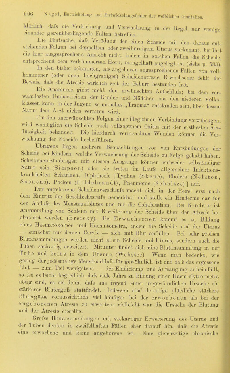 klärlieh, dafs die Verklebung und Verwachsung in der Regel nur wenige einander gegenüberliegende Falten betreffen. Die Thatsache, dafs Verödung der einen Scheide mit den daraus ent- stehenden I olgen bei doppeltem oder zweihörnigem Uterus vorkommt berührt die hier ausgesprochene Ansicht nicht, indem in solchen Fällen die’ Scheide entspiechend dem verkümmerten Horn, mangelhaft angelegt ist (siehe p. 588). In den bisher bekannten, als angeboren angesprochenen Fällen von voll- kommener (oder doch hochgradiger) Scheidenatresie Erwachsener fehlt der Beweis, dafs che Ätresie wirklich seit der Geburt bestanden hat. Die Anamnese giebt nicht den erwünschten Aufschlufs; bei dem ver- wahrlosten Umhertreiben der Kinder und Mädchen aus den niederen Volks- klassen kann in der Jugend so manches „Trauma“ entstanden sein, über dessen Natur dem Arzt nichts verraten wird. Um den unerwünschten Folgen einer illegitimen Verbindung vorzubeugen, wird womöglich die Scheide nach vollzogenem Coitus mit der erstbesten Ätz- fiiissigkeit behandelt. Die hierdurch verursachten Wunden können die Ver- wachsung der Scheide herbeiführen. Übrigens liegen mehrere Beobachtungen vor von Entzündungen der Scheide bei Kindern, welche Verwachsung der Scheide zu Folge gehabt haben. Scheidenentzündungen mit diesem Ausgange können entweder selbständiger Natui sein (S i m p s o n) oder sie treten im Laufe allgemeiner Infektions- ki ankheiten Scharlach, Diphtherie [Typhus (Skene), Cholera (Nelaton, Soenens), Pocken (Hildebrandt), Pneumonie (Schultze)] auf. Der angeborene Scheidenverschlufs macht sich in der Regel erst nach dem Eintritt der Geschlechtsreife bemerkbar und stellt ein Hindernis dar für den Abflufs des Menstrualblutes und für die Cohabitation. Bei Kindern ist Ansammlung von Schleim mit Erweiterung der Scheide über der Atresie be- obachtet worden (Breisky). Bei Erwachsenen kommt es zu Bildung eines Haemntokolpos und Haematometra, indem die Scheide und der Uterus zunächst nur dessen Cervix — sich mit Blut anfüllen. Bei sehr grofsen Blutansammlungen werden nicht allein Scheide und Uterus, sondern auch die Tuben sackartig erweitert. Mitunter findet sich eine Blutansammlung in der Tube und keine in dem Uterus (Webster). Wenn man bedenkt, wie gering der jedesmalige Menstrualflufs für gewöhnlich ist und dafs das ergossene Blut zum Teil wenigstens — der Eindickung und Aufsaugung anheimfällt, so ist es leicht begreiflich, dafs viele Jahre zu Bildung einer Haem-elytro-metra nötig sind, es sei denn, dafs aus irgend einer ungewöhnlichen Ursache ein stärkerer Blutergufs stattfindet. Indessen sind derartige plötzliche stärkere Blutergüsse voraussichtlich viel häufiger bei der erworbenen als bei der angeborenen Atresie zu erwarten; vielleicht war die Ursache der Blutung und der Atresie dieselbe. Grofse Blutansammlungen mit sackartiger Erweiterung des Uterus und der Tuben deuten in zweifelhaften Fällen eher darauf hin, dafs die Atresie eine erworbene und keine angeborene ist. Eine gleichzeitige chronische