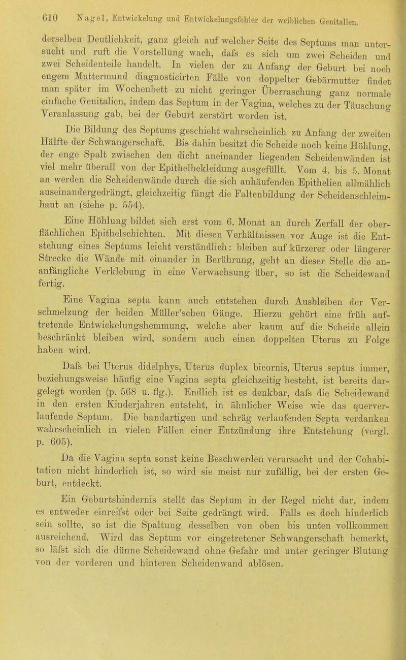 derselben Deutlichkeit, ganz gleich auf welcher Seite des Septums man unter- sucht und ruft die Vorstellung wach, dafs es sich um zwei Scheiden und zwei Scheidenteile handelt. In vielen der zu Anfang der Geburt bei noch engem Muttermund diagnosticirten Fälle von doppelter Gebärmutter findet man später im Wochenbett zu nicht geringer Überraschung ganz normale einfache Genitalien, indem das Septum in der Vagina, welches zu der Täuschung Veranlassung gab, bei der Geburt zerstört worden ist. Die Bildung des Septums geschieht wahrscheinlich zu Anfang der zweiten Hälfte der Schwangerschaft. Bis dahin besitzt die Scheide noch keine Höhlung, dei enge Spalt zwischen den dicht aneinander liegenden Scheiden wänden ist viel mehr überall von der Epithelbekleidung ausgefüllt. Vom 4. bis 5. Monat an werden die Scheidenwände durch die sich anhäufenden Epitlielien allmählich auseinandergedi ängt, gleichzeitig fangt die Faltenbildung der Scheidenschleim- haut an (siehe p. 554). Eine Höhlung bildet sich erst vom 6. Monat an durch Zerfall der ober- flächlichen Epithelschichten. Mit diesen Verhältnissen vor Auge ist die Ent- stehung eines Septums leicht verständlich: bleiben auf kürzerer oder längerer Strecke die Wände mit einander in Berührung, geht an dieser Stelle die an- anfängliche Verklebung in eine Verwachsung über, so ist die Scheidewand fertig. Eine Vagina septa kann auch entstehen durch Ausbleiben der Ver- schmelzung der beiden Müller’schen Gänge. Hierzu gehört eine früh auf- tretende Entwickelungshemmung, welche aber kaum auf die Scheide allein beschränkt bleiben wird, sondern auch einen doppelten Uterus zu Folge haben wird. Dafs bei Uterus didelphys, Uterus duplex bicornis, Uterus septus immer, beziehungsweise häufig eine Vagina septa gleichzeitig besteht, ist bereits dar- gelegt worden (p. 568 u. flg.). Endlich ist es denkbar, dafs die Scheidewand in den ersten Kinderjahren entsteht, in ähnlicher Weise wie das querver- laufende Septum. Die bandartigen und schräg verlaufenden Septa verdanken wahrscheinlich in vielen Fällen einer Entzündung ihre Entstehung (vergl. p. 605). Da die Vagina septa sonst keine Beschwerden verursacht und der Cohabi- tation nicht hinderlich ist, so wird sie meist nur zufällig, bei der ersten Ge- burt, entdeckt. Ein Geburtshindernis stellt das Septum in der Kegel nicht dar, indem es entweder einreifst oder bei Seite gedrängt wird. Falls es doch hinderlich sein sollte, so ist die Spaltung desselben von oben bis unten vollkommen ausreichend. Wird das Septum vor eingetretener Schwangerschaft bemerkt, so läfst sich die dünne Scheidewand ohne Gefahr und unter geringer Blutung von der vorderen und hinteren Scheidenwand ablösen.