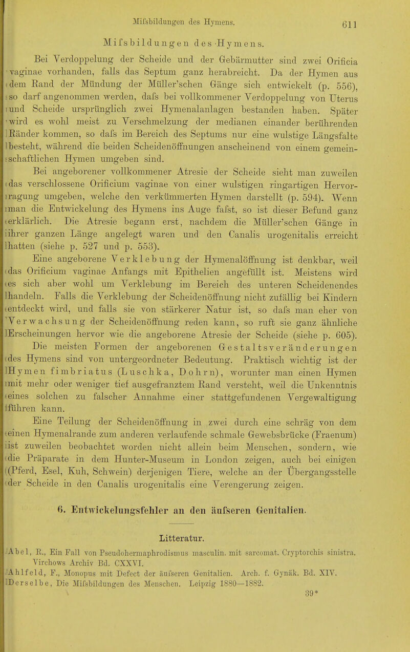 Mifsbild ungen des Hymens. Bei Verdoppelung der Scheide und der Gebärmutter sind zwei Orificia vaginae vorhanden, falls das Septum ganz herabreicht. Da der Hymen aus dem Rand der Mündung der Miiller’schen Gänge sich entwickelt (p. 556), ■so darf angenommen werden, dafs bei vollkommener Verdoppelung von Uterus i und Scheide ursprünglich zwei Hymenalanlagen bestanden haben. Später ’ wird es wohl meist zu Verschmelzung der medianen einander berührenden 1 Ränder kommen, so dafs im Bereich des Septums nur eine wulstige Längsfalte 1 besteht, wahrend die beiden Scheidenöffnungen anscheinend von einem gemein- schaftlichen Hymen umgeben sind. Bei angeborener vollkommener Atresie der Scheide sieht man zuweilen das verschlossene Orificium vaginae von einer wulstigen ringartigen Hervor- lragung umgeben, welche den verkümmerten Hymen darstellt (p. 594). Wenn rman die Entwfickelung des Hymens ins Auge fafst, so ist dieser Befund ganz t erklärlich. Die Atresie begann erst, nachdem die Müll ersehen Gänge in i ihrer ganzen Länge angelegt waren und den Canalis urogenitalis erreicht [hatten (siehe p. 527 und p. 553). Eine angeborene V e r k 1 e b u n g der Hymenalöffnung ist denkbar, weil das Orificium vaginae Anfangs mit Epithelien angefüllt ist. Meistens wird tes sich aber wohl um Verklebung im Bereich des unteren Scheidenendes 'handeln. Falls die Verklebung der Scheidenöffnung nicht zufällig bei Kindern (.entdeckt wird, und falls sie von stärkerer Natur ist, so dafs man eher von Verwachsung der Scheidenöffnung reden kann, so ruft sie ganz ähnliche lErscheinungen hervor wie die angeborene Atresie der Scheide (siehe p. 605). Die meisten Formen der angeborenen Gestaltsveränderungen des Hymens sind von untergeordneter Bedeutung. Praktisch wichtig ist der lHymen fimbriatus (Luschka, Dohm), worunter man einen Hymen imit mehr oder weniger tief ausgefranztem Rand versteht, weil die Unkenntnis 'eines solchen zu falscher Annahme einer stattgefundenen Vergewaltigung !führen kann. Eine Teilung der Scheidenöffnung in zwei durch eine schräg von dem t einen Hymenalrande zum anderen verlaufende schmale Gewebsbriicke (Fraenum) iist zuweilen beobachtet worden nicht allein beim Menschen, sondern, wie die Präparate in dem Hunter-Museum in London zeigen, auch bei einigen i (Pferd, Esel, Kuh, Schwein) derjenigen Tiere, welche an der Übergangsstelle ■der Scheide in den Canalis urogenitalis eine Verengerung zeigen. 6. Entwickelungsfehler au den äufseren Genitalien. Litteratur. Abel, R., Ein Fall von Pseudohermaphrodisxnus masculin. mit sarcomat. Cryptorchis sinistra. Virchows Archiv Bd. CXXVI. Ahlfeld, F., Monopus mit Defect der äufseren Genitalien. Arch. f. Gynäk. Bd. XIV. Derselbe, Die Milsbildungen des Menschen. Leipzig 1880—1882. 39*