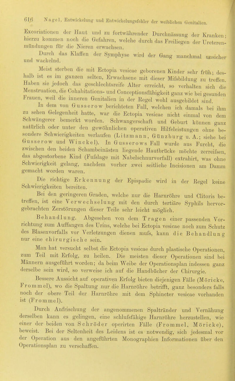 Exconationen der Haut und zu fortwährender Durchnässung der Kranken; hierzu kommen noch die Gefahren, welche durch das Freiliegen der Ureteren- mündungen für die Nieren erwachsen. Durch das Klaffen der Symphyse wird der Gang manchmal unsicher und wackelnd. Meist sterben che mit Ectopia vesicae geborenen Kinder sehr früh; des- halb ist es im ganzen selten, Erwachsene mit dieser Mifsbildung zu treffen. Haben sie jedoch das Geschlechtsreife Alter erreicht, so verhalten sich die Menstruation, die Coliabitations- und Conceptionsfähigkeit ganz wie bei gesunden Frauen, weil die inneren Genitalien in der Regel wohl ausgebildet sind. In dem von Gusserow berichteten Fall, welchen ich damals bei ihm zu sehen Gelegenheit hatte, war die Ectopia vesicae nicht einmal von dem Schwangerer bemerkt worden. Schwangerschaft und Geburt können ganz natürlich oder unter den gewöhnlichen operativen Hilfeleistungen ohne be- sondere Schwierigkeiten verlaufen (Litzmann, Günzburg u. A.; siehe bei Gusserow und Winckel). In Gusse rows Fall wurde aus Furcht, die zwischen den beiden Schambeinästen liegende Hautbrücke möchte zerreifsen, das abgestorbene Kind (Fufslage mit Nabelschnurvorfall) extrahirt, was ohne Schwierigkeit gelang, nachdem vorher zwei seitliche Incisionen am Damm gemacht worden waren. Die richtige Erkennung der Epispadie wird in der Regel keine Schwierigkeiten bereiten. Bei den geringeren Graden, welche nur die Harnröhre und Clitoris be- treffen, ist eine Verwechselung mit den durch tertiäre Syphils hervor- gebrachten Zerstörungen dieser Teile sehr leicht möglich. Behandlung. Abgesehen von dem Tragen einer passenden Vor- richtung zum Auffangen des Urins, welche bei Ectopia vesicae noch zum Schutz des Blasen Vorfalls vor Verletzungen dienen mufs, kann die Behandlung nur eine chirurgische sein. Man hat versucht selbst die Ectopia vesicae durch plastische Operationen, zum Teil mit Erfolg, zu heilen. Die meisten dieser Operationen sind bei Männern ausgeführt worden; da beim Weibe der Operationsplan indessen ganz derselbe sein wird, so verweise ich auf die Handbücher der Chirurgie. Bessere Aussicht auf operativen Erfolg bieten diejenigen Fälle (Möricke, Frommel), wo die Spaltung nur die Harnröhre betrifft, ganz besonders falls noch der obere Teil der Harnröhre mit dem Sphincter vesicae vorhanden ist (Frommei). Durch Anfrischung der angenommenen Spaltränder und Vernähung derselben kann es gelingen, eine schlufsfähige Harnröhre herzustellen, wie einer der beiden von Schröder operirten Fälle (Frommei, Möricke), beweist. Bei der Seltenheit des Leidens ist es notwendig, sich jedesmal vor der Operation aus den angeführten Monographien Informationen über den Operationsplan zu verschaffen.