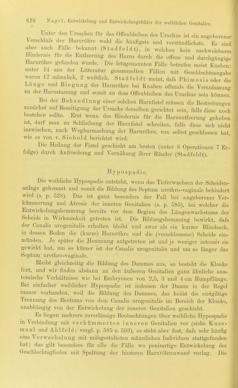 Unter den Ursachen für das Offenbleiben des Urachus ist ein angeborener Verschlufs der Harnröhre wohl die häufigste und verständlichste. Es sind aber auch Fälle bekannt (Stadfel dt), in welchen kein nachweisbares Hindernis für die Entleerung des Harns durch die offene und durchgängige Harnröhre gefunden wurde. Die letzgenannten Fälle betrafen meist Knaben: unter 14 aus der Litteratur gesammelten Fällen mit Geschlechtsaimabe waren 12 männlich, 2 weiblich. S tad fe 1 d t meint, dafs Phim o si s oder die Länge und Biegung der Harnröhre bei Knaben oftmals die Veranlassung zu der Harnstauung und somit zu dem Offenbleiben des Urachus sein können. Bei der Behandlung einer solchen Harnfistel müssen die Bestrebungen zunächst auf Beseitigung der Ursache derselben gerichtet sein, falls diese noch bestehen sollte. Erst wenn das Hindernis für die Harnentleerung gehoben ist, darf man zu Schliefsung der Harnfistel schreiten, falls diese sich nicht inzwischen, nach Wegbarmachung der Harnröhre, von selbst geschlossen hat, wie es von v. Sieb old berichtet wird. Die Heilung der Fistel geschieht am besten (unter 8 Operationen 7 Er- folge) durch Anfrischung und Vernähung ihrer Ränder (Stadfeldt). H y p o s p a d i e. Die weibliche Hypospadie entsteht, wenn das Tieferwachsen der Scheiden- anlage gehemmt und somit die Bildung des Septum urethro-vaginale behindert Avnd (s. p. 528). Das ist ganz besonders der Fall bei angeborener Ver- kiimmeiung und Atresie der inneren Genitalien (s. p. 585), bei welcher die Entwickelungshemmung bereits vor dem Beginn des Längenwachstums der Scheide in Wirksamkeit getreten ist. Die Bildungshemmung bewirkt, dafs dei Canalis urogenitalis erhalten bleibt und zwar als ein kurzer Blindsack, in dessen Boden die (kurze) Harnröhre und die (verschlossene) Scheide ein- münden. Je später die Hemmung aufgetreten ist und je weniger intensiv sie gewirkt hat, um so kürzer ist der Canalis urogenitalis und um so länger das Septum urethro-vaginale. Bleibt gleichzeitig die Bildung des Dammes aus, so besteht die Kloake fort, und wir finden alsdann an den äufseren Genitalien ganz ähnliche ana- tomische Verhältnisse wie bei Embryonen von 2,5, 3 und 4 cm Rumpflänge. Bei einfacher weiblicher Hypospadie ist indessen der Damm in der Regel immer vorhanden, weil die Bildung des Dammes, das heilst die endgiltige Trennung des Rectums von dem Canalis urogenitalis im Bereich der Kloake, unabhängig von der Entwickelung der inneren Genitalien geschieht. Es liegen mehrere zuverlässige Beobachtungen über weibliche Hypospadie in Verbindung mit verkümmerten inneren Genitalien vor (siehe Kuss- maul und Ahlfeld; vergl. p. 585 u. 593), es steht aber fest, dafs sehr häufig eine Verwechslung mit mifsgestalteten männlichen Individuen stattgefunden hat; das gilt besonders für alle die Fälle wo penisartige Entwickelung des Geschlechtsgliedes mit Spaltung der hinteren Harnröhrenwand vorlag. Die