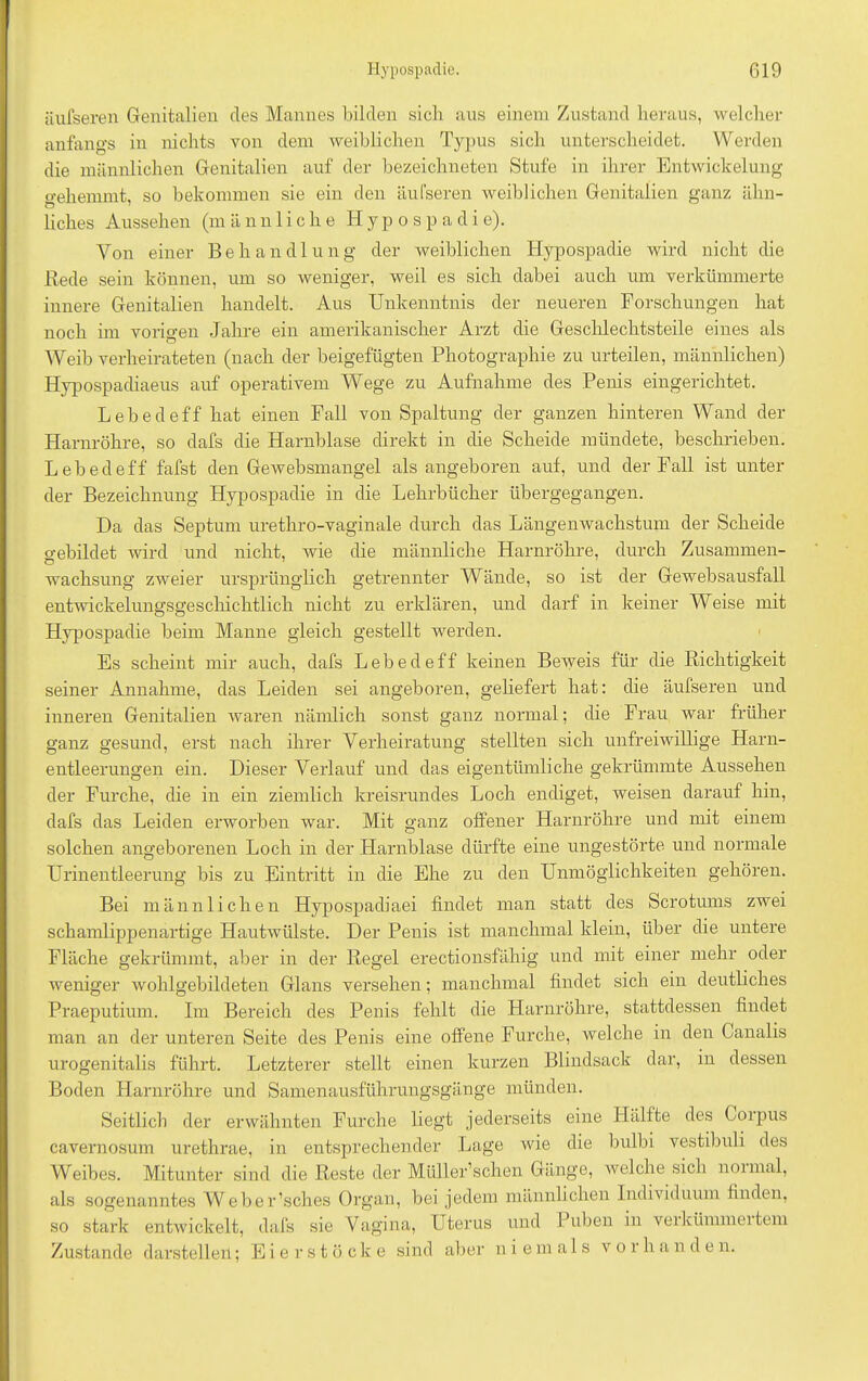 äufseren Genitalien cles Mannes bilden sich aus einem Zustand heraus, welcher anfangs in nichts von dem weiblichen Typus sich unterscheidet. Werden die männlichen Genitalien auf der bezeichneten Stufe in ihrer Entwickelung gehemmt, so bekommen sie ein den äufseren weiblichen Genitalien ganz ähn- liches Aussehen (m ä n n 1 i c h e Hypospadie). Von einer Behandlung der weiblichen Hypospadie wird nicht die Bede sein können, um so weniger, weil es sich dabei auch um verkümmerte innere Genitalien handelt. Aus Unkenntnis der neneren Forschungen hat noch im vorigen Jahre ein amerikanischer Arzt die Geschlechtsteile eines als Weib verheirateten (nach der beigefügten Photographie zu urteilen, männlichen) Hypospadiaeus auf operativem Wege zu Aufnahme des Penis eingerichtet. Lebedeff hat einen Fall von Spaltung der ganzen hinteren Wand der Harnröhre, so dafs die Harnblase direkt in die Scheide mündete, beschrieben. L e b e d e ff fafst den Gewebsmangel als angeboren auf, und der Fall ist unter der Bezeichnung Hypospadie in die Lehrbücher übergegangen. Da das Septum urethro-vaginale durch das Längenwachstum der Scheide gebildet wird und nicht, wie die männliche Harnröhre, durch Zusammen- wachsung zweier ursprünglich getrennter Wände, so ist der Gewebsausfall entwickelungsgeschichtlich nicht zu erklären, und darf in keiner Weise mit Hypospadie beim Manne gleich gestellt werden. Es scheint mir auch, dafs Lebedeff keinen Beweis für die Richtigkeit seiner Annahme, das Leiden sei angeboren, geliefert hat: die äufseren und inneren Genitalien waren nämlich sonst ganz normal; die Frau war früher ganz gesund, erst nach ihrer Verheiratung stellten sich unfreiwillige Harn- entleerungen ein. Dieser Verlauf und das eigentümliche gekrümmte Aussehen der Furche, die in ein ziemlich kreisrundes Loch endiget, weisen darauf hin, dafs das Leiden erworben war. Mit ganz offener Harnröhre und mit einem solchen angeborenen Loch in der Harnblase dürfte eine ungestörte und normale Urinentleerung bis zu Eintritt in die Ehe zu den Unmöglichkeiten gehören. Bei männlichen Hypospadiaei findet man statt des Scrotums zwei schamlippenartige Hautwülste. Der Penis ist manchmal klein, über die untere Fläche gekrümmt, aber in der Regel erectionsfähig und mit einer mehr oder weniger wohlgebildeten Glans versehen; manchmal findet sich ein deutliches Praeputium. Im Bereich des Penis fehlt die Harnröhre, stattdessen findet man an der unteren Seite des Penis eine offene Furche, welche in den Canalis urogenitalis führt. Letzterer stellt einen kurzen Blindsack dar, in dessen Boden Harnröhre und Samenausführungsgänge münden. Seitlich der erwähnten Furche liegt jederseits eine Hälfte des Corpus cavernosum urethrae, in entsprechender Lage wie die bulbi vestibnli des Weibes. Mitunter sind die Reste der Müller’schen Gänge, welche siel 1 noimal, als sogenanntes Weber’sches Organ, bei jedem männlichen Individuum finden, so stark entwickelt, dafs sie Vagina, Uterus und Puben in verkünnneitem Zustande darstelleil; Eier stocke sind aber niemals vorhanden.