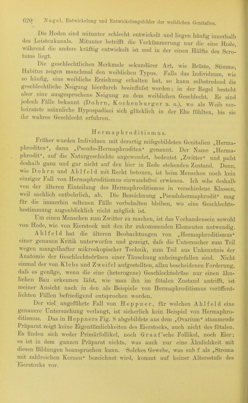 Die Hoden sind mitunter schlecht entwickelt und liegen häufig innerhalb des Leistenkanals. Mitunter betrifft die Verkümmerung nur die eine Hode während die andere kräftig entwickelt ist und in der einen Hälfte des Scro- tums liegt. Die geschlechtlichen Merkmale sekundärer Art, wie Brüste, Stimme, Habitus zeigen manchmal den weiblichen Typus. Falls das Individuum, wie so häufig, eine weibliche Erziehung erhalten hat, so kann selbstredend die geschlechtliche Neigung hierdurch beeinflufst werden; in der Regel besteht aber eine ausgesprochene Neigung zu dem weiblichen Geschlecht. Es sind jedoch Fälle bekannt (Dohrn, Kochenburger u. a.), wo als Weib ver- heiratete männliche Hypospadiaei sich glücklich in der Ehe fühlten, bis sie ihr wahres Geschlecht erfuhren. FI e r m aphroditismu s. Fiühei wurden Individuen mit derartig milsgebildeten Genitalien „Herma- phroditen“, dann „Pseudo-Hermaphroditen“ genannt. Der Name „Herma- phrodit“, auf die Naturgeschichte angewendet, bedeutet „Zwitter“ und pafst deshalb ganz und gar nicht auf den hier in Rede stehenden Zustand. Denn, wie Dohrn und Ahlfeld mit Recht betonen, ist beim Menschen noch kein einziger Fall von Hermaphroditismus einwandsfrei erwiesen. Ich sehe deshalb von der älteren Einteilung des Hermaphroditismus in verschiedene Klassen, weil sachlich entbehrlich, ab. Die Bezeichnung „Pseudohermaphrodit“ mag für die immerhin seltenen Fälle Vorbehalten bleiben, wo eine Geschlechts- bestimmung augenblicklich nicht möglich ist. Lm einen Menschen zum Zwitter zu machen, ist das Vorhandensein sowohl von Hode, wie von Eierstock mit den ihr zukommenden Elementen notwendig. Ahlfeld hat die älteren Beobachtungen von „Hermaphroditismus“ einer genauen Kritik unterworfen und gezeigt, dafs die Untersucher zum Teil wegen mangelhafter mikroskopischer Technik, zum Teil aus Unkenntnis der Anatomie der Geschlechtsdrüsen einer Täuschung an heim gefallen sind. Nicht einmal der von Klebs und Zweifel aufgestellten, allzu bescheidenen Forderung, dafs es genüge, wenn die eine (heterogene) Geschlechtsdrüse nur einen ähn- lichen Bau erkennen läfst, wie man ihn im fötalen Zustand antrifft, ist meiner Ansicht nach in den als Beispiele von Hermaphroditismus veröffent- lichten Fällen befriedigend entsprochen worden. Der viel angeführte Fall von H e p p n e r, für welchen Ahlfeld eine genauere Untersuchung verlangt, ist sicherlich kein Beispiel von Hemiaph.ro- ditismus. Das in Heppners Fig. 8 abgebildete aus dem „Ovarium“ stammende Präparat zeigt keine Eigentümlichkeiten des Eierstocks, auch nicht des fötalen. Es finden sich weder Prhnärfollikel, noch Graaf’sche Follikel, noch Eier; es ist in dem ganzen Präparat nichts, was auch nur eine Ähnlichkeit mit diesen Bildungen beanspruchen kann. Solches Gewebe, was sub f als „Stroma mit zahlreichen Kernen“ bezeichnet wird, kommt auf keiner Altersstufe des Eierstocks vor.