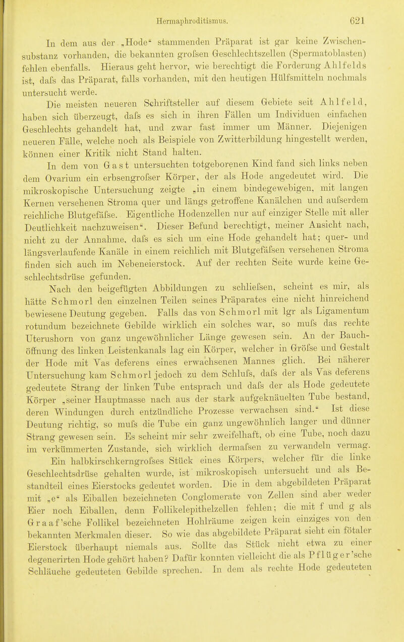 In dem aus der „Hode“ stammenden Präparat ist gar keine Zwischen- substanz vorhanden, die bekannten grofsen Geschlechtszellen (Spermatoblasten) fehlen ebenfalls. Hieraus geht hervor, wie berechtigt die Forderung Ahlfelds ist, dafs das Präparat, falls vorhanden, mit den heutigen Hülfsmitteln nochmals untersucht werde. Die meisten neueren Schriftsteller auf diesem Gebiete seit A h 1 f e 1 d, haben sich überzeugt, dafs es sich in ihren Fällen um Individuen einfachen Geschlechts gehandelt hat, und zwar fast immer um Männer. Diejenigen neueren Fälle, welche noch als Beispiele von Zwitterbildung hingestellt werden, können einer Kritik nicht Stand halten. In dem von Gast untersuchten totgeborenen Kind fand sich links neben dem Ovarium ein erbsengrofser Körper, der als Hode angedeutet wird. Die mikroskopische Untersuchung zeigte „in einem bindegewebigen, mit langen Kernen versehenen Stroma quer und längs getroffene Kanälchen und aufserdem reichliche Blutgefäfse. Eigentliche Hodenzellen nur auf einziger Stelle mit aller Deutlichkeit nachzuweisen“. Dieser Befund berechtigt, meiner Ansicht nach, nicht zu der Annahme, dafs es sich um eine Hode gehandelt hat; quer- und längsverlaufende Kanäle in einem reichlich mit Blutgefüfsen versehenen Stioma finden sich auch im Nebeneierstock. Auf der rechten Seite wurde keine Ge- schlechtsdrüse gefunden. Nach den beigefügten Abbildungen zu schliefsen, scheint es mir, als hätte Schmorl den einzelnen Teilen seines Präparates eine nicht hinreichend bewiesene Deutung gegeben. Falls das von Schmorl mit lgr als Ligamentum rotundum bezeichnete Gebilde wirklich ein solches war, so mufs das i echte Uterushorn von ganz ungewöhnlicher Länge gewesen sein. An der Bauch- öffnung des linken Leistenkanals lag ein Körper, welcher in Gröfse und Gestalt der Hode mit Vas deferens eines erwachsenen Mannes glich. Bei näherer Untersuchung kam Schmorl jedoch zu dem Schlufs, dafs der als Vas defeiens gedeutete Strang der linken Tube entsprach und dafs der als Hode gedeutete Körper „seiner Hauptmasse nach aus der stark aufgeknäuelten Tube bestand, deren Windungen durch entzündliche Prozesse verwachsen sind.“ Ist diese Deutung richtig, so mufs die Tube ein ganz ungewöhnlich langer und dünnei Strang gewesen sein. Es scheint mir sehr zweifelhaft, ob eine Tube, noch dazu im verkümmerten Zustande, sich wirklich dennafsen zu verwandeln veimag. Ein halbkirsclikerngrofses Stück eines Körpers, welcher flii die linke Geschlechtsdrüse gehalten wurde, ist mikroskopisch untersucht und als Be- standteil eines Eierstocks gedeutet worden. Die in dem abgebildeten Piäpaiat mit „e“ als Eiballen bezeichneten Conglomerate von Zellen sind aber weder Eier noch Eiballen, denn Follikelepithelzellen fehlen; die mit f und g als Graaf’sche Follikel bezeichneten Hohlräume zeigen kein einziges von den bekannten Merkmalen dieser. So wie das abgebildete Präparat sieht ein fötaler Eierstock überhaupt niemals aus. Sollte das Stück nicht etwa ^ zu t im i degenerirten Hode gehört haben? Dafür konnten vielleicht die als Pflüg ei sehe Schläuche gedeuteten Gebilde sprechen. In dem als rechte Hode gedeuteten