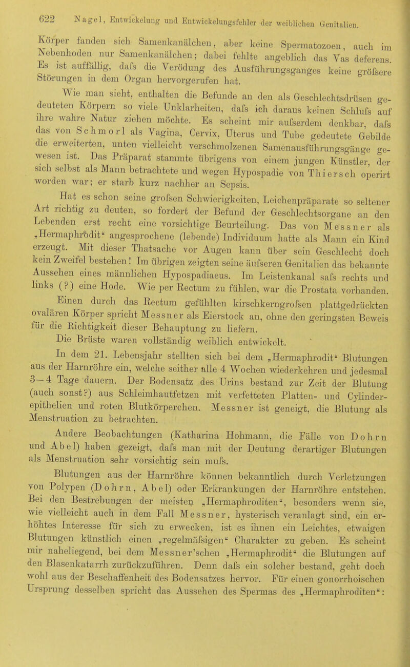Ivorper fanden sich Samenkanälchen, aber keine Spermatozoon, auch im Nebenhoden nur Samenkanälchen; dabei fehlte angeblich das Vas deferens. IN ist auffällig, dafs die Verödung des Ausführungsganges keine größere Störungen in dem Organ hervorgerufen hat. Wie man sieht, enthalten die Befunde an den als Geschlechtsdrüsen ge- deuteten Körpern so viele Unklarheiten, dafs ich daraus keinen Schlufs auf ihre wahre Natur ziehen möchte. Es scheint mir außerdem denkbar, dafs cas von Schmor 1 als Vagina, Cervix, Uterus und Tube gedeutete Gebilde die erweiterten, unten vielleicht verschmolzenen Sanienausführungsgänge ge- wesen ist. Das Präparat stammte übrigens von einem jungen Künstler der sich selbst als Mann betrachtete und wegen Hypospadie von Thiersch operirt woiden war; er starb kurz nachher an Sepsis. Hat es schon seine grofsen Schwierigkeiten, Leichenpräparate so seltener Art richtig zu deuten, so fordert der Befund der Geschlechtsorgane an den Lebenden erst recht eine vorsichtige Beurteilung. Das von Me'ssner als „Hermaphrodit“ angesprochene (lebende) Individuum hatte als Mann ein Kind erzeugt. Mit dieser Thatsache vor Augen kann über sein Geschlecht doch kein Zweifel bestehen! Im übrigen zeigten seine äufseren Genitalien das bekannte Aussehen eines männlichen Hypospadiaeus. Im Leistenkanal safs rechts und links (?) eine Hode. Wie per Rectum zu fühlen, war die Prostata vorhanden. Emen durch das Rectum gefühlten kirschkerngrofsen plattgedrückten ovaläien Körper spricht Messner als Eierstock an, ohne den geringsten Beweis für die Richtigkeit dieser Behauptung zu liefern. Die Brüste waren vollständig weiblich entwickelt. In dem 21. Lebensjahr stellten sich bei dem „Hermaphrodit“ Blutungen aus der Harnröhre ein, welche seither alle 4 Wochen wiederkehren und jedesmal 3—4 Tage dauern. Der Bodensatz des Urins bestand zur Zeit der Blutung (auch sonst?) aus Schleimhautfetzen mit verfetteten Platten- und Cylinder- eiiithelien und roten Blutkörperchen. Messner ist geneigt, die Blutung als Menstruation zu betrachten. Andere Beobachtungen (Katharina Hohmann, die Fälle von Dohm und Abel) haben gezeigt, dafs man mit der Deutung derartiger Blutungen als Menstruation sehr vorsichtig sein mufs. Blutungen aus der Harnröhre können bekanntlich durch Verletzungen von Polypen (Dohm, Abel) oder Erkrankungen der Harnröhre entstehen. Bei den Bestrebungen der meistep „Hermaphroditen“, besonders wenn sie, wie vielleicht auch in dem Fall Messner, hysterisch veranlagt sind, ein er- höhtes Interesse für sich zu erwecken, ist es ihnen ein Leichtes, etwaigen Blutungen künstlich einen „regelmüfsigen“ Charakter zu geben. Es scheint mir naheliegend, bei dem Messner’schen „Hermaphrodit“ die Blutungen auf den Blasenkatarrh zurückzuführen. Denn dafs ein solcher bestand, geht doch wohl aus der Beschaffenheit des Bodensatzes hervor. Für einen gonorrhoischen Ursprung desselben spricht das Aussehen des Spermas des „Hermaphroditen“: