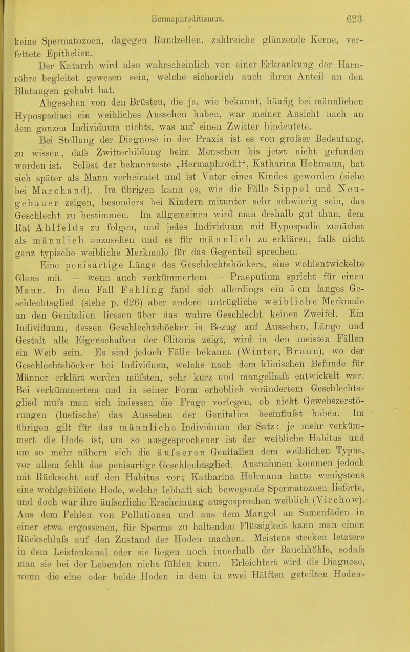 keine Spermatozoen, dagegen Rundzellen, zahlreiche glänzende Kerne, ver- fettete Epithelien. Der Katarrh wird also wahrscheinlich von einer Erkrankung der Harn- röhre begleitet gewesen sein, welche sicherlich auch ihren Anteil an den Blutungen gehabt hat. Abgesehen von den Brüsten, die ja, wie bekannt, häufig bei männlichen Hypospadiaei ein weibliches Aussehen haben, war meiner Ansicht nach an dem ganzen Individuum nichts, was auf einen Zwitter hindeutete. Bei Stellung der Diagnose in der Praxis ist es von grofser Bedeutung, zu wissen, dafs Zwitterbildung beim Menschen bis jetzt nicht gefunden worden ist. Selbst der bekannteste „Hermaphrodit“, Katharina Hohmann, hat sich später als Mann verheiratet und ist Vater eines Kindes geworden (siehe bei March and). Im übrigen kann es, wie die Fälle Sippel und Neu- gebauer zeigen, besonders bei Kindern mitunter sehr schwierig sein, das Geschlecht zu bestimmen. Im allgemeinen wird man deshalb gut thun, dem Rat Ahlfelds zu folgen, und jedes Individuum mit Hypospadie zunächst als männlich anzusehen und es für männlich zu erklären, falls nicht ganz typische weibliche Merkmale für das Gegenteil sprechen. Eine penisartige Länge des Geschlechtshöckers, eine wohlentwickelte Glans mit — wenn auch verkümmertem — Praeputium spricht für einen Mann. In dem Fall Fehling fand sich allerdings ein 5cm langes Ge- schlechtsglied (siehe p. 626) aber andere untrügliche weibliche Merkmale an den Genitalien liessen über das wahre Geschlecht keinen Zweifel. Ein Individuum, dessen Geschlechtshöcker in Bezug auf Aussehen, Länge und Gestalt alle Eigenschaften der Clitoris zeigt, wird in den meisten Fällen ein Weib sein. Es sind jedoch Fälle bekannt (Winter, Braun), wo der Geschlechtshöcker bei Individuen, welche nach dem klinischen Befunde für Männer erklärt werden müfsten, sehr kurz und mangelhaft entwickelt war. Bei verkümmertem und in seiner Form erheblich verändertem Geschlechts- glied mufs man sich indessen die Frage vorlegen, ob nicht Gewebszerstö- rungen (luetische) das Aussehen der Genitalien beeinflufst haben. Im übrigen gilt für das männliche Individuum der Satz: je mehr verküm- mert die Hode ist, um so ausgesprochener ist der weibliche Habitus und um so mehr nähern sich die äufseren Genitalien dem weiblichen Typus, vor allem fehlt das penisartige Geschlechtsglied. Ausnahmen kommen jedoch mit Rücksicht auf den Habitus vor; Katharina Hohmann hatte wenigstens eine wohlgebildete Hode, welche lebhaft sich bewegende Spermatozoen lieferte, und doch war ihre äufserliche Erscheinung ausgesprochen weiblich (Virchow). Aus dem Fehlen von Pollutionen und aus dem Mangel an Samenfäden in einer etwa ergossenen, für Sperma zu haltenden Flüssigkeit kann man einen Rückschlufs auf den Zustand der Ploden machen. Meistens stecken letztere in dem Leistenkanal oder sie liegen noch innerhalb der Bauchhöhle, sodals man sie bei der Lebenden nicht fühlen kann. Erleichtert wird die Diagnose, wenn die eine oder beide Hoden in dem in zwei Hälften geteilten Hoden-