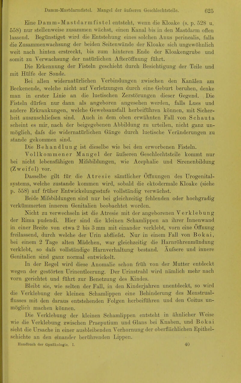 Eine Damm-Mastdarmfistel entstellt, wenn die Kloake (s. p. 528 u. 558) nur stellenweise zusammen wächst, einen Kanal bis in den Mastdarm offen lassend. Begünstiget wird die Entstehung eines solchen Anus perinealis, falls die Zusammenwachsung der beiden Seitenwände der Kloake sich ungewöhnlich weit nach hinten erstreckt, bis zum hinteren Ende der Kloakengrube und somit zu Verwachsung der natürlichen Afteröffnung führt. Die Erkennung der Fisteln geschieht durch Besichtigung der Teile und mit Hülfe der Sonde. Bei allen widernatürlichen Verbindungen zwischen den Kanälen am Beckenende, welche nicht auf Verletzungen durch eine Geburt beruhen, denke man in erster Linie an die luetischen Zerstörungen dieser Gegend. Die Fisteln dürfen nur dann als angeboren angesehen werden, falls Lues und andere Erkrankungen, welche Gewebsausfall herbeiführen können, mit Sicher- heit auszuschliefsen sind. Auch in dem oben erwähnten Fall von Schauta scheint es mir, nach der beigegebenen Abbildung zu urteilen, nicht ganz un- möglich, dafs die widernatürlichen Gänge durch luetische Veränderungen zu stände gekommen sind. Die Behandlung ist dieselbe wie bei den erworbenen Fisteln. Vollkommener Mangel der äufseren Geschlechtsteile kommt nur bei nicht lebensfähigen Mifsbildungen, wie Acephalie und Sirenenbildung (Zweifel) vor. Dasselbe gilt für die Atresie sämtlicher Öffnungen des Urogenital- systems, welche zustande kommen wird, sobald die ektodermale Kloake (siehe p. 558) auf früher Entwickelungsstufe vollständig verwächst. Beide Mifsbildungen sind nur bei gleichzeitig fehlenden oder hochgradig verkümmerten inneren Genitalien beobachtet worden. Nicht zu verwechseln ist die Atresie mit der angeborenen Verklebung der Rima pudendi. Hier sind die kleinen Schamlippen an ihrer Innenwand in einer Breite von etwa 2 bis 3 mm mit einander verklebt, vorn eine Öffnung freilassend, durch welche der Urin abfliefst. Nur in einem Fall von Bokai, bei einem 2 Tage alten Mädchen, war gleichzeitig die Harnröhrenmündung verklebt, so dafs vollständige Harnverhaltung bestand. Äufsere und innere Genitalien sind ganz normal entwickelt. In der Regel wird diese Anomalie schon früh von der Mutter entdeckt wegen der gestörten Urinentleerung. Der Urinstrahl wird nämlich mehr nach vorn gerichtet und führt zur Benetzung des Kindes. Bleibt sie, wie selten der Fall, in den Kinderjahren unentdeckt, so wird die Verklebung der kleinen Schamlippen eine Behinderung des Menstrual- flusses mit den daraus entstehenden Folgen herbeiführen und den Coitus un- möglich machen können. Die Verklebung der kleinen Schamlippen entsteht in ähnlicher Weise wie die Verklebung zwischen Praeputium und Glans bei Knaben, und Bokai sieht die Ursache in einer ausbleibenden Verhornung der oberflächlichen Epithel- schichte an den einander berührenden Lippen. Handbuch dor Gynäkologie. I. 40
