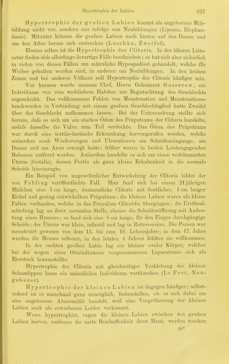 Hypertrophie der g r o fs e n Labien kommt als angeborene Mifs- bildung nicht vor, sondern nur infolge von Neubildungen (Lipome, Elephan- tiasis). Mitunter können die grollen Labien nach hinten auf den Damm und um den After herum sich erstrecken (Luschka, Zweifel). Ebenso selten ist die Hypertrophie der Clitoris. In der älteren Litte- ratur finden sich allerdings derartige Fälle beschrieben ; es hat sich aber sicherlich in vielen von diesen Fällen um männliche Hypospadiaei gehandelt, welche für Weiber gehalten worden sind, in anderen um Neubildungen. In den heifsen Zonen und bei anderen Völkern soll Hypertrophie der Clitoris häufiger sein. Vor kurzem wurde meinem Chef, Herrn Geheimrat Grusserow, ein Individuum von rein weiblichem Habitus zur Begutachtung des Geschlechts zugeschickt. Das vollkommene Fehlen von Menstruation und Menstruations- beschwerden in Verbindung mit einem grofsen Geschlechtsglied hatte Zweifel über das Geschlecht aufkommen lassen. Bei der Untersuchung stellte sich heraus, dafs es sich um ein starkes Ödem des Präputiums der Clitoris handelte, sodafs dasselbe die Vulva zum Teil verdeckte. Das Ödem des Präputiums war durch eine tertiär-luetische Erkrankung hervorgerufen worden, welche aufserdem noch Wucherungen und Ulcerationen am Scheideneingange, am Damm und am Anus erzeugt hatte; früher waren in beiden Leistengegenden Bubonen entfernt worden. Aufserdem handelte es sich um einen verkümmerten Uterus (foetalis), dessen Portio als ganz kleine Erhabenheit in die normale Scheide hineinragte. Ein Beispiel von ungewöhnlicher Entwickelung der Clitoris bildet der von Fehling veröffentlichte Fall. Hier fand sich bei einem 21jährigen Mädchen eine 5 cm lange, daumendicke Clitoris mit deutlicher, 1 cm langer Eichel und gering entwickeltem Präputium; die kleinen Labien waren als kleine Falten vorhanden, welche in das Frenulum Clitoridis übergingen; die Urethral- mündung lag an ihrer normalen Stelle, ebenso die Scheidenöffnung mit Andeu- tung eines Hymens; es fand sich eine 8 cm lange, für den Finger durchgängige Scheide; der Uterus war klein, infantil und lag in Retroversion. Die Person war menstruirt gewesen von dem 15. bis zum 16. Lebensjahre; in dem 17. Jahre wurden die Menses seltener, in den letzten 4 Jahren fehlten sie vollkommen. In der rechten grofsen Labie lag ein kleiner ovaler Körper, welcher bei der wegen eines Ovarialtumors vorgenommenen Laparatomie sich als Eierstock herausstellte. Hypertrophie der Clitoris mit gleichzeitiger Verklebung der kleinen Schamlippen kann ein männliches Individuum Vortäuschen (Le Fort, Neu- geb a uer). Hypertrophie der kleinen Labien ist dagegen häufiger; selbst- redend ist es manchmal ganz unmöglich, festzustellen, ob es sich dabei um eine angeborene Abnormität handelt, weil eine Vergröfserung der kleinen Labien auch als erworbenes Leiden vorkommt. Wenn hypertrophirt, ragen die kleinen Labien zwischen den grofsen Labien hervor, verlieren die zarte Beschaffenheit ihrer Haut, werden trocken 40*