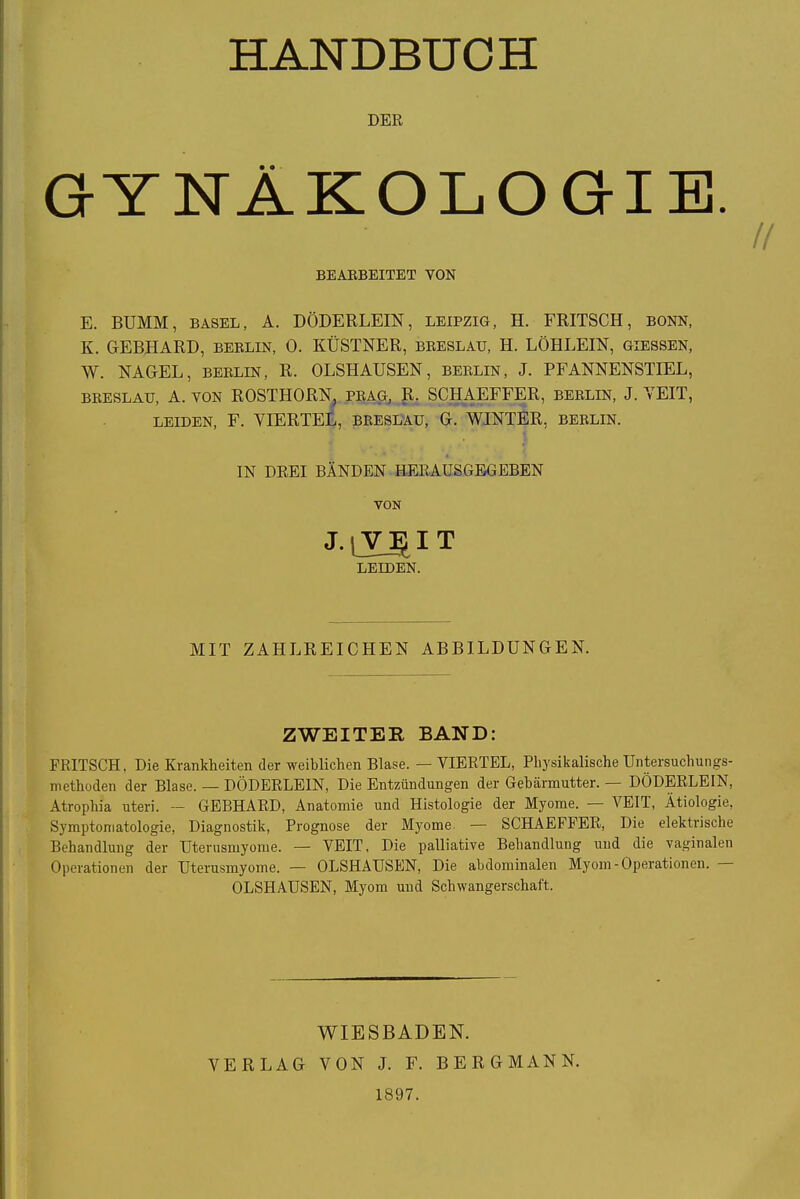 // HANDBUCH DER GYNÄKOLOGIE. BEARBEITET VON E. BUMM, BASEL, A. DÖDERLEIN, LEIPZIG, H. FRITSCH, BONN, K. GEBHARD, Berlin, 0. KÜSTNER, breslau, H. LÖHLEIN, giessen, W. NAGEL, Berlin, R. OLSHAUSEN, Berlin, J. PFANNENSTIEL, breslau, A. von ROSTHORN, präg, R. SCHAEFFER, Berlin, J. VEIT, leiden, F. VIERTEL, breslau, G. WINTER, Berlin. IN DREI BÄNDEN HERAUSGEGEBEN VON LEIDEN. MIT ZAHLREICHEN ABBILDUNGEN. ZWEITEE, BAND: FRITSCH. Die Krankheiten der weiblichen Blase. — VIERTEL, Physikalische Untersuchungs- methoden der Blase. — DÖDERLEIN, Die Entzündungen der Gebärmutter. DÖDERLEIN, Atrophia uteri. — GEBHARD, Anatomie und Histologie der Myome. • VEIT, Ätiologie, Symptomatologie, Diagnostik, Prognose der Myome — SCHAEFFER, Die elektrische Behandlung der Uterusmyome. — VEIT, Die palliative Behandlung und die vaginalen Operationen der Uterusmyome. — OLSHAUSEN, Die abdominalen Myom-Operationen. OLSHAUSEN, Myom und Schwangerschaft. WIESBADEN. VERLAG VON J. F. BERGMANN. 1897.