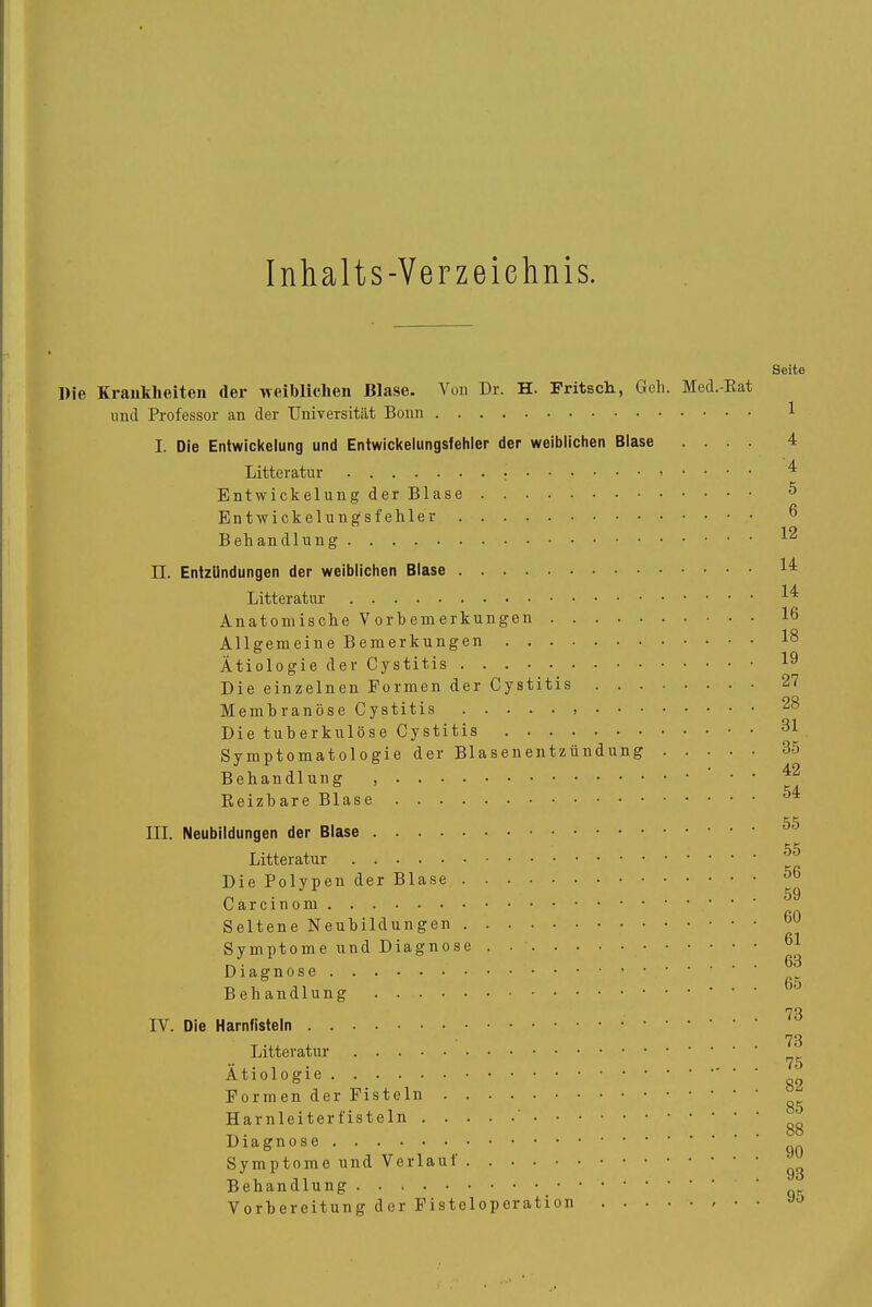 Inhalts-Verzeichnis. Die Krankheiten der weiblichen Blase. Von Dr. H. Fritsch, Geh. Med.-Rat und Professor an der Universität Bonn I. Die Entwickelung und Entwickelungsfehler der weiblichen Blase .... Litteratur • • • • Entwickelung der Blase Entwickelungsfehler Behandlung II. Entzündungen der weiblichen Blase Litteratur Anatomische Vorbemerkungen Allgem ein e B emer kun gen Ätiologie der Cystitis DieeinzelnenFormenderCystitis Membranöse Cystitis Die tuberkulöse Cystitis Symptomatologie der Blasenentzündung Behandlung , Reizbare Blase III. Neubildungen der Blase Litteratur DiePolypenderBlase Carcinom Seltene Neubildungen Symptome und Diagnose Diagnose Behandlung ' ' ' IV. Die Harnfisteln Litteratur Ätiologie Formender Fisteln Har nleiter fisteln ' Diagnose Symptome und Verlaut Behandlung Vorbereitung der Fistcloperation • • Seite 1 4 '4 5 6 12 14 14 16 18 19 27 28 31 35 42 54 55 55 56 59 60 61 63 65 73 73 75 82 85 88 90 93 95