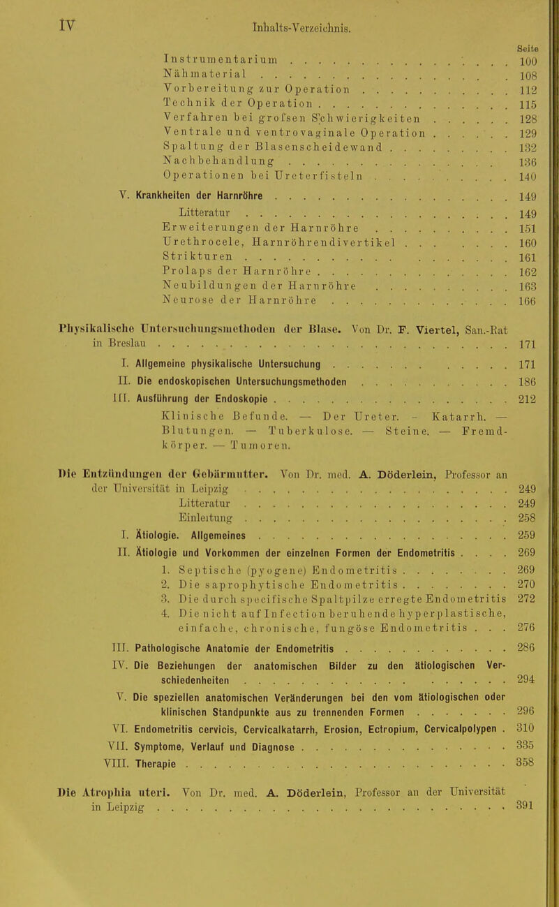 Seite Instrumentarium _ _ jqq Nähmaterial 108 Vorbereitung zur Operation 112 TechnikderOperation 115 Verfahren bei grofsen Schwierigkeiten 128 Ventrale und ventrovaginale Operation 129 Spaltung der Blasenscheide wand 132 Nachbehandlung 136 Operationen bei Ureter fisteln 140 V. Krankheiten der Harnröhre 149 Litteratur 149 Erweiterungen der Harnröhre 151 Urethrocele, Harnröhrendivertikel ... .... 160 Strikturen 161 Prolaps der Harnröhre 162 Neubildungen der Harnröhre 163 Neurose der Harnröhre 166 Physikalische Untersucliungsmetlioden der Blase. Von Dr. F. Viertel, San.-Rat in Breslau 171 I. Allgemeine physikalische Untersuchung 171 II. Die endoskopischen Untersuchungsmethoden 186 III. Ausführung der Endoskopie 212 Klinische Befunde. — Der Ureter. - Katarrh. — Blutungen. — Tuberkulose. — Steine. — Fremd- le ö r p e r. — T u m oren. Die Entzündungen der Gebärmutter. Von Dr. med. A. Döderlein, Professor an der Universität in Leipzig 249 Litteratur 249 Einleitung 258 I. Ätiologie. Allgemeines 259 II. Ätiologie und Vorkommen der einzelnen Formen der Endometritis .... 269 1. Septische (pyogene) Endometritis 269 2. Die saprophytische Endometritis 270 3. Die durch specifische Spaltpilze erregte Endometritis 272 4. Die n ich t auf In f ec ti o n her uh ende hy p er plastische, einfache, chronische, fungöse Endometritis . . . 276 III. Pathologische Anatomie der Endometritis 286 IV. Die Beziehungen der anatomischen Bilder zu den ätiologischen Ver- schiedenheiten 294 V. Die speziellen anatomischen Veränderungen bei den vom ätiologischen oder klinischen Standpunkte aus zu trennenden Formen 296 VI. Endometritis cervicis, Cervicalkatarrh, Erosion, Ectropium, Cervicalpolypen . 310 VII. Symptome, Verlauf und Diagnose 335 VIII. Therapie 358 Die Atropliia nteri. Von Dr. med. A. Döderlein, Professor an der Universität in Leipzig 391