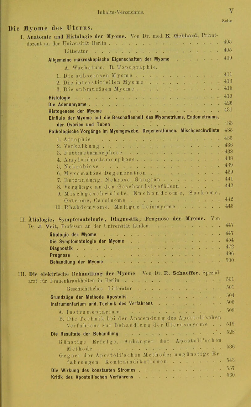 y Seite Die Myome des Uterus. I. Anatomie und Histologie der Myome. Von Dr. med. K. Gebhard, Privat- dozent an der Universität Berlin 40o Litteratur 405 Allgemeine makroskopische Eigenschaften der Myome 409 A. Wachstum. B. Topographie. 1. Die s uh serösen Myome . . 411 2. Die interstitiellen Myome 413 3. Die submucösen Myome 415 Histologie • 419 Die Adenomyome 426 Histogenese der Myome 431 Einflufs der Myome auf die Beschaffenheit des Myometriums, Endometriums, der Ovarien und Tuben . 133 Pathologische Vorgänge im Myomgewebe. Degenerationen. Mischgeschwülste 435 1. Atrophie 435 2. Verkalkung 436 3. Fettmetamorphose . . . 438 4. Amyloidmetamorphose 438 5. Nekrobiose 439 6. Myxomatöse Degeneration 439 7. Entzündung, Nekrose, Gangrän 441 8. Vorgänge an den G eschwulstgefäfsen 442 9. Misch gesch wülste, Enchondrome, Sarkome, Osteome, Carcinome 442 10. Rhabdomyome. Maligne Leiomyome 445 II. Ätiologie, Symptomatologie, Diagnostik, Prognose der Myome. Von Dr. J. Veit, Professor an der Universität Leiden Ätiologie der Myome Die Symptomatologie der Myome Diagnostik Prognose Behandlung der Myome 447 447 454 472 496 500 III. Die elektrische Behandlung der Myome Von Dr. R. Schaeffer, Spezial- arzt für Frauenkrankheiten in Berlin 501 Geschichtliches Litteratur 501 Grundzüge der Methode Apostolis 504 Instrumentarium und Technik des Verfahrens ... 506 A. Instrumentarium 508 B. Die Technik bei der Anwendung des Apostolischen Verfahrens zur Behandlung der Uterusmyome . . 519 Die Resultate der Behandlung 525 Günstige Erfolge, Anhänger der Apostoli sehen Methode . . Gegner der Apostoli’schen Methode; ungünstige E i - fahrungen. Kontraindikationen Die Wirkung des konstanten Stromes Kritik des Apostoli’schen Verfahrens 536 543 557 560