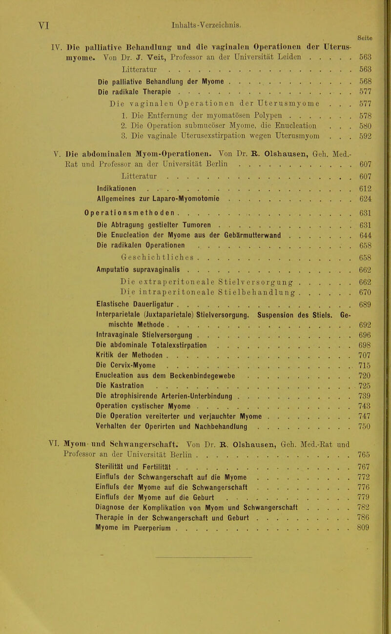 Seite IV. Die palliative Behandlung1 und die vaginalen Operationen der Uterus- myome. Von Dr. J. Veit, Professor an der Universität Leiden 563 Litteratur 563 Die palliative Behandlung der Myome 568 Die radikale Therapie 577 Die vaginalen Operationen der Uterusmyome . . . 577 1. Die Entfernung der myomatösen Polypen 578 2. Die Operation submucöser Myome, die Enucleation . . . 580 3. Die vaginale Uterusexstirpation wegen Uterusmyom . . . 592 V. Die abdominalen Myom-Operationen. Von Dr. R. Olshausen, Geh. Med.- Rat und Professor an der Universität Berlin 607 Litteratur 607 Indikationen 612 Allgemeines zur Laparo-Myomotomie 624 Operationsmethoden 631 Die Abtragung gestielter Tumoren 631 Die Enucleation der Myome aus der Gebärmutterwand 644 Die radikalen Operationen 658 Geschichtliches 658 Amputatio supravaginalis 662 Die extraperitoneale Stielversorgung 662 Die intraperitoneale Stielbeh andlung 670 Elastische Dauerligatur 689 Interparietale (Juxtaparietale) Stielversorgung. Suspension des Stiels. Ge- mischte Methode 692 Intravaginale Stielversorgung 696 Die abdominale Totalexstirpation 698 Kritik der Methoden 707 Die Cervix-Myome 715 Enucleation aus dem Beckenbindegewebe 720 Die Kastration 725 Die atrophisirende Arterien-Unterbindung 739 Operation cystischer Myome 743 Die Operation vereiterter und verjauchter Myome 747 Verhalten der Operirten und Nachbehandlung 750 VI. Myom und Schwangerschaft« Von Dr. R. Olshausen, Geh. Med.-Rat und Professor an der Universität Berlin 765 Sterilität und Fertilität 767 Einfluls der Schwangerschatt auf die Myome 772 Einfluls der Myome auf die Schwangerschaft 776 Einflufs der Myome auf die Geburt 779 Diagnose der Komplikation von Myom und Schwangerschaft 782 Therapie in der Schwangerschaft und Geburt 786 Myome im Puerperium 809