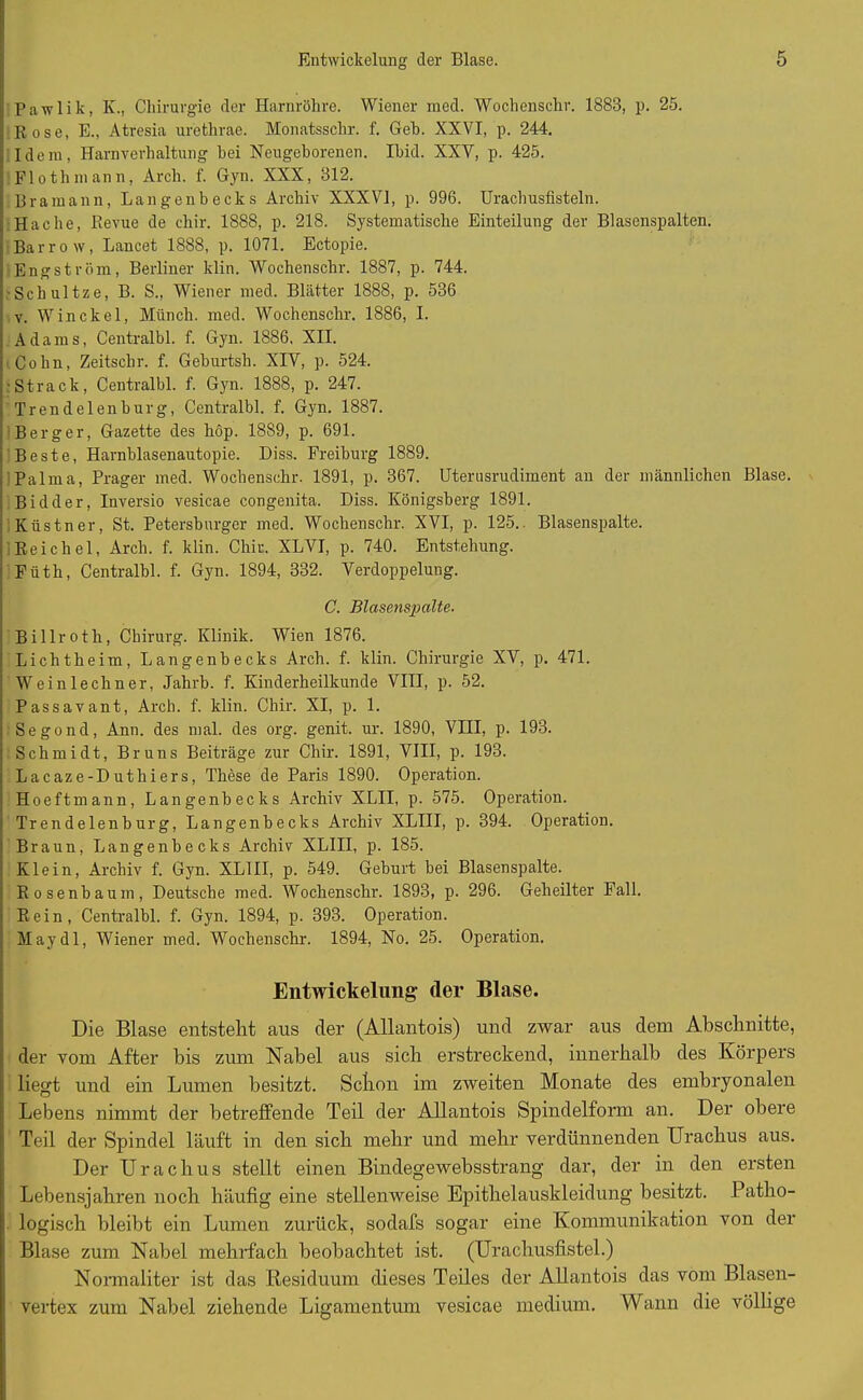 Pawlik, IC., Chirurgie der Harnröhre. Wiener med. Wochenschr. 1888, p. 25. Rose, E., Atresia urethrae. Monatsschr. f. Geb. XXVI, p. 244. Idem, Harnverhaltung hei Neugeborenen. Ibid. XXV, p. 425. Floth mann, Arch. f. Gyn. XXX, 812. Bramann, Langenbecks Archiv XXXVI, p. 996. Urachusfisteln. Hache, Revue de chir. 1888, p. 218. Systematische Einteilung der Blasenspalten. Barroff, Lancet 1888, p. 1071. Ectopie. Engström, Berliner klin. Wochenschr. 1887, p. 744. ■Schultze, B. S., Wiener med. Blätter 1888, p. 536 v. Win ekel, Münch, med. Wochenschr. 1886, I. Adams, Centralbl. f. Gyn. 1886, XII. Cohn, Zeitschr. f. Geburtsh. XIV, p. 524. •Strack, Centralbl. f. Gyn. 1888, p. 247. Trendelenburg, Centralbl. f. Gyn. 1887. Berger, Gazette des höp. 1889, p. 691. Beste, Harnblasenautopie. Diss. Freiburg 1889. Palma, Prager med. Wochenschr. 1891, p. 367. Uterusrudiment an der männlichen Blase. Bidder, Inversio vesicae congenita. Diss. Königsberg 1891. , Kästner, St. Petersburger med. Wochenschr. XVI, p. 125.. Blasenspalte. ; Reichel, Arch. f. klin. Chir. XLVI, p. 740. Entstehung. Füth, Centralbl. f. Gyn. 1894, 332. Verdoppelung. C. Blasenspalte. Billroth, Chirurg. Klinik. Wien 1876. Lichtheim, Langenbecks Arch. f. klin. Chirurgie XV, p. 471. Weinlechner, Jahrb. f. Kinderheilkunde VIII, p. 52. Passavant, Arch. f. klin. Chir. XI, p. 1. Segond, Ann. des mal. des org. genit. ur. 1890, VIII, p. 193. Schmidt, Bruns Beiträge zur Chir. 1891, VIII, p. 193. Lacaze-Duthiers, These de Paris 1890. Operation. Hoeftmann, Langenbecks Archiv XLII, p. 575. Operation. Trendelenburg, Langenbecks Archiv XLIII, p. 394. Operation. Braun, Langenbecks Archiv XLIII, p. 185. Klein, Archiv f. Gyn. XLIII, p. 549. Geburt bei Blasenspalte. Rosenbaum, Deutsche med. Wochenschr. 1893, p. 296. Geheilter Fall. Rein, Centralbl. f. Gyn. 1894, p. 393. Operation. May dl, Wiener med. Wochenschr. 1894, No. 25. Operation. Entwickelung- (1er Blase. Die Blase entsteht aus der (Allantois) und zwar aus dem Abschnitte, der vom After bis zum Nabel aus sich erstreckend, innerhalb des Körpers liegt und ein Lumen besitzt. Schon im zweiten Monate des embryonalen Lebens nimmt der betreffende Teil der Allantois Spindelform an. Der obere Teil der Spindel läuft in den sieb mehr und mehr verdünnenden Urachus aus. Der Urachus stellt einen Bindegewebsstrang dar, der in den ersten Lebensjahren noch häufig eine stellenweise Epithelauskleidung besitzt. Patho- logisch bleibt ein Lumen zurück, sodafs sogar eine Kommunikation von der Blase zum Nabel mehrfach beobachtet ist. (Urachusfistel.) Normaliter ist das Residuum dieses Teiles der Allantois das vom Blasen- vertex zum Nabel ziehende Ligamentum vesicae medium. Wann die völlige