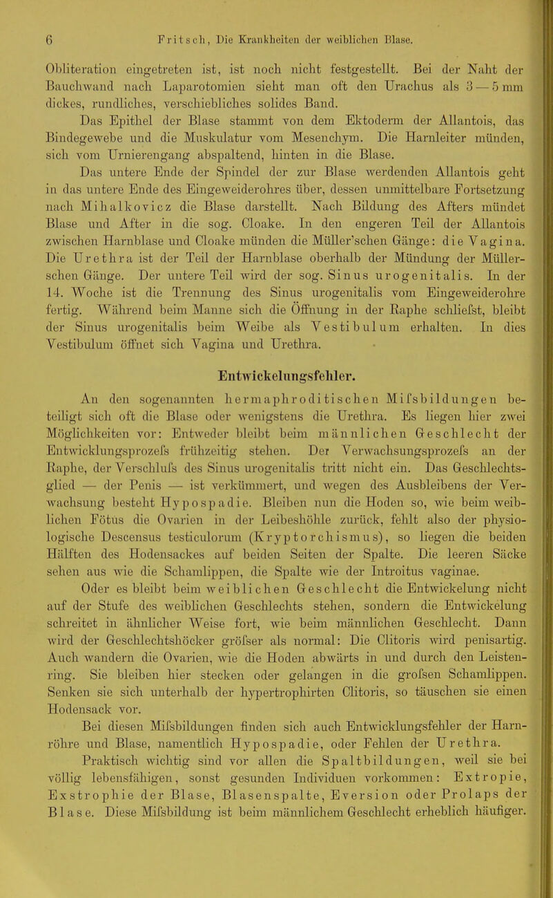 Obliteration eingetreten ist, ist noch nicht festgestellt. Bei der Naht der Bauchwand nach Laparotomien sieht man oft den Urachus als 3 — 5 mm dickes, rundliches, verschiebliches solides Band. Das Epithel der Blase stammt von dem Ektoderm der Allantois, das Bindegewebe und die Muskulatur vom Mesenchym. Die Harnleiter münden, sich vom Urnierengang abspaltend, hinten in die Blase. Das untere Ende der Spindel der zur Blase werdenden Allantois geht in das untere Ende des Eingeweiderohres über, dessen unmittelbare Fortsetzung nach Mihalkovicz die Blase darstellt. Nach Bildung des Afters mündet Blase und After in die sog. Cloake. In den engeren Teil der Allantois zwischen Harnblase und Cloake münden die Miiller’scken Gänge: die Vagina. Die Urethra ist der Teil der Harnblase oberhalb der Mündung der Miiller- schen Gänge. Der untere Teil wird der sog. Sinus urogenitalis. In der 14. Woche ist die Trennung des Sinus urogenitalis vom Eingeweiderohre fertig. Während beim Manne sich die Öffnung in der Raphe schliefst, bleibt der Sinus urogenitalis beim Weibe als Vestibül um erhalten. In dies Vestibül um öffnet sich Vagina und Urethra. Entwickelungsfehler. An den sogenannten hermaphro di tischen Mifsbildungen be- teiligt sich oft die Blase oder wenigstens die Urethra. Es liegen hier zwei Möglichkeiten vor: Entweder bleibt beim männlichen Geschlecht der Entwicklungsprozess frühzeitig stehen. Der Verwachsungsprozefs an der Raphe, der Versclilufs des Sinus urogenitalis tritt nicht ein. Das Geschlechts- glied — der Penis — ist verkümmert, und wegen des Ausbleibens der Ver- wachsung besteht Hypospadie. Bleiben nun die Hoden so, wie heim weib- lichen Fötus die Ovarien in der Leibeshöhle zurück, fehlt also der physio- logische Descensus testiculorum (Iv r y p t o r c h i s m u s), so liegen die beiden Hälften des Hodensackes auf beiden Seiten der Spalte. Die leeren Säcke sehen aus wie die Schamlippen, die Spalte wie der Introitus vaginae. Oder es bleibt heim weibli eben Geschlecht die Entwickelung nicht auf der Stufe des weiblichen Geschlechts stehen, sondern die Entwickelung schreitet in ähnlicher Weise fort, wie heim männlichen Geschlecht. Dann wird der Geschlechtshöcker gröfser als normal: Die Clitoris wird penisartig. Auch wandern die Ovarien, wie che Hoden abwärts in und durch den Leisten- ring. Sie bleiben hier stecken oder gelangen in die grofsen Schamlippen. Senken sie sich unterhalb der hypertrophirten Clitoris, so täuschen sie einen Hodensack vor. Bei diesen Mifsbildungen finden sich auch Entwicklungsfehler der Harn- röhre und Blase, namentlich Hypospadie, oder Fehlen der Urethra. Praktisch wichtig sind vor allen die Spaltbildungen, weil sie bei völlig lebensfähigen, sonst gesunden Individuen Vorkommen: Extropie, Exstrophie der Blase, Blasenspalte, Eversion oder Prolaps der Blase. Diese Mifsbildung ist beim männlichem Geschlecht erheblich häufiger.