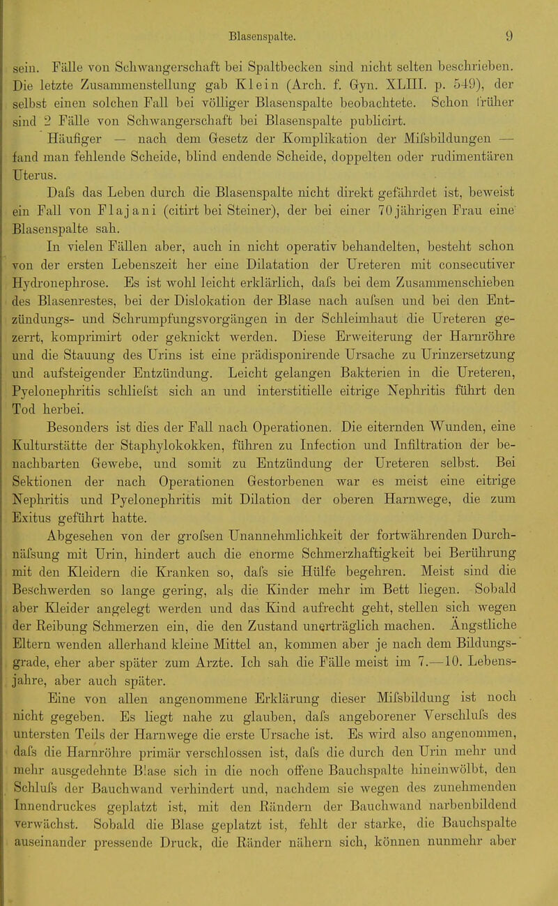 sein. Fälle von Schwangerschaft bei Spaltbecken sind nicht selten beschrieben. Die letzte Zusammenstellung gab Klein (Arch. f. Gyn. XLIII. p. 549), der selbst einen solchen Fall bei völliger Blasenspalte beobachtete. Schon früher sind 2 Fälle von Schwangerschaft bei Blasenspalte publicirt. Häufiger — nach dem Gesetz der Komplikation der Mifsbildungen — fand man fehlende Scheide, blind endende Scheide, doppelten oder rudimentären Uterus. Dafs das Leben durch die Blasenspalte nicht direkt gefährdet ist, beweist ein Fall von Flajani (citirt bei Steiner), der bei einer 70jährigen Frau eine Blasenspalte sah. In vielen Fällen aber, auch in nicht operativ behandelten, besteht schon von der ersten Lebenszeit her eine Dilatation der Ureteren mit consecutiver Hydronephrose. Es ist wohl leicht erklärlich, dafs bei dem Zusammenschieben des Blasenrestes, bei der Dislokation der Blase nach aufsen und bei den Ent- zündungs- und Schrumpfungsvorgängen in der Schleimhaut die Ureteren ge- zerrt, komprhnirt oder geknickt werden. Diese Erweiterung der Harnröhre und die Stauung des Urins ist eine prädisponirende Ursache zu Urinzersetzung und aufsteigender Entzündung. Leicht gelangen Bakterien in die Ureteren, Pyelonephritis schliefst sich an und interstitielle eitrige Nephritis führt den Tod herbei. Besonders ist dies der Fall nach Operationen. Die eiternden Wunden, eine Kulturstätte der Staphylokokken, führen zu Infection und Infiltration der be- nachbarten Gewebe, und somit zu Entzündung der Ureteren selbst. Bei Sektionen der nach Operationen Gestorbenen war es meist eine eitrige Nephritis und Pyelonephritis mit Dilation der oberen Harnwege, die zum Exitus geführt hatte. Abgesehen von der grofsen Unannehmlichkeit der fortwährenden Durch- näfsung mit Urin, hindert auch die enorme Schmerzhaftigkeit bei Berührung mit den Kleidern die Kranken so, dafs sie Hülfe begehren. Meist sind die Beschwerden so lange gering, als die Kinder mehr im Bett liegen. Sobald aber Kleider angelegt werden und das Kind aufrecht geht, stellen sich wegen der Reibung Schmerzen ein, die den Zustand unerträglich machen. Ängstliche Eltern wenden allerhand kleine Mittel an, kommen aber je nach dem Bildungs- grade, eher aber später zum Arzte. Ich sah die Fälle meist im 7.—10. Lebens- jahre, aber auch später. Eine von allen angenommene Erklärung dieser Mifsbildung ist noch nicht gegeben. Es liegt nahe zu glauben, dafs angeborener Verschlufs des untersten Teils der Harnwege die erste Ursache ist. Es wird also angenommen, dafs die Harnröhre primär verschlossen ist, dafs die durch den Urin mehr und mehr ausgedehnte Blase sich in die noch offene Bauchspalte hineinwölbt, den Schlufs der Bauchwand verhindert und, nachdem sie wegen des zunehmenden Innendruckes geplatzt ist, mit den Rändern der Bauchwand narbenbildend verwächst. Sobald die Blase geplatzt ist, fehlt der starke, die Bauchspalte auseinander pressende Druck, die Ränder nähern sich, können nunmehr aber