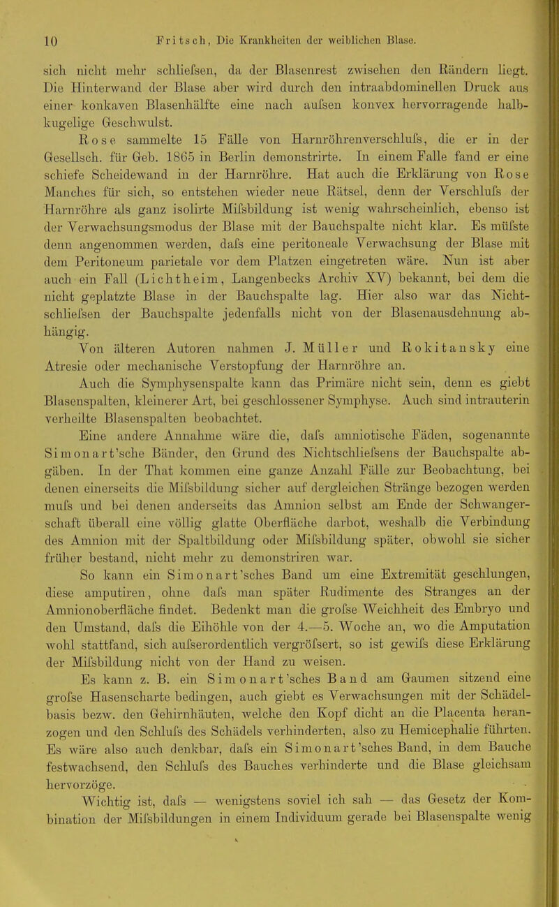 sich nicht mehr schliefsen, da der Blasenrest zwisehen den Rändern liegt. Die Hinterwand der Blase aber wird durch den intraabdominellen Druck aus einer konkaven Blasenhälfte eine nach aufsen konvex hervorragende halb- kugelige Geschwulst. Rose sammelte 15 Fälle von Harnröhrenverschlufs, die er in der Gesellsch. für Geb. 1865 in Berlin demonstrirte. In einem Falle fand er eine schiefe Scheidewand in der Harnröhre. Hat auch die Erklärung von Rose Manches für sich, so entstehen wieder neue Rätsel, denn der Verschlufs der Harnröhre als ganz isolirte Mifsbildung ist wenig wahrscheinlich, ebenso ist der Verwachsungsmodus der Blase mit der Bauchspalte nicht klar. Es miifste denn angenommen werden, dafs eine peritoneale Verwachsung der Blase mit dem Peritoneum parietale vor dem Platzen eingetreten wäre. Nun ist aber auch ein Fall (Lichtheim, Langenbecks Archiv XV) bekannt, bei dem die nicht geplatzte Blase in der Bauchspalte lag. Hier also war das Nicht- schliefsen der Bauchspalte jedenfalls nicht von der Blasenausdehnung ab- hängig. Von älteren Autoren nahmen J. Müller und Rokitansky eine Atresie oder mechanische Verstopfung der Harnröhre an. Auch die Symphysenspalte kann das Primäre nicht sein, denn es giebt Blasenspalten, kleinerer Art, bei geschlossener Symphyse. Auch sind intrauterin verheilte Blasenspalten beobachtet. Eine andere Annahme wäre die, dafs amniotische Fäden, sogenannte Simonart’sche Bänder, den Grund des Nichtschliefsens der Bauchspalte ab- gäben. In der That kommen eine ganze Anzahl Fälle zur Beobachtung, bei denen einerseits die Mifsbildung sicher auf dergleichen Stränge bezogen werden mufs und bei denen anderseits das Amnion selbst am Ende der Schwanger- schaft überall eine völlig glatte Oberfläche darbot, weshalb die Verbindung des Amnion mit der Spaltbildung oder Mifsbildung später, obwohl sie sicher früher bestand, nicht mehr zu demonstriren war. So kann ein S i m o n a r t ’sches Band um eine Extremität geschlungen, diese amputiren, ohne dafs man später Rudimente des Stranges an der Amnionoberfläche findet. Bedenkt man die grofse Weichheit des Embryo und den Umstand, dafs die Eihöhle von der 4.—5. Woche an, wo die Amputation wohl stattfand, sich aufserordentlich vergröfsert, so ist gewifs diese Erklärung der Mifsbildung nicht von der Hand zu Aveisen. Es kann z. B. ein Simonart ’sches Band am Gaumen sitzend eine grofse Hasenscharte bedingen, auch giebt es Verwachsungen mit der Schädel- basis bezw. den Gehirnhäuten, welche den Kopf dicht an die Placenta heran- zogen und den Schlufs des Schädels verhinderten, also zu Hemicephalie führten. Es wäre also auch denkbar, dafs ein Simonart’sches Band, in dem Bauche festwachsend, den Schlufs des Bauches verhinderte und die Blase gleichsam hervorzöge. Wichtig ist, dafs — wenigstens soviel ich sah — das Gesetz der Kom- bination der Mifsbildungen in einem Individuum gerade bei Blasenspalte wenig