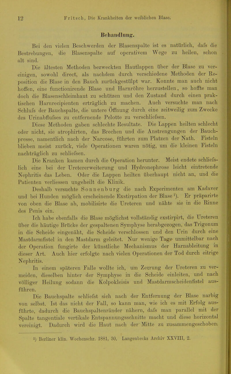 Behandlung. Bei clen vielen Beschwerden der Blasenspalte ist es natürlich, dafs die Bestrebungen, die Blasenspalte auf operativem Wege zu heilen, schon . alt sind. Die ältesten Methoden bezweckten Hautlappen über der Blase zu ver- einigen, sowohl direct, als nachdem durch verschiedene Methoden der Re- position die Blase in den Bauch zurückgestülpt war. Konnte man auch nicht hotfen, eine fnnctionirende Blase und Harnröhre herzustellen, so hoffte man doch die Blasenschleimhaut zu schützen und den Zustand durch einen prak- tischen Harnrecipienten erträglich zu machen. Auch versuchte man nach Schlufs der Bauchspalte, die untere Öffnung durch eine zeitweilig zum Zwecke des Urinabflufses zu entfernende Pelotte zu verschliefsen. Diese Methoden gaben schlechte Resultate. Die Lappen heilten schlecht oder nicht, sie atrophirten, das Brechen und die Anstrengungen der Bauch- presse, namentlich nach der Narcose, führten zum Platzen der Nath. Fisteln blieben meist zurück, viele Operationen waren nötig, um die kleinen Fisteln nachträglich zu schliefsen. Die Kranken kamen durch die Operation herunter. Meist endete schliefs- lich eine bei der Uretererweiterung und Hydronephrose leicht eintretende Nephritis das Leben. Oder die Lappen heilten überhaupt nicht an, und die Patienten verliessen ungeheilt die Klinik. Deshalb versuchte Sonnenburg die nach Experimenten am Kadaver und bei Hunden möglich erscheinende Exstirpation der Blase l). Er präpari rte von oben die Blase ab, mobilisirte die Ureteren und nähte sie in die Rinne des Penis ein. Ich habe ebenfalls die Blase möglichst vollständig exstirpirt, die Ureteren über die häutige Brücke der gespaltenen Symphyse herabgezogen, das Trigonum in die Scheide eingenäht, die Scheide verschlossen und den Urin durch eine Mastdarmfistel in den Mastdarm geleitet. Nur wenige Tage unmittelbar nach der Operation fungirte der künstliche Mechanismus der Harnableitung in dieser Art. Auch hier erfolgte nach vielen Operationen der Tod durch eitrige Nephritis. In einem späteren Falle wollte ich, um Zerrung der Ureteren zu ver- meiden, dieselben hinter der Symphyse in die Scheide einleiten, und nach völliger Heilung sodann die Kolpokleisis und Mastdarm scheidenfistel aus- führen. Die Bauchspalte schliefst sich nach der Entfernung der Blase narbig von selbst. Ist das nicht der Fall, so kann man, wie ich es mit Erfolg aus- führte, dadurch die Bauchspaltenränder nähern, dafs man parallel mit der Spalte tangentiale vertikale Entspannungsschnitte macht und diese horizontal vereinigt. Dadurch wird die Haut nach der'Mitte zu zusammengeschoben-. i) Berliner klin. Wochensclir. 1881, 30. Langenbecks Archiv XXVIII, 2.