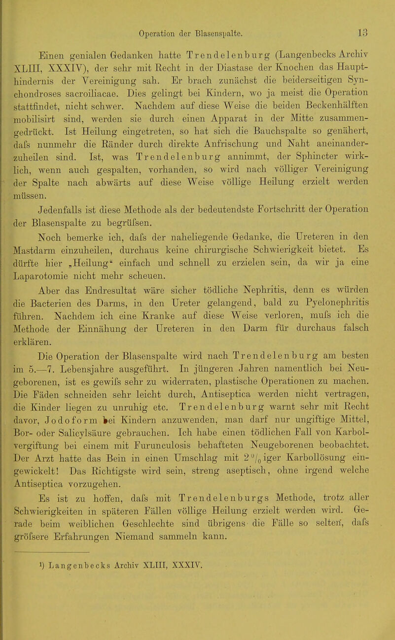 Einen genialen Gedanken hatte Trendelenburg (Langenbecks Archiv XLIII, XXXIV), der sehr mit Recht in der Diastase der Knochen das Haupt- hindernis der Vereinigung sah. Er brach zunächst die beiderseitigen Syn- chondroses sacroiliacae. Dies gelingt bei Kindern, wo ja meist die Operation stattfindet, nicht schwer. Nachdem auf diese Weise die beiden Beckenhälften mobilisirt sind, werden sie durch einen Apparat in der Mitte zusammen- gedrückt. Ist Heilung eingetreten, so hat sich die Bauchspalte so genähert, dafs nunmehr die Ränder durch direkte Anfrischung und Naht aneinander- zuheilen sind. Ist, was Trendelenburg annimmt, der Sphincter wirk- lich, wenn auch gespalten, vorhanden, so wird nach völliger Vereinigung der Spalte nach abwärts auf diese Weise völlige Heilung erzielt werden müssen. Jedenfalls ist diese Methode als der bedeutendste Fortschritt der Operation der Blasenspalte zu begrüfsen. Noch bemerke ich, dafs der naheliegende Gedanke, die Ureteren in den Mastdarm einzuheilen, durchaus keine chirurgische Schwierigkeit bietet. Es dürfte hier „Heilung“ einfach und schnell zu erzielen sein, da wir ja eine Laparotomie nicht mehr scheuen. Aber das Endresultat wäre sicher tödliche Nephritis, denn es würden die Bacterien des Darms, in den Ureter gelangend, bald zu Pyelonephritis führen. Nachdem ich eine Kranke auf diese Weise verloren, mufs ich die Methode der Einnähung der Ureteren in den Darm für durchaus falsch erklären. Die Operation der Blasenspalte wird nach Trendelenburg am besten im 5.—7. Lebensjahre ausgeführt. In jüngeren Jahren namentlich bei Neu- geborenen, ist es gewifs sehr zu widerraten, plastische Operationen zu machen. Die Fäden schneiden sehr leicht durch, Antiseptica werden nicht vertragen, die Kinder liegen zu unruhig etc. Trendelenburg warnt sehr mit Recht davor, Jodoform bei Kindern anzuwenden, man darf nur ungiftige Mittel, Bor- oder Salicylsäure gebrauchen. Ich habe einen tödlichen Fall von Karbol- vergiftung bei einem mit Furunculosis behafteten Neugeborenen beobachtet. Der Arzt hatte das Bein in einen Umschlag mit 2 u/0 iger Karbollösung ein- gewickelt! Das Richtigste wird sein, streng aseptisch, ohne irgend welche Antiseptica vorzugehen. Es ist zu hoffen, dafs mit Trendelenburgs Methode, trotz aller Schwierigkeiten in späteren Fällen völlige Heilung erzielt werden wird. Ge- rade beim weiblichen Geschlechte sind übrigens die Fälle so selten, dafs gröfsere Erfahrungen Niemand sammeln kann. Langenbecks Archiv XLIII, XXXIV.