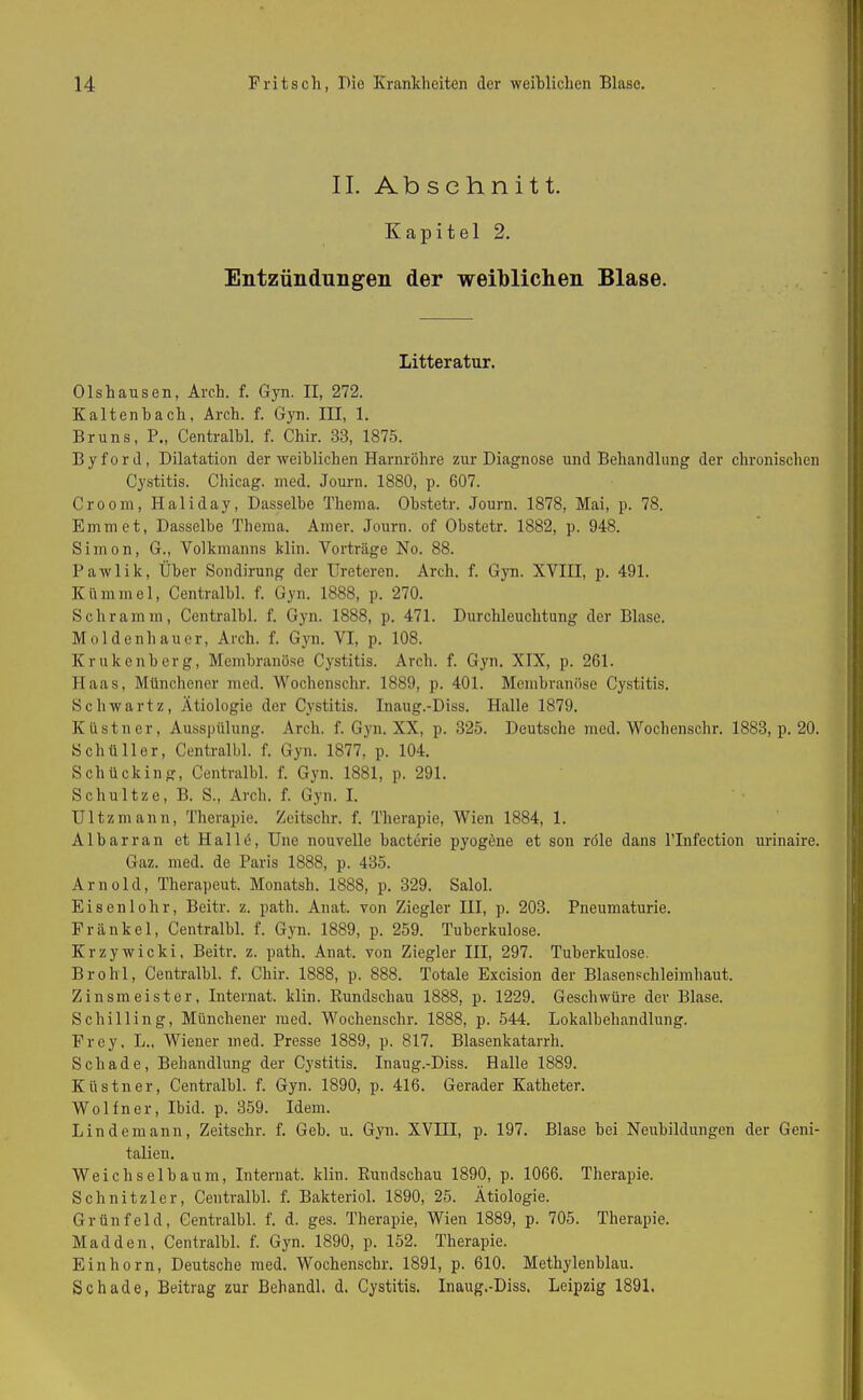 II. Abschnitt. Kapitel 2. Entzündungen der weiblichen Blase. Litteratur. Olshausen, Arch. f. Gyn. II, 272. Kaltenbach, Arch. f. Gyn. III, 1. Bruns, P., Centralbl. f. Cliir. 38, 1875. B y f o r d, Dilatation der weiblichen Harnröhre zur Diagnose und Behandlung der chronischen Cystitis. Chicag. med. Journ. 1880, p. 607. Croom, Haliday, Dasselbe Thema. Obstetr. Journ. 1878, Mai, p. 78. Emm et, Dasselbe Thema. Amer. Journ. of Obstetr. 1882, p. 948. Simon, G., Volkmanns klin. Vorträge No. 88. Pawlik, Über Sondirung der Ureteren. Arch. f. Gyn. XVIII, p. 491. Kümmel, Centralbl. f. Gyn. 1888, p. 270. Schramm, Centralbl. f. Gyn. 1888, p. 471. Durchleuchtung der Blase. Moldenhauer, Arch. f. Gyn. VI, p. 108. Krukenberg, Membranöse Cystitis. Arch. f. Gyn. XIX, p. 261. Haas, Münchener med. Wochenschr. 1889, p. 401. Membranöse Cystitis. Sch wart z, Ätiologie der Cystitis. Inaug.-Diss. Halle 1879. Küstner, Ausspülung. Arch. f. Gyn. XX, p. 325. Deutsche med. Wochenschr. 1883, p. 20. Schüller, Centralbl. f. Gyn. 1877, p. 104. Schücking, Centralbl. f. Gyn. 1881, p. 291. Schultze, B. S., Arch. f. Gyn. I. Ultzmann, Therapie. Zeitsclir. f. Therapie, Wien 1884, 1. Albarran et Hallö, Une nouvelle bacterie pyogene et son röle dans l’Infection urinaire. Gaz. med. de Paris 1888, p. 435. Arnold, Therapeut. Monatsh. 1888, p. 329. Salol. Eisenlohr, Beitr. z. patli. Anat. von Ziegler III, p. 203. Pneumaturie. Frankel, Centralbl. f. Gyn. 1889, p. 259. Tuberkulose. Krzywicki, Beitr. z. path. Anat. von Ziegler III, 297. Tuberkulose. Brohl, Centralbl. f. Cliir. 1888, p. 888. Totale Excision der Blasenschleimhaut. Zinsmeister, Internat, klin. Bundschau 1888, p. 1229. Geschwüre der Blase. Schilling, Münchener med. Wochenschr. 1888, p. 544. Lokalbehandlung. Frey, L., Wiener med. Presse 1889, p. 817. Blasenkatarrh. Schade, Behandlung der Cystitis. Inaug.-Diss. Halle 1889. Küstner, Centralbl. f. Gyn. 1890, p. 416. Gerader Katheter. Wolfner, Ibid. p. 359. Idem. Lindemann, Zeitschr. f. Geb. u. Gyn. XVIII, p. 197. Blase bei Neubildungen der Geni- talien. Weichselbaum, Internat, klin. Bundschau 1890, p. 1066. Therapie. Schnitzler, Centralbl. f. Bakteriol. 1890, 25. Ätiologie. Grünfeld, Centralbl. f. d. ges. Therapie, Wien 1889, p. 705. Therapie. Madden, Centralbl. f. Gyn. 1890, p. 152. Therapie. Einhorn, Deutsche med. Wochenschr. 1891, p. 610. Methylenblau. Schade, Beitrag zur Behandl. d. Cystitis. Inaug.-Diss. Leipzig 1891.