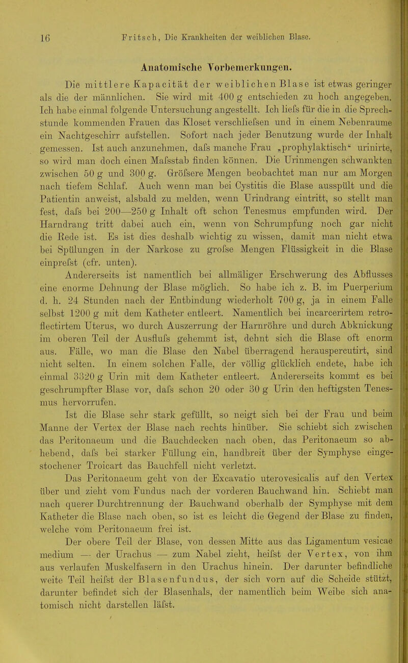 Anatomische Vorbemerkungen. Die mittlere Kapacität der weiblichen Blase ist etwas geringer als die der männlichen. Sie wird mit 400 g entschieden zu hoch angegeben. Ich habe einmal folgende Untersuchung angestellt. Ich liefs für die in die Sprech- stunde kommenden Frauen das Kloset verschliefsen und in einem Nebenraume ein Nachtgeschirr aufstellen. Sofort nach jeder Benutzung wurde der Inhalt gemessen. Ist auch anzunehmen, dafs manche Frau „prophylaktisch“ urinirte, so wird man doch einen Mafsstab finden können. Die Urinmengen schwankten zwischen 50 g und 300 g. Gröfsere Mengen beobachtet man nur am Morgen nach tiefem Schlaf. Auch wenn man bei Cystitis die Blase ausspült und che Patientin anweist, alsbald zu melden, wenn Urindrang eintritt, so stellt man fest, dafs bei 200—250 g Inhalt oft schon Tenesmus empfunden wird. Der Harndrang tritt dabei auch ein, wenn von Schrumpfung noch gar nicht die Rede ist. Es ist dies deshalb wichtig zu wissen, damit man nicht etwa bei Spülungen in der Narkose zu grofse Mengen Flüssigkeit in die Blase einprefst (cfr. unten). Andererseits ist namentlich bei allmäliger Erschwerung des Abflusses eine enorme Dehnung der Blase möglich. So habe ich z. B. im Puerperium d. h. 24 Stunden nach der Entbindung wiederholt 700 g, ja in einem Falle selbst 1200 g mit dem Katheter entleert. Namentlich bei incarcerirtem retro- flectirtem Uterus, wo durch Auszerrung der Harnröhre und durch Abknickung im oberen Teil der Ausflufs gehemmt ist, dehnt sich die Blase oft enorm aus. Fälle, wo man die Blase den Nabel überragend herauspercutirt, sind nicht selten. In einem solchen Falle, der völlig glücklich endete, habe ich einmal 3320 g Urin mit dem Katheter entleert. Andererseits kommt es bei geschrumpfter Blase vor, dafs schon 20 oder 30 g Urin den heftigsten Tenes- mus hervorrufen. Ist die Blase sehr stark gefüllt, so neigt sich bei der Frau und beim Manne der Vertex der Blase nach rechts hinüber. Sie schiebt sich zwischen das Peritonaeum und die Bauchdecken nach oben, das Peritonaeum so ab- hebend, dafs bei starker Füllung ein, handbreit über der Symphyse einge- stochener Troicart das Bauchfell nicht verletzt. Das Peritonaeum geht von der Excavatio uterovesicalis auf den Vertex über und zieht vom Fundus nach der vorderen Bauchwand hin. Schiebt man nach querer Durchtrennung der Bauchwand oberhalb der Symphyse mit dem Katheter die Blase nach oben, so ist es leicht die Gegend der Blase zu finden, welche vom Peritonaeum frei ist. Der obere Teil der Blase, von dessen Mitte aus das Ligamentum vesicae medium — der Urachus — zum Nabel zieht, heifst der Vertex, von ihm aus verlaufen Muskelfasern in den Urachus hinein. Der darunter befindliche weite Teil heifst der Blasenfundus, der sich vorn auf die Scheide stützt, darunter befindet sich der Blasenhals, der namentlich beim Weibe sich ana- tomisch nicht darstellen läfst.