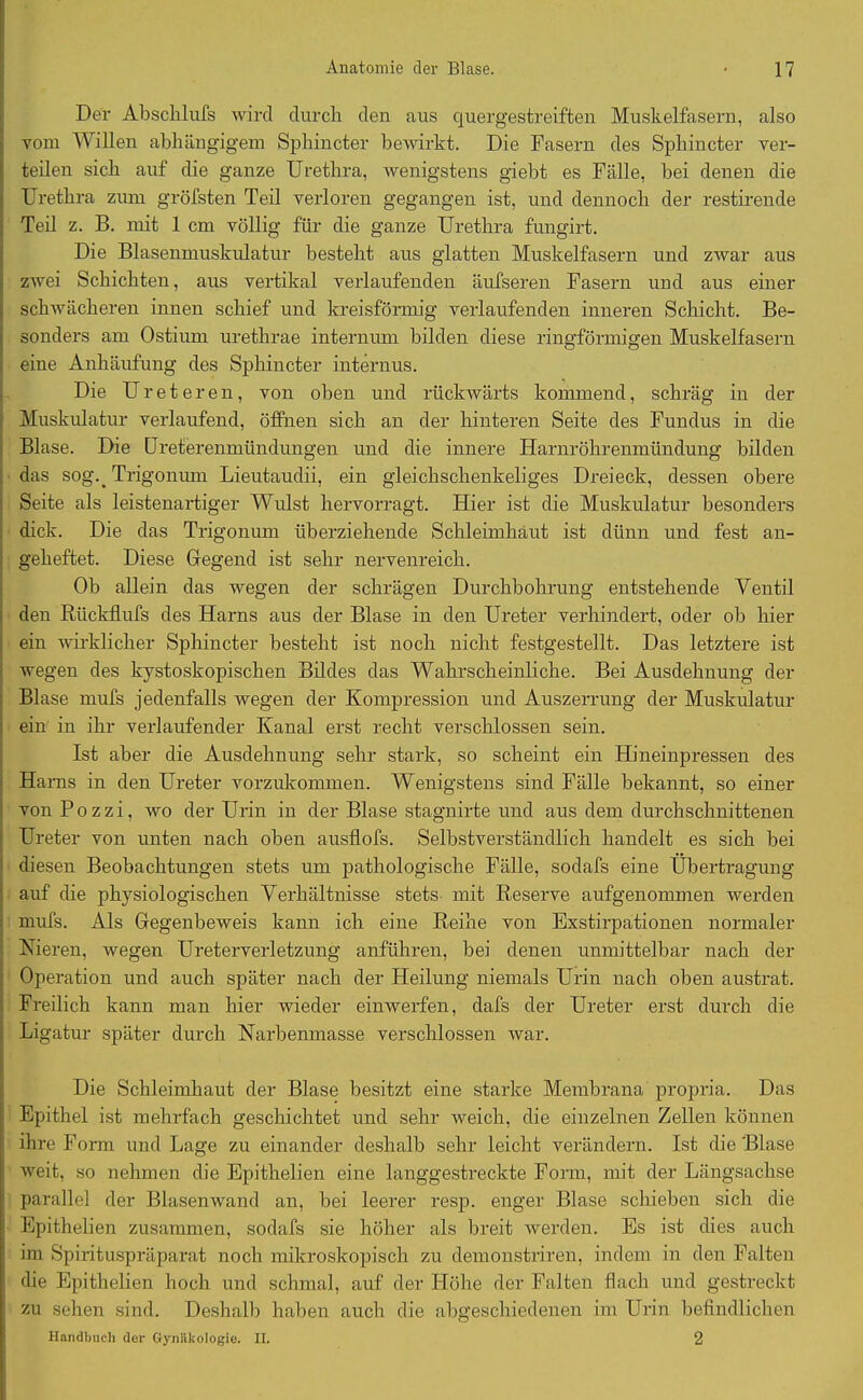 Der Abschlufs wird durch den aus quergestreiften Muskelfasern, also vom Willen abhängigem Sphincter bewirkt. Die Fasern des Sphincter ver- teilen sich auf die ganze Urethra, wenigstens giebt es Fälle, bei denen die Urethra zum gröfsten Teil verloren gegangen ist, und dennoch der restirende Teil z. B. mit 1 cm völlig für die ganze Urethra fungirt. Die Blasenmuskulatur besteht aus glatten Muskelfasern und zwar aus zwei Schichten, aus vertikal verlaufenden äufseren Fasern und aus einer schwächeren innen schief und kreisförmig verlaufenden inneren Schicht. Be- sonders am Ostium urethrae internum bilden diese ringförmigen Muskelfasern eine Anhäufung des Sphincter internus. Die Ureter e n, von oben und rückwärts kommend, schräg in der Muskulatur verlaufend, öffnen sich an der hinteren Seite des Fundus in die Blase. Die Ureterenmündungen und die innere Harnröhrenmündung bilden das sog._ Trigonum Lieutaudii, ein gleichschenkeliges Dreieck, dessen obere Seite als leistenartiger Widst hervorragt. Hier ist die Muskulatur besonders dick. Die das Trigonum überziehende Schleimhaut ist dünn und fest an- geheftet. Diese Gegend ist sehr nervenreich. Ob allein das wegen der schrägen Durchbohrung entstehende Ventil den Rückflufs des Harns aus der Blase in den Ureter verhindert, oder ob hier ein wirklicher Sphincter besteht ist noch nicht festgestellt. Das letztere ist wegen des kystoskopischen Bildes das Wahrscheinliche. Bei Ausdehnung der Blase mufs jedenfalls wegen der Kompression und Auszerrung der Muskulatur ein in ihr verlaufender Kanal erst recht verschlossen sein. Ist aber die Ausdehnung sehr stark, so scheint ein Hineinpressen des Harns in den Ureter vorzukommen. Wenigstens sind Fälle bekannt, so einer von Pozzi, wo der Urin in der Blase stagnirte und aus dem durchschnittenen Ureter von unten nach oben ausflofs. Selbstverständlich handelt es sich bei diesen Beobachtungen stets um pathologische Fälle, sodafs eine Übertragung auf die physiologischen Verhältnisse stets mit Reserve aufgenommen werden mufs. Als Gegenbeweis kann ich eine Reihe von Exstirpationen normaler Vieren, wegen Ureterverletzung anführen, bei denen unmittelbar nach der Operation und auch später nach der Heilung niemals Urin nach oben austrat. Freilich kann man hier wieder einwerfen, dafs der Ureter erst durch die Ligatur später durch Narbenmasse verschlossen war. Die Schleimhaut der Blase besitzt eine starke Membrana propria. Das Epithel ist mehrfach geschichtet und sehr weich, die einzelnen Zellen können ihre Form und Lage zu einander deshalb sehr leicht verändern. Ist die Blase weit, so nehmen die Epithelien eine langgestreckte Form, mit der Längsachse parallel der Blasenwand an, bei leerer resp. enger Blase schieben sich die i Epithelien zusammen, sodafs sie höher als breit werden. Es ist dies auch ! im Spirituspräparat noch mikroskopisch zu demonstriren, indem in den Falten I die Epithelien hoch und schmal, auf der Höhe der Falten flach und gestreckt i zu sehen sind. Deshalb haben auch die abgeschiedenen im Urin befindlichen Handbuch der Gynäkologie. II. 2