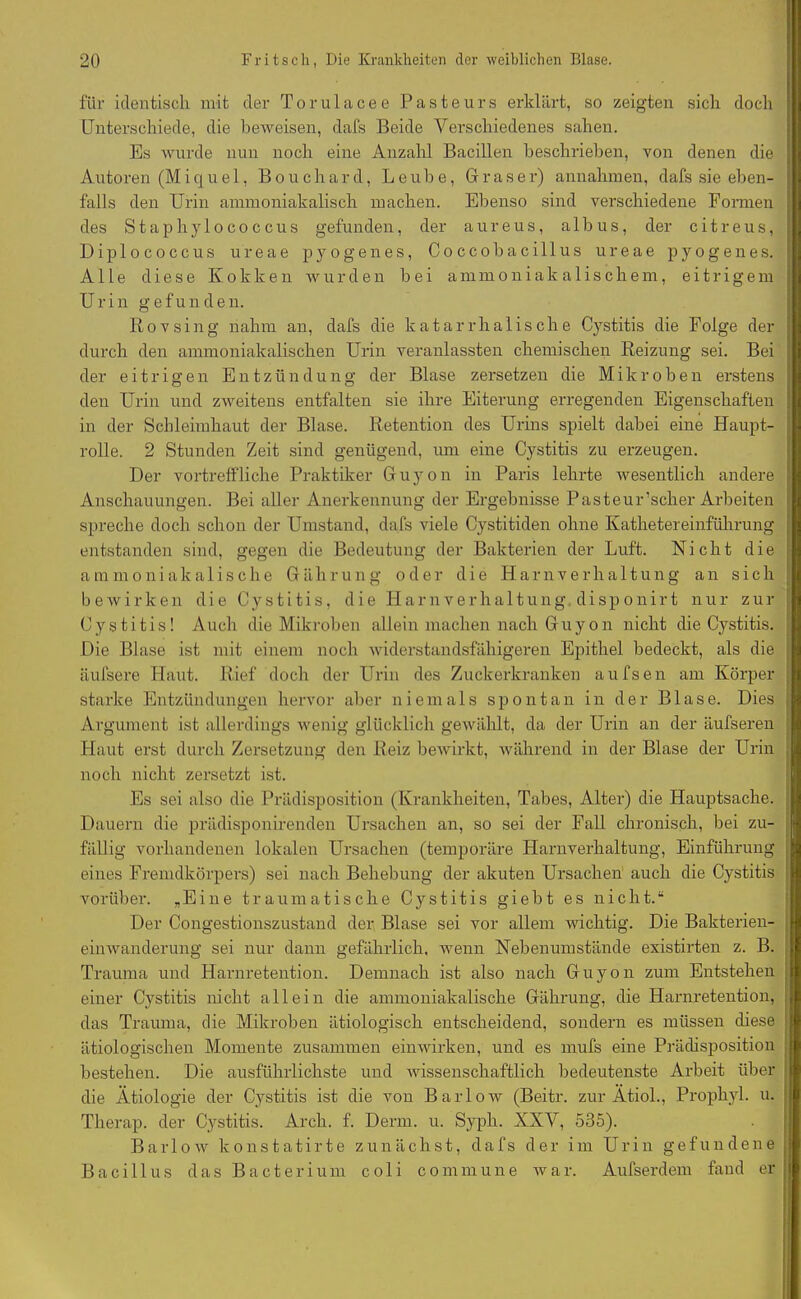für identisch mit der Torulacee Pasteurs erklärt, so zeigten sich doch Unterschiede, die beweisen, dafs Beide Verschiedenes sahen. Es wurde nun noch eine Anzahl Bacillen beschrieben, von denen die Autoren (Miquel, Bouchard, Leube, Graser) annahmen, dafs sie eben- falls den Urin ammoniakalisch machen. Ebenso sind verschiedene Formen des Staphylocoecus gefunden, der aureus, albus, der citreus, Diplococcus ureae pyogenes, Coccobacillus ureae pyogenes. Alle diese Kokken wurden bei ammoniakalischem, eitrigem Urin gefunden. Rovsing nahm an, dafs die katarrhalische Cystitis die Folge der durch den ammoniakalischen Urin veranlassten chemischen Reizung sei. Bei der eitrigen Entzündung der Blase zersetzen die Mikroben erstens den Urin und zweitens entfalten sie ihre Eiterung erregenden Eigenschaften in der Schleimhaut der Blase. Retention des Urins spielt dabei eine Haupt- rolle. 2 Stunden Zeit sind genügend, um eine Cystitis zu erzeugen. Der vortreffliche Praktiker Guyon in Paris lehrte wesentlich andere Anschauungen. Bei aller Anerkennung der Ergebnisse Pasteur’scher Arbeiten spreche doch schon der Umstand, dafs viele Cystitiden ohne Kathetereinführung entstanden sind, gegen die Bedeutung der Bakterien der Luft. Nicht die ammoniakalische Gährung oder die Harnverhaltung an sich bewirken die Cystitis, die Harnverhaltung disponirt nur zur Cystitis! Auch die Mikroben allein machen nach Guyon nicht die Cystitis. Die Blase ist mit einem noch widerstandsfähigeren Epithel bedeckt, als die äufsere Haut. Rief doch der Urin des Zuckerkranken aufsen am Körper starke Entzündungen hervor aber niemals spontan in der Blase. Dies Argument ist allerdings wenig glücklich gewählt, da der Urin an der äufseren Haut erst durch Zersetzung den Reiz bewirkt, während in der Blase der Urin noch nicht zersetzt ist. Es sei also die Prädisposition (Krankheiten, Tabes, Alter) die Hauptsache. Dauern die prädisponirenden Ursachen an, so sei der Fall chronisch, bei zu- fällig vorhandenen lokalen Ursachen (temporäre Harnverhaltung, Einführung eines Fremdkörpers) sei nach Behebung der akuten Ursachen auch die Cystitis vorüber. „Eine traumatische Cystitis giebt es nicht.“ Der Congestionszustand der Blase sei vor allem wichtig. Die Bakterien- einwanderung sei nur dann gefährlich, wenn Nebenumstände existirten z. B. Trauma und Harnretention. Demnach ist also nach Guyon zum Entstehen einer Cystitis nicht allein die ammoniakalische Gährung, die Harnretention, das Trauma, die Mikroben ätiologisch entscheidend, sondern es müssen diese ätiologischen Momente zusammen einwirken, und es mufs eine Prädisposition bestehen. Die ausführlichste und wissenschaftlich bedeutenste Arbeit über die Ätiologie der Cystitis ist die von B a r 1 o w (Beitr. zur Ätiol., Prophyl. u. Therap. der Cystitis. Arch. f. Denn. u. Syph. XXV, 535). Barlow konstatirte zunächst, dafs der im Urin gefundene Bacillus das Bacterium coli commune war. Aufserdem fand er