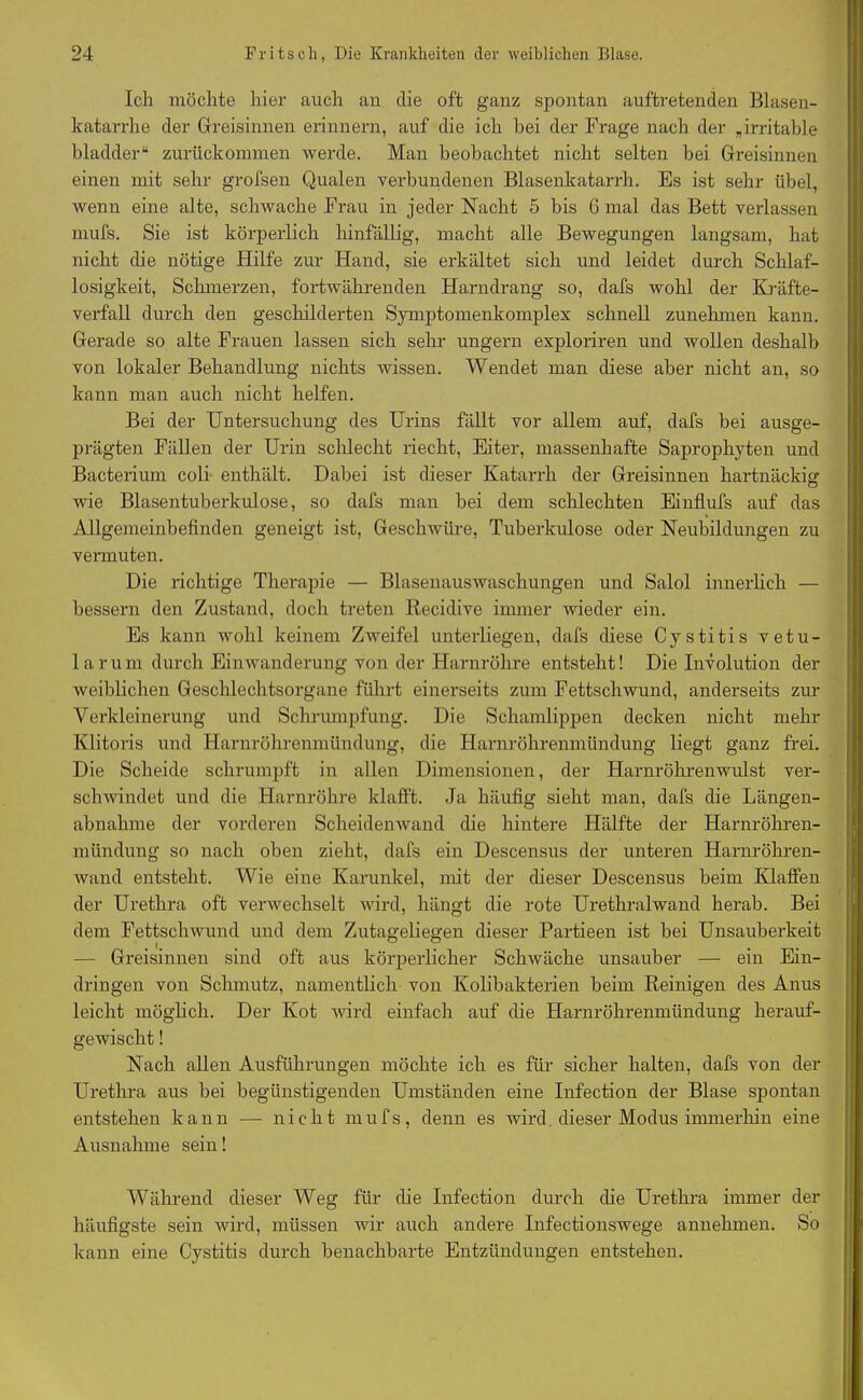 Ich möchte hier auch an die oft ganz spontan auftretenden Blasen- katarrhe der Greisinnen erinnern, auf die ich bei der Frage nach der „irritable bladder“ zurückomrnen werde. Man beobachtet nicht selten bei Greisinnen einen mit sehr grofsen Qualen verbundenen Blasenkatarrh. Es ist sehr übel, wenn eine alte, schwache Frau in jeder Nacht 5 bis G mal das Bett verlassen mufs. Sie ist körperlich hinfällig, macht alle Bewegungen langsam, hat nicht die nötige Hilfe zur Hand, sie erkältet sich und leidet durch Schlaf- losigkeit, Schmerzen, fortwährenden Harndrang so, dafs wohl der Kräfte- verfall durch den geschilderten Symptomenkomplex schnell zunehmen kann. Gerade so alte Frauen lassen sich sehr ungern exploriren und wollen deshalb von lokaler Behandlung nichts wissen. Wendet man diese aber nicht an, so kann man auch nicht helfen. Bei der Untersuchung des Urins fällt vor allem auf, dafs bei ausge- prägten Fällen der Urin schlecht liecht, Eiter, massenhafte Saprophyten und Bacterium coli enthält. Dabei ist dieser Katarrh der Greisinnen hartnäckig wie Blasentuberkulose, so dafs man bei dem schlechten Einflufs auf das Allgemeinbefinden geneigt ist, Geschwüre, Tuberkulose oder Neubildungen zu vermuten. Die richtige Therapie — Blasenauswaschungen und Salol innerlich — bessern den Zustand, doch treten Recidive immer wieder ein. Es kann wohl keinem Zweifel unterliegen, dafs diese Cystitis vetli- la rum durch Einwanderung von der Harnröhre entsteht! Die Involution der weiblichen Geschlechtsorgane führt einerseits zum Fettschwund, anderseits zur Verkleinerung und Schrumpfung. Die Schamlippen decken nicht mehr Klitoris und Harnröhrenmündung, die Harnröhrenmündung liegt ganz frei. Die Scheide schrumpft in allen Dimensionen, der Harnröhrenwulst ver- schwindet und die Harnröhre klafft. Ja häufig sieht man, dafs die Längen- abnahme der vorderen Scheidenwand die hintere Hälfte der Harnröhren- mündung so nach oben zieht, dafs ein Descensus der unteren Harnröhren- wand entsteht. Wie eine Karunkel, mit der dieser Descensus beim Klaffen der Urethra oft verwechselt wird, hängt die rote Urethralwand herab. Bei dem Fettschwund und dem Zutageliegen dieser Partieen ist bei Unsauberkeit — Greisinnen sind oft aus körperlicher Schwäche unsauber — ein Ein- dringen von Schmutz, namentlich von Kolibakterien beim Reinigen des Anus leicht möglich. Der Kot wird einfach auf die Harnröhrenmündung herauf- gewischt ! Nach allen Ausführungen möchte ich es für sicher halten, dafs von der Urethra aus bei begünstigenden Umständen eine Infection der Blase spontan entstehen kann — nicht mufs, denn es wird dieser Modus immerhin eine Ausnahme sein! Während dieser Weg für die Infection durch die Urethra immer der häufigste sein wird, müssen wir auch andere Infectionswege annehmen. So kann eine Cystitis durch benachbarte Entzündungen entstehen.