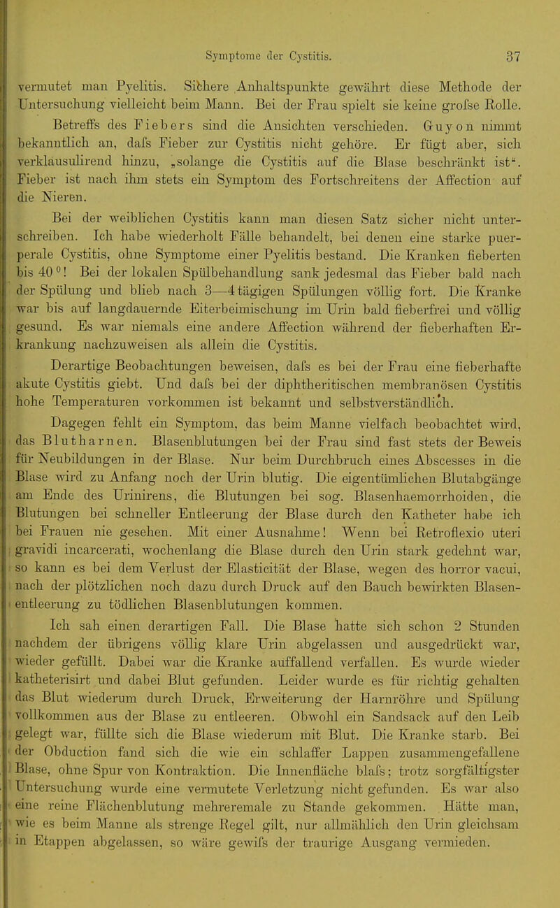 vermutet man Pyelitis. Sibhere Anhaltspunkte gewährt diese Methode der Untersuchung vielleicht beim Mann. Bei der Frau spielt sie keine grofse Rolle. Betreffs des Fiebers sind die Ansichten verschieden. Gruyon nimmt bekanntlich an, dafs Fieber zur Cystitis nicht gehöre. Er fügt aber, sich verklausulirend hinzu, „solange die Cystitis auf die Blase beschränkt ist“. Fieber ist nach ihm stets ein Symptom des Fortschreitens der Affection auf die Nieren. Bei der weiblichen Cystitis kann man diesen Satz sicher nicht unter- schreiben. Ich habe wiederholt Fälle behandelt, bei denen eine starke puer- perale Cystitis, ohne Symptome einer Pyelitis bestand. Die Kranken fieberten bis 40 0! Bei der lokalen Spülbehandlung sank jedesmal das Fieber bald nach der Spülung und blieb nach 3—4 tägigen Spülungen völlig fort. Die Kranke war bis auf langdauernde Eiterbeimischung im Urin bald fieberfrei und völlig gesund. Es war niemals eine andere Affection während der fieberhaften Er- krankung nachzuweisen als allein die Cystitis. Derartige Beobachtungen beweisen, dafs es bei der Frau eine fieberhafte akute Cystitis giebt. Und dafs bei der diphtheritischen membranösen Cystitis hohe Temperaturen Vorkommen ist bekannt und selbstverständlich. Dagegen fehlt ein Symptom, das beim Manne vielfach beobachtet wird, das Blutharnen. Blasenblutungen bei der Frau sind fast stets der Beweis für Neubildungen in der Blase. Nur beim Durchbruch eines Abscesses in die Blase wird zu Anfang noch der Urin blutig. Die eigentümlichen Blutabgänge am Ende des Urinirens, die Blutungen bei sog. Blasenhaemorrhoiden, die Blutungen bei schneller Entleerung der Blase durch den Katheter habe ich bei Frauen nie gesehen. Mit einer Ausnahme! Wenn bei Retroflexio uteri gravidi incarcerati, wochenlang die Blase durch den Urin stark gedehnt war, so kann es bei dem Verlust der Elasticität der Blase, wegen des horror vacui, nach der plötzlichen noch dazu durch Druck auf den Bauch bewirkten Blasen- entleerung zu tödlichen Blasenblutungen kommen. Ich sah einen derartigen Fall. Die Blase hatte sich schon 2 Stunden nachdem der übrigens völlig klare Urin abgelassen und ausgedrückt war, wieder gefüllt. Dabei war die Kranke auffallend verfallen. Es wurde wieder katheterisirt und dabei Blut gefunden. Leider wurde es für richtig gehalten das Blut wiederum durch Druck, Erweiterung der Harnröhre und Spülung vollkommen aus der Blase zu entleeren. Obwohl ein Sandsack auf den Leib gelegt war, füllte sich die Blase wiederum mit Blut. Die Kranke starb. Bei der Obduction fand sich die wie ein schlaffer Lappen zusannnengefallene Blase, ohne Spur von Kontraktion. Die Innenfläche blafs; trotz sorgfältigster Untersuchung wurde eine vermutete Verletzung nicht gefunden. Es war also eine reine Flächenblutung mehreremale zu Stande gekommen. Hätte man, wie es beim Manne als strenge Regel gilt, nur allmählich den Urin gleichsam in Etappen abgelassen, so wäre gewifs der traurige Ausgang vermieden.