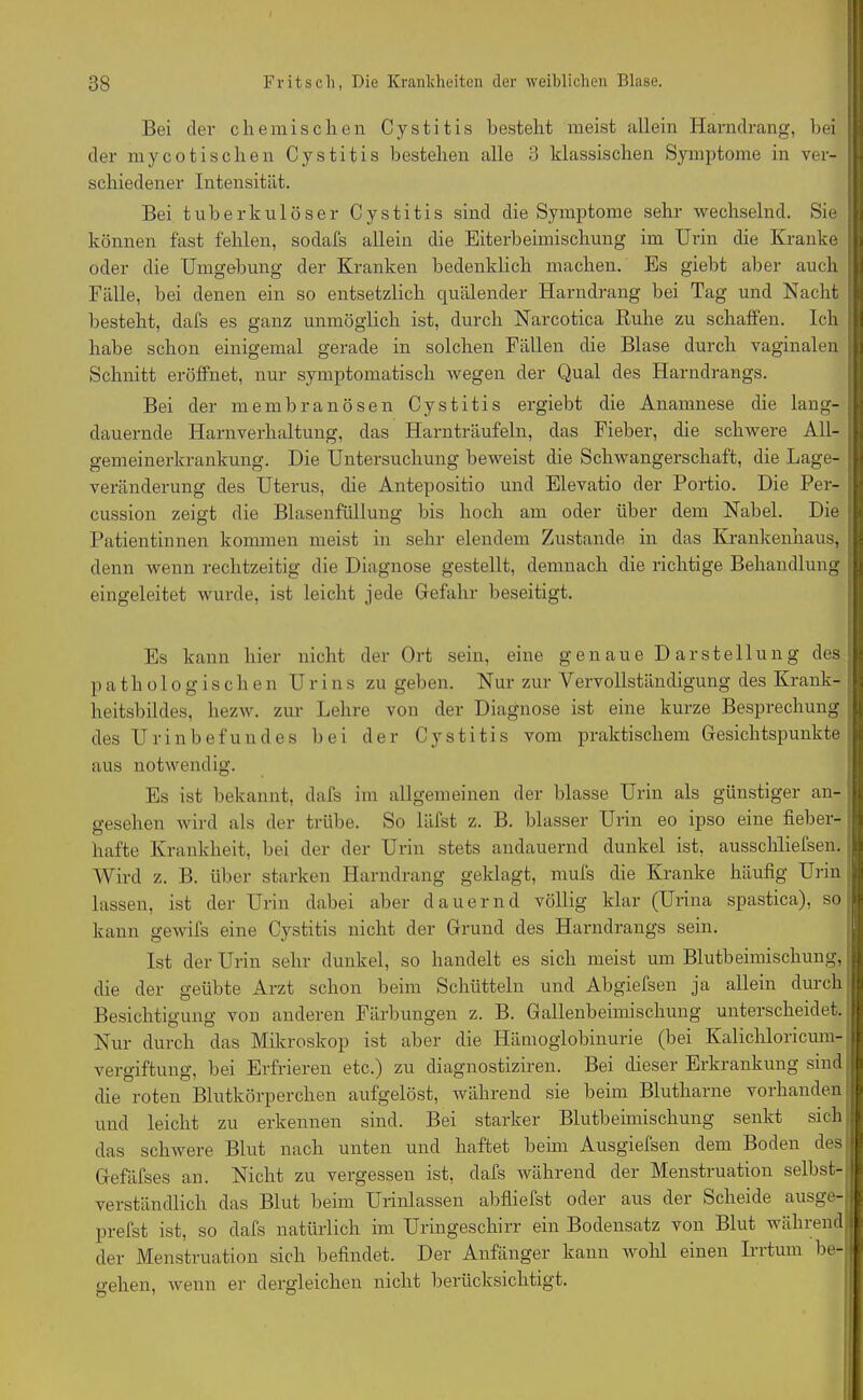 Bei der chemischen Cystitis besteht meist allein Harndrang, bei der myco tischen Cystitis bestehen alle 3 klassischen Symptome in ver- schiedener Intensität. Bei tuberkulöser Cystitis sind die Symptome sehr wechselnd. Sie können fast fehlen, sodafs allein die Eiterbeimischung im Urin die Kranke oder die Umgebung der Kranken bedenklich machen. Es giebt aber auch Fälle, bei denen ein so entsetzlich quälender Harndrang bei Tag und Nacht besteht, dafs es ganz unmöglich ist, durch Narcotica Ruhe zu schaffen. Ich habe schon einigemal gerade in solchen Fällen die Blase durch vaginalen Schnitt eröffnet, nur symptomatisch wegen der Qual des Harndrangs. Bei der me mb ran Ösen Cystitis ergiebt die Anamnese die lang- dauernde Harnverhaltung, das Harnträufeln, das Fieber, die schwere All- gemeinerkrankung. Die Untersuchung beweist die Schwangerschaft, die Lage- veränderung des Uterus, die Antepositio und Elevatio der Portio. Die Per- cussion zeigt die Blasenfüllung bis hoch am oder über dem Nabel. Die Patientinnen kommen meist in sehr elendem Zustande in das Krankenhaus, denn wenn rechtzeitig die Diagnose gestellt, demnach die richtige Behandlung eingeleitet wurde, ist leicht jede Gefahr beseitigt. Es kann hier nicht der Ort sein, eine genaue Darstellung des pathologischen Urins zu geben. Nur zur Vervollständigung des Krank- heitsbildes, hezw. zur Lehre von der Diagnose ist eine kurze Besprechung des U r i n b e fu n d e s b e i der Cystitis vom praktischem Gesichtspunkte aus notwendig. Es ist bekannt, dafs im allgemeinen der blasse Urin als günstiger an- gesehen wird als der trübe. So läfst z. B. blasser Urin eo ipso eine fieber- hafte Krankheit, bei der der Urin stets andauernd dunkel ist, ausschliefsen. Wird z. B. über starken Harndrang geklagt, mufs die Kranke häufig Urin lassen, ist der Urin dabei aber dauernd völlig klar (Urina spastica), so kann gewifs eine Cystitis nicht der Grund des Harndrangs sein. Ist der Urin sehr dunkel, so handelt es sich meist um Blutbeimischung, die der geübte Arzt schon beim Schütteln und Abgiefsen ja allein durch Besichtigung von anderen Färbungen z. B. Gallenbeimischung unterscheidet. Nur durch das Mikroskop ist aber die Hämoglobinurie (bei Kalichloricum- vergiftung, bei Erfrieren etc.) zu diagnostiziren. Bei dieser Erkrankung sind die roten Blutkörperchen aufgelöst, während sie beim Blutharne vorhanden und leicht zu erkennen sind. Bei starker Blutbeimischung senkt sich das schwere Blut nach unten und haftet beim Ausgiefsen dem Boden des Gefäfses an. Nicht zu vergessen ist, dafs während der Menstruation selbst- verständlich das Blut beim Urinlassen abfliefst oder aus dei Scheide ausge- prefst ist, so dafs natürlich im Uringeschirr ein Bodensatz von Blut während der Menstruation sich befindet. Der Anfänger kann wohl einen Irrtum be- gehen, wenn er dergleichen nicht berücksichtigt.