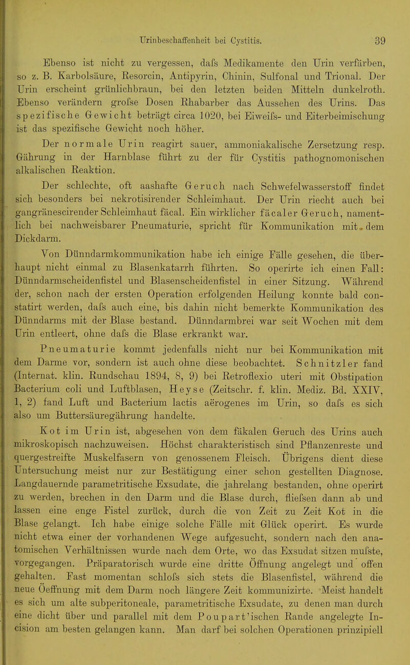 Ebenso ist nicht zu vergessen, clafs Medikamente den Urin verfärben, so z. B. Karbolsäure, Resorcin, Antipyrin, Chinin, Sulfonal und Trional. Der Urin erscheint grünlichbraun, bei den letzten beiden Mitteln dunkelroth. Ebenso verändern grofse Dosen Rhabarber das Aussehen des Urins. Das spezifische Gewicht beträgt circa 1020, bei Eiweifs- und Eiterbehnischung ist das spezifische Gewicht noch höher. Der normale Urin reagirt sauer, ammoniakalische Zersetzung resp. Gährung in der Harnblase führt zu der für Cystitis pathognomonischen alkalischen Reaktion. Der schleckte, oft aashafte Geruch nach Schwefelwasserstoff findet sich besonders bei nekrotisirender Schleimhaut. Der Urin riecht auch bei gangränescirender Schleimhaut fäcal. Ein wirklicher fäcaler Geruch, nament- lich bei nachweisbarer Pneumaturie, spricht für Kommunikation mit . dem Dickdarm. Von Dünndarmkommunikation habe ich einige Fälle gesehen, die über- haupt nicht einmal zu Blasenkatarrh führten. So operirte ich einen Fall: Dünndarmscheidenfistel und Blasenscheidenfistel in einer Sitzung. Während der, schon nach der ersten Operation erfolgenden Heilung konnte bald con- statirt werden, clafs auch eine, bis dahin nicht bemerkte Kommunikation des Dünndarms mit der Blase bestand. Dünndarmbrei war seit Wochen mit dem Urin entleert, ohne dafs die Blase erkrankt war. Pneumaturie kommt jedenfalls nicht nur bei Kommunikation mit dem Darme vor, sondern ist auch ohne diese beobachtet. Schnitzler fand (Internat. Idin. Rundschau 1894, 8, 9) bei Retroflexio uteri mit Obstipation Bacterium coli und Luftblasen, Heyse (Zeitschr. f. klin. Mediz. Bd. XXIV, 1, 2) fand Luft und Bacterium lactis aerogenes im Urin, so dafs es sich also um Buttersäuregäkrung handelte. Kot im Urin ist, abgesehen von dem fäkalen Geruch des Urins auch mikroskopisch nachzuweisen. Höchst charakteristisch sind Pflanzenreste und quergestreifte Muskelfasern von genossenem Fleisch. Übrigens dient diese Untersuchung meist nur zur Bestätigung einer schon gestellten Diagnose. Langdauernde parainetritische Exsudate, die jahrelang bestanden, ohne operirt zu werden, brechen in den Darm und die Blase durch, fliefsen dann ab und lassen eine enge Fistel zurück, durch die von Zeit zu Zeit Kot in die Blase gelangt. Ich habe einige solche Fälle mit Glück operirt. Es wurde nicht etwa einer der vorhandenen Wege aufgesucht, sondern nach den ana- tomischen Verhältnissen wurde nach dem Orte, wo das Exsudat sitzen mufste, vorgegangen. Präparatorisch wurde eine dritte Öffnung angelegt und offen gehalten. Fast momentan schlofs sich stets die Blasenfistel, während die neue Öeffnung mit dem Darm noch längere Zeit kommunizirte. Meist handelt es sich um alte subperitoneale, parame tri tische Exsudate, zu denen man durch eine dicht über und parallel mit dem Pouparfischen Rande angelegte In- cision am besten gelangen kann. Man darf bei solchen Operationen prinzipiell