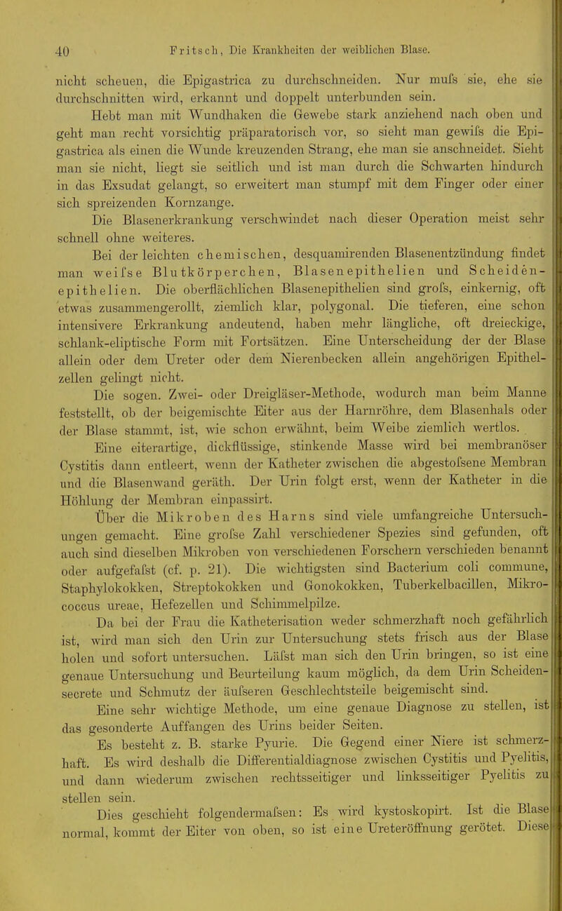 nicht scheuen, die Epigastrica zu durchschneiden. Nur mufs sie, ehe sie durchschnitten wird, erkannt und doppelt unterbunden sein. Hebt man mit Wundhaken die Gewebe stark anziehend nach oben und geht man recht vorsichtig präparatorisch vor, so sieht man gewifs die Epi- gastrica als einen die Wunde kreuzenden Strang, ehe man sie anschneidet. Sieht man sie nicht, liegt sie seitlich und ist man durch die Schwarten hindurch in das Exsudat gelangt, so erweitert man stumpf mit dem Finger oder einer sich spreizenden Kornzange. Die Blasenerkrankung verschwindet nach dieser Operation meist sehr schnell ohne weiteres. Bei der leichten chemischen, desquamirenden Blasenentzündung findet man weifse Blutkörperchen, Blasen epithelien und Scheiden- epitlielien. Die oberflächlichen Blasenepithelien sind grofs, einkernig, oft etwas zusammengerollt, ziemlich klar, polygonal. Die tieferen, eine schon intensivere Erkrankung andeutend, haben mehr längliche, oft dreieckige, schlank-eliptische Form mit Fortsätzen. Eine Unterscheidung der der Blase allein oder dem Ureter oder dem Nierenbecken allein angehörigen Epithel- zellen gelingt nicht. Die sogen. Zwei- oder Dreigläser-Methode, wodurch man beim Manne feststellt, ob der beigemischte Eiter aus der Harnröhre, dem Blasenhals oder der Blase stammt, ist, wie schon erwähnt, beim Weibe ziemlich wertlos. Eine eiterartige, dickflüssige, stinkende Masse wird bei membranöser Cystitis dann entleert, wenn der Katheter zwischen die abgestofsene Membran und die Blasenwand geräth. Der Urin folgt erst, wenn der Katheter in die Höhlung der Membran einpassirt. Über die Mikroben des Harns sind viele umfangreiche Untersuch- ungen gemacht. Eine grofse Zahl verschiedener Spezies sind gefunden, oft auch sind dieselben Mikroben von verschiedenen Forschern verschieden benannt oder aufgefafst (cf. p. 21). Die wichtigsten sind Bacterium coli commune, Staphylokokken, Streptokokken und Gonokokken, Tuberkelbacillen, Mikro- coccus ureae, Flefezellen und Schimmelpilze. Da bei der Frau die lvatheterisation weder schmerzhaft noch gefährlich $ ist, wird man sich den Urin zur Untersuchung stets frisch aus der Blase j holen und sofort untersuchen. Läfst man sich den Urin bringen, so ist eine j| genaue Untersuchung und Beurteilung kaum möglich, da dem Urin Scheiden- j| secrete und Schmutz der äufseren Geschlechtsteile beigemischt sind. Eine sehr wichtige Methode, um eine genaue Diagnose zu stellen, isti das gesonderte Auffangen des Urins beider Seiten. Es besteht z. B. starke Pyurie. Die Gegend einer Niere ist schmerz- I haft. Es wird deshalb die Differentialcliagnose zwischen Cystitis und Pyelitis, i| und dann wiederum zwischen rechtsseitiger und linksseitiger Pyelitis zur stellen sein. Dies geschieht folgendermafsen: Es wird kystoskopirt. Ist die Blase (| normal, kommt der Eiter von oben, so ist eine Ureteröffnung gerötet. Diese«